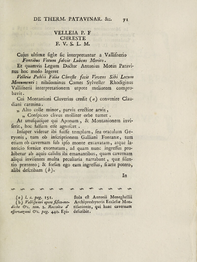 VELLEIA P. F CHRESTE F. V. S. L. M. Cujus ultimje figlae fic interpretantur a Vallifnerio Fontibus Votum folvtt Lubens Merito. Et quamvis Legum Do£l:or Antonius Motus Patavi» nus hoc modo legeret Velleia Publii Filia Chrefle fecit Vovens Sibi Focum Monumenti : nihilominus Comes Sylvefter Rhodiginus Vallifnerii interpretationem utpote meliorem compro¬ bavit . Cui Montanioni Cluverius credit (^) convenire Clau¬ diani carmina. ,5 Alto colle minor, parvis ereQior arvis, „ Confpicuo clivus molliter orbe tumet . At unufquilque qui Aponum , & Montanionem invi- ferit, hoc falfum elle agnofcet . Infuper videtur ibi fuifle templum, feu oraculum Ge¬ ryonis , tum ob infcriprionem Galliani Fontanas, tum etiam ob cavernam fub ipfo monte excavatam, atque la¬ tericio fornice exornatam, ad quam nunc ingrelTus pro¬ hibetur ab aquis calidis ibi emanantibus, quam cavernam aliqui invifentes multa peculiaria narrabant, qu^ filen- tio prjEtereo; & forfan ego eam ingreifus, fi arte potero 5 alibi defcribam (^). In (a) /. c. pag. 151. flola eft Antonii Meneghellii ( b) Vallijnierl opere fifico-mem Archipresbyteris Ecclefiae Mon- dkhe tom. 2. Raccolta d' tifanionis, qui hanc cavernam ejjervaxjom &c. pag, 440. Epi- defcribit.