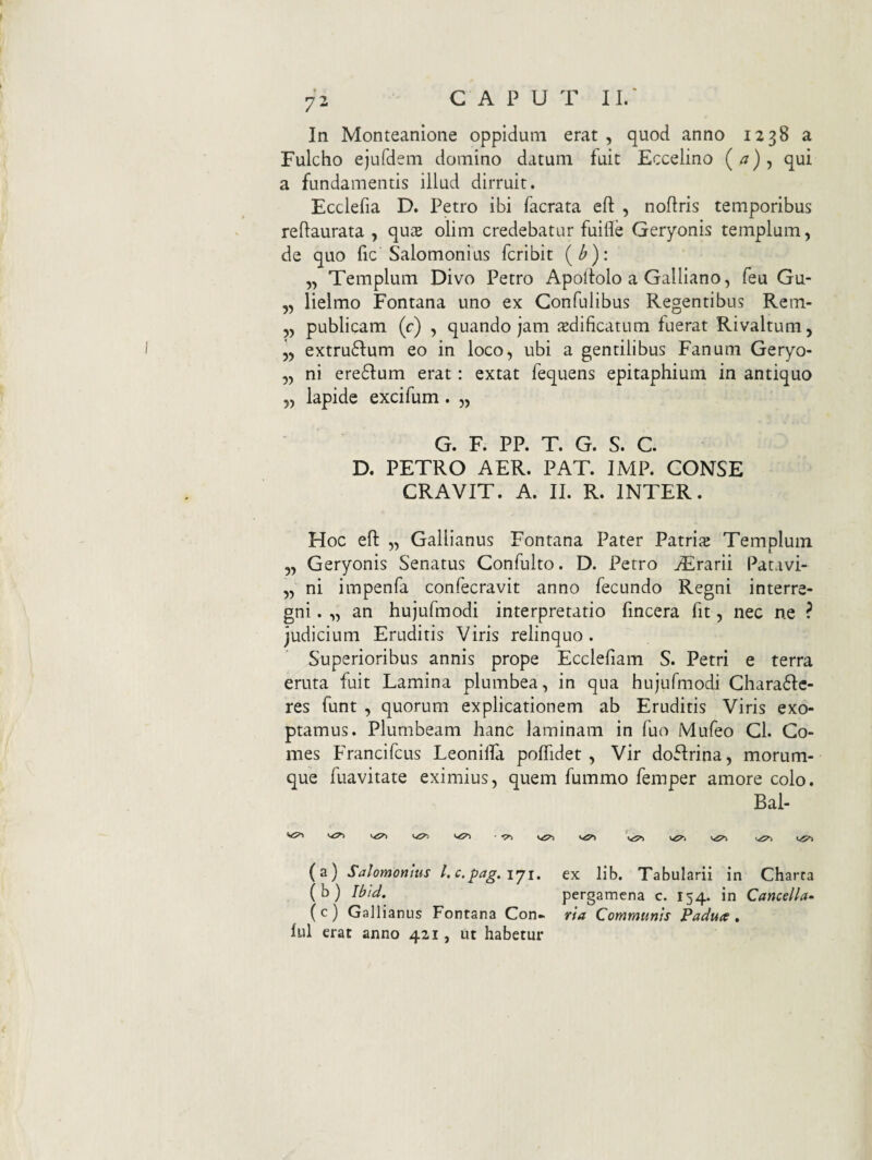 In Monteanione oppidum erat , quod anno 1238 a Fulcho ejufdem domino datum fuit Eccelino qui a fundamentis illud dirruit. Ecclefia D. Petro ibi facrata eft , noflris temporibus reftaurata , qux olim credebatur fuifle Geryonis templum, de quo fic Salomonius fcribit (^): „ Templum Divo Petro Apollolo a Galliano, feu Gu- „ lielmo Fontana uno ex Confulibus Regentibus Rem- „ publicam (c) , quando jam aedificatum fuerat Rivaltum, extrufium eo in loco, ubi a gentilibus Fanum Geryo- „ ni ere61:um erat: extat fequens epitaphium in antiquo „ lapide excifum. „ G. F. PP. T. G. S. C. D. PETRO AER. PAT. IMP. CONSE CRAVIT. A. II. R. INTER. Hoc efl „ Gallianus Fontana Pater Patris Templum „ Geryonis Senatus Confulto. D. Petro jErarii Patavi- „ ni impenfa confecravit anno fecundo Regni interre¬ gni . „ an hujufmodi interpretatio fincera fit, nec ne ? judicium Eruditis Viris relinquo. Superioribus annis prope Ecclefiam S. Petri e terra eruta fuit Lamina plumbea, in qua hujufmodi Ghara6Ic- res funt , quorum explicationem ab Eruditis Viris exo¬ ptamus. Plumbeam hanc laminam in fuo Mufeo Cl. Co¬ mes Francifcus Leonilfa poffidet , Vir dofirina, morum¬ que fuavitate eximius, quem fummo femper amore colo. Bal- <.<5^ ■ •p~, (a) Salomonius l.c.pag.iji, ex lib. Tabularii in Charta (b) Ibid, pergamena c. 154. in Cancella- ( c ) Gallianus Fontana Con* ria Communis Padua , lui erat anno 421, ut habetur