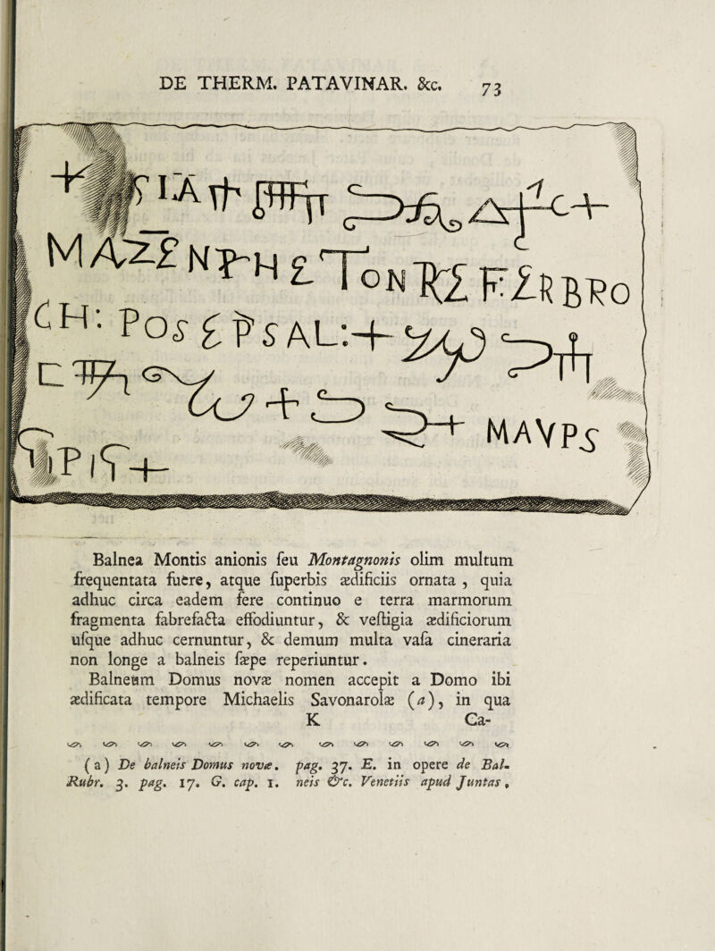 Balnea Montis anionis feu Montagnonis olim multum frequentata fuere, atque fuperbis aedificiis ornata , quia adhuc circa eadem fere continuo e terra marmorum fragmenta fabrefa6la effodiuntur, & veftigia aidificiorum ufque adhuc cernuntur, 8c demum multa vafa cineraria non longe a balneis fepe reperiuntur. Balneum Domus novje nomen accepit a Domo ibi asdificata tempore Michaelis Savonarols (a)y in qua K Ga- VS?» (a) De balneis Domus nova, pag. 37. E, in opere de Bah Rubr, 3. pag, 17« G, cap, i, nels &c. Venetlls apud Juntas,