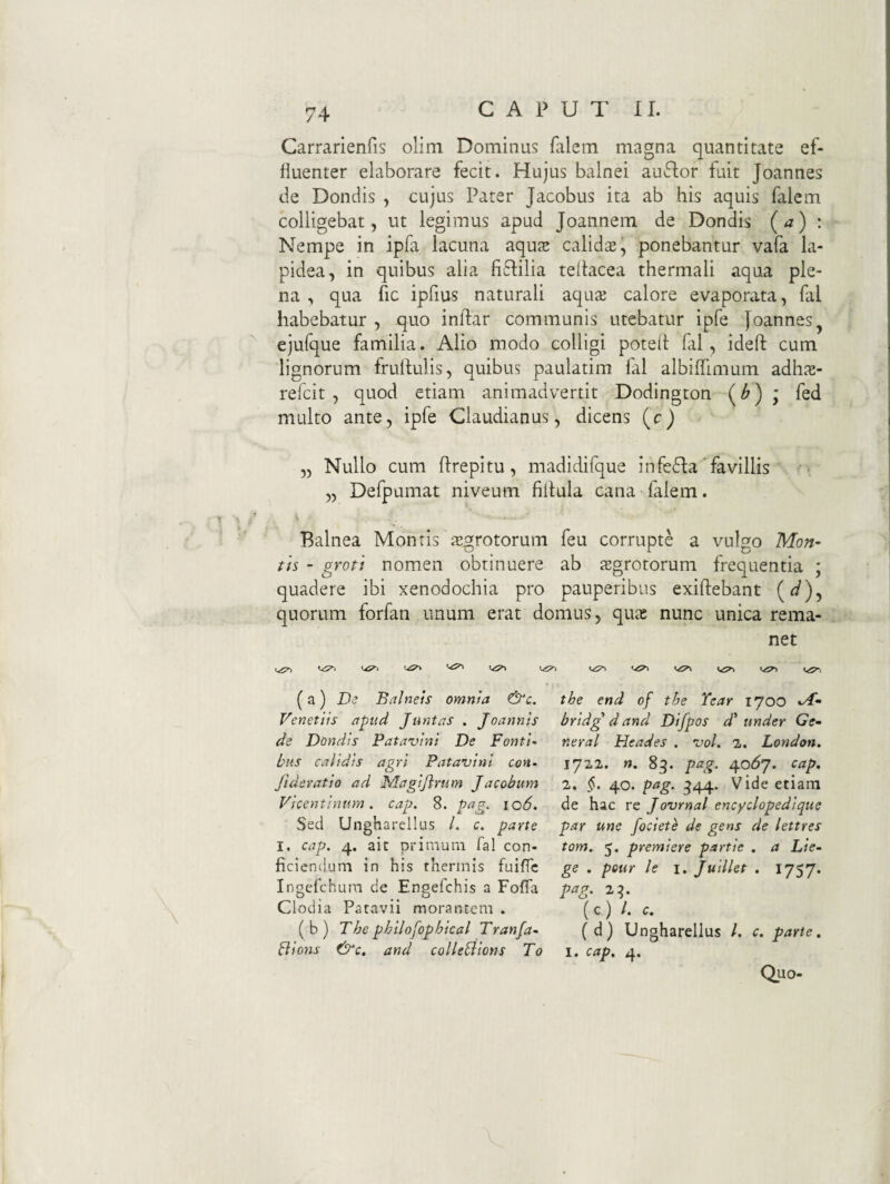 Carrarienfis olim Dominus falem magna quantitate ef- fiuenter elaborare fecit. Hujus balnei auflor fuit Joannes de Dondis , cujus Pater Jacobus ita ab his aquis falem colligebat, ut legimus apud Joannem de Dondis (a) : Nempe in ipfa lacuna aquae calida, ponebantur vafa la¬ pidea, in quibus alia fi^lilia teliacea thermali aqua ple¬ na , qua fic ipfius naturali aquae calore evaporata, fal habebatur , quo inllar communis utebatur ipfe Joannes^ ejufque familia. Alio modo colligi potell fal, idefl: cum lignorum frullulis, quibus paulatim fal albiffimum adh.^e- refeit , quod etiam animadvertit Dodington ; fed multo ante, ipfe Claudianus, dicens (c) „ Nullo cum firepitu, madidifque infefla'favillis „ Defpumat niveum fiitula cana falem. Balnea Montis is^rotorum feu corrupte a vulgo Mon~ th - groti nomen obtinuere ab tegrotorum frequentia ; quadere ibi xenodochia pro pauperibus exiflebant (^), quorum forfan unum erat domus, qute nunc unica rema¬ net (a) £)<? Balneis omnia &c. the end of the Year 1700 Venetiis apud Juntas . Jcannis bridg dand Difpos d' under Ge~ de Dondis Patavini De Fonti- neral Heades . vol. 2. London. tus calidis agri Patavini con- 1722. n. 83. pag. 40^7. cap, fideratio ad Magijirum Jacobum 2. §. 40. pag, ^44. Vide etiam Vicentinum. cap. 8. pag, 106. de hac re Jovrnal encyclopedique Sed Ungharellus /. c. parte par une fociete de gens de lettres I. cap. 4. ait primum fal con- tom. 5, premiere partie . a Lie- ficiencium in his thermis fuiffe ge . peur le i. Juillet . 1757. ingefehum de Engefehis a FoflTa pag. 2^. Clodia Patavii morantem. (c) /. c. (b) The phllofophical Tranfa- (d) Ungharellus /. c. parte. Bions f^c. and colle^ions To i. cap^ 4. Quo-