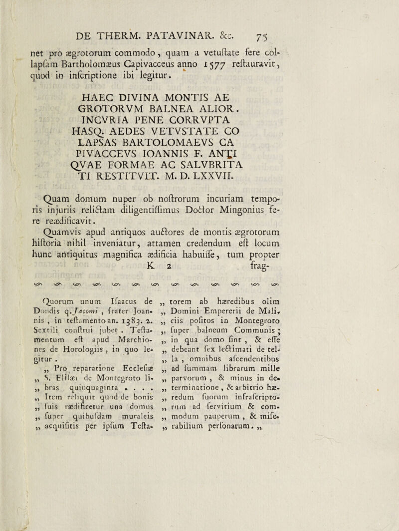 net pro jEgrotorum commodo, quam a vetuflate fere coi* lapfam Bartholom^us Gapivacceus anno 1577 reftauravit, quod in infcriptione ibi legitur. HAEC DIVINA MONTIS AE GROTORVM BALNEA ALIOR. INCVRIA PENE CORRVPTA HASQ; AEDES VETVSTATE CO LAPSAS BARTOLOMAEVS GA PIVAGGEVS lOANNIS F. AN^I QVAE FORMAE AG SALVBRITA TI RESTITVIT. M. D. LXXVII. Quam domum nuper ob noftrorum incuriam tempo¬ ris injuriis reliclam diligendflimus Do6lor Mingonius fe¬ re rea:dificavit. j Quamvis apud antiquos au6fores de montis aegrotorum hiftoria nihil inveniatur, attamen credendum eft locum hunc antiquitus magnifica sedificia habuiiTe, tum propter K 2 frag- fL>Jorum unum Ifaacus de Doiidis c^.Jacomi , frater Joan- nis , in teftamentoan. 1985. 2. Sextili conftrui juber . Tefta- mentum eft apud Marchio- nes de Horologiis , in quo le¬ gitur . „ Pro reparatione Ecclefias ,, S. Elilsei de Monteoroto li- „ bras quinquaginta • . . , „ Ttem reliquit quod de bonis j, fuis rsedificetur una domus „ fuper quibuldam muraleis 5^ acquifitis per ipfutn Tefta- „ torem ab heredibus olim ,, Domini Ernpererii de Mali, ,, ciis pofitos in Montegroto j, fuper balneum Communis ; ,, in qua domo fint , & efle „ debeant fex leftimati de tel- ,, ia , omnibus afeendentibus ,, ad fummam librarum mille ,, parvorum ^ & minus in de* „ terminatione, & arbitrio has- „ redum fLiorum infraferipto- „ rum ad fervitium & com- „ modum pauperum , & mife* „ rabilium perfonarum.,,