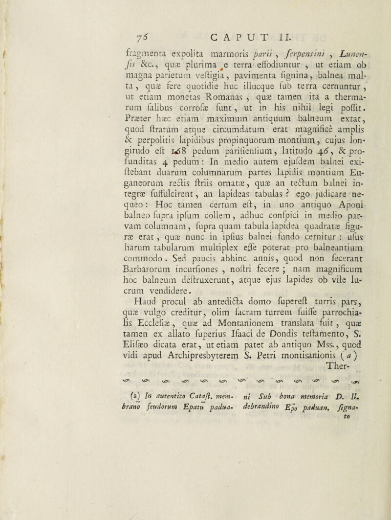 fragnienta expolita marmoris paril , ferpentini , hunc?!- Jis &c., quaj plurima terra effodiuntur , ut etiam ob magna parietum velligia, pavimenta fignina, balnea mul¬ ta, qu.^ fere quotidie huc illucque fub terra cernuntur, ut etiam monetas Romanas , qux tamen ita a therma¬ rum falibus corrofcE funt, ut in his nihii legi poffit. Prster h^ec etiam maximum antiquum balneum extat, quod ftratum atque circumdatum erat magnifice amplis & perpolitis lapidibus propinquorum montium, cujus lon¬ gitudo eft 1^58 pedum parifienlium, latitudo ^6^ & pro¬ funditas 4 pedum: In medio autem ejufdem balnei exi- flebant duarum columnarum partes lapidis montium Eu¬ ganeorum reflis ftriis ornat^^, qu^e an teftum balnei in¬ tegra fufflilcirent, an lapideas tabulas ? ego judicare ne¬ queo : Hoc tamen certum efl, in uno antiquo Aponi balneo fupra ipfum collem, adhuc confpici in medio par¬ vam columnam, fupra quam tabula lapidea quadrataj figu¬ ra erat , qme nunc in ipfius balnei fundo cernitur : ufus harum tabularum multiplex cfle poterat pro balneantium commodo. Sed paucis abhinc annis, quod non fecerant Barbarorum incurfiones , noltri fecere ; nam magnificum hoc balneum deflruxerunt, atque ejus lapides ob vile lu¬ crum vendidere. Haud procul ab antedi61;a domo fupcrefl turris pars, qu^2 vulgo creditur, olim facram turrem fuilfe parrochia- lis Ecclefite, quse ad Montanionem translata fuit , qua: tamen ex allato fuperius Ifaaci de Dondis tellamento, S. Elifaso dicata erat, ut etiam patet ab antiquo Mss. ,quod vidi apud Archipresbyterem S. Petri montisanionis [a) Ther- '^1 (a) In autentito Catajl, mem- nl Sub bona memoria D. IL bremo feudorum Epatu padmu debrandino paduan, ftgna^ to
