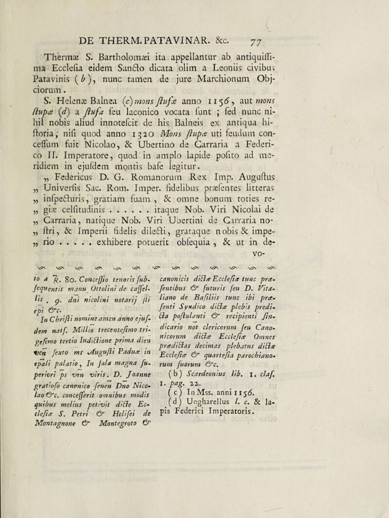 Thermo S. Bartholomaji ita appellantur ab antiquiffi- ma Ecclefia eidem San61:o dicata olim a Leoniis civibu? Patavinis nunc tamen de jure Marchionum Obj- ciorum. S. Helenae Balnea (/)monsJiufds anno ii$6y aut /iupa (d) a Jiufa feu laconico vocata funt ; fed nunc ni¬ hil nobis aliud innotefcit de his Balneis ex antiqua hi- ftoria; nifi quod anno 1320 Mo?i^ uti feudum con- ceflum fuit Nicolao, & libertino de Carraria a Federi- co II. Imperatore, quod in amplo lapide pofito ad me¬ ridiem in ejufdcm montis bafe legitur. „ Federicus D. G. Romanorum Rex Imp. Auguflus „ Univerfis Sac. Rom. Imper. fidelibus prjefentes litteras „ inrpe61:uris, gratiam fuani , & omne bonum toties re- „ gifE celfitudinis.. itaque Nob. Viri Nicolai de „ Carraria, natique Nob. Viri libertini de C.nTaria no' „ firi, & Imperii fidelis dilefli, grataque nobis &impe- „ rio.exhibere potuerit obfequia , & ut in de- vo- Vi?» ^ 7?. 80. Concefffo tenorisfub- Jequentis mantt^ Ottollni de cajfel- fi'-* . p. dni nicolini notarij jii ept &c. In Cbrifii nomine amen anno ejuf- dem natf. Milito trecentejimo tri- geftmo tertio IndtBione prima dien ven fexto ms xAugufli Paduce in epali palatio^ In Jala magna fu. periori ps ven viris. D. Joanne gratiofo canonico fenen Dno Nico- lao&c, concejferit omnibus modis quibus melius petivit diSle Ec- clefia S. Petri & Helifei de Montagnone ^ Montegroto canonicis diBte Ecclefia tunc pra. fentibus & futuris feu D. Vita- liano de Bafiliis tunc ibi pra- fenti Syndico diBa plebis predi- Ba pofulanti & recipienti fn- dicario not clericorum feu Cano. nicoYum diBa Ecclefa Omnes pradiBas decimas plebatus diBa Ecclefa & quartefa parochiano- rum fuorum ^c. (b) Scardeonius lib. i. claf I. pag. 22. ( c ) In Mss. anni il$6. (d) Ungharellus /. c. & la¬ pis Fedcrici Imperatoris.