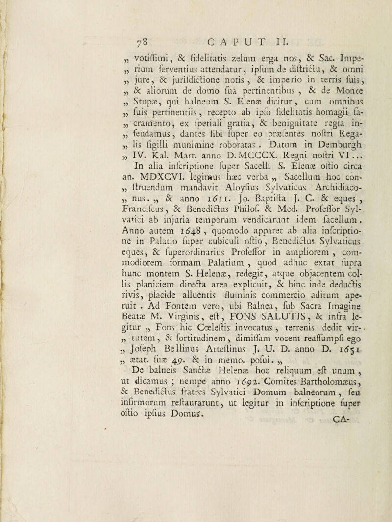 ,5 votiffimi, & fidelitatis zelum erga nos, 8c Sac. Irnpe- „ rium ferventius attendatur, ipfum de diltriflu, & omni „ jure, Sc jurifdidlione notis , 8c imperio in terris fuis, „ Sc aliorum de domo fua pertinentibus , 8c de Monce „ StupcB, qui balneum S. Elena: dicitur, cum omnibus „ fuis pertinentiis, recepto ab ipfo fidelitatis homagii fa- „ crarnento, ex fpetiali gratia, & benignitate regia in- „ feudamus, dantes fibi fuper eo prxlentes noflri Rega- „ lis figiili munimine roboratas . Datura in Demburgh „ IV. Kal. Mart. anno D. MGGGX. Regni nollri VI... In alia infcriptione fuper Sacelli S. Elence ollio circa an. MDXCVI. legimus hsec verba „ Sacellum hoc con- „ firuendum mandavit Aloyfius Sylvaticus Archidiaco- 5, nus. „ 8c anno 1611. Jo. Baptilla J. C. & eques , Francifcus, 8c Benedi6Ius Philof. & Med. ProfelTor Syl- vatici ab injuria temporum vendicarunt idem facellum. Anno autem 164.S , quomodo apparet ab alia infcriptio¬ ne in Palatio fuper cubiculi olfio, Benedicius Sylvaticus eques, 8c fuperordinarius Profeffor in ampliorem , com¬ modiorem formam Palatium , quod adhuc extat fupra hunc montem S. Helenas, redegit, atque objacentem col¬ lis planiciem dire6Ia area explicuit, Sc hinc inde deducfis rivis, placide alluentis fluminis commercio aditum ape¬ ruit . Ad Fontem vero, ubi Balnea, fub Sacra Imagine Beatae M. Virginis, eft, FONS SALUTIS, & infra le¬ gitur „ Fons hic Coeleflis invocatus, terrenis dedit vir-. „ tutem, Sc fortitudinem, dimiflairi vocem reaflumpfi ego „ Jofeph Bellinus Atteflinus J. U. D. anno D. 1(^51 „ .xtat. fu^E 4p. Sc in memo. pofui. „ De balneis San6IfE Helenaj hoc reliquum eft unum , ut dicamus ; nempe anno i<5p2. Comites BartholomcEus, Sc Benediflus fratres Sylvatici Domum balneorum, fcu infi rmorum reftaurarunt, ut legitur in infcriptione fuper oftio ipfius Domus. .