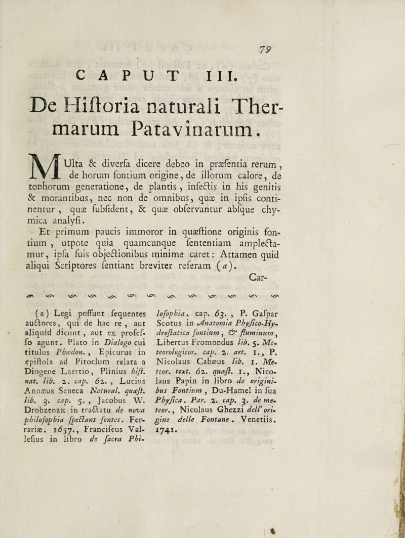 7P CAPUT III. De Hiftoria naturali Ther¬ marum Patavinarum. Multa & diverfa dicere debeo in prasfentia rerum, de horum fontium origine, de illorum calore, de tophorum generatione, de plantis, infefhs in his genitis 8c morantibus, nec non de omnibus, quaj in ipfis conti¬ nentur , quse fubfident, & qu2 obfervantur abfque chy- mica analyfi. Et primum paucis immoror in quacftione originis fon-. tium , utpote quia quamcunque fententiam amplefla- mur, ipfa fuis objedlionibus minime caret: Attamen quid aliqui Scriptores fentiant breviter referam (^). Car- ( a ) Legi poflunt fequentes auflores, qui de hac re, aut aliquid dicunt , aut ex profef- fo agunt. Plato in Dialogo cui titulus Phtodon. , Epicurus in epiftola ad Pitoclum relata a Diogene Laertio, Plinius hijl. nat. Itb. 2. cag. (52. , Lucius Anna3us Seneca iNatural, qucejl. lib. cap. 5. , Jacobus W. DrobzcnzK in tra£l;atu de nova philofophia fpeBans fontes. Fer¬ raria». 1^57., Francifcus Val- lefius in libro de facra Phi¬ lofophia, cap. ^3. , P. Gafpar Scotus in xAnatomia Phy/ico-My- droflatica fontium , fluminum , Libertus Fromondus lib. 5. Me- teoYologicov. cap. 2. art. i., P. Nicolaus Cabzeus lib. i. Me- teor. text. 6l. quafi. i,, Nico¬ laus Papin in libro de origini¬ bus Fontium , Du-Hamel in fua Phy fica. Par. 2. cap. g. deme- teor., Nicolaus Ghezzi dell' ori¬ gine delle Fontane, Venetiis. 1741. %