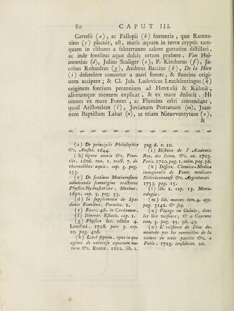 Gartefii ac Fallopii (^) fententia , qu2e Ramaz- zino (c) placuit, efl, maris aquam in terrse cryptis tam¬ quam in clibano a fubterraneo calore guttatim diftillari, ac inde fontibus aqus dulcis ortum pr^Ebere . Van Hel- montius (J), Julius Scaliger (^), P. Kircherus (/), Ja- cobus Rohaultus Andreas Baccius {h) ^ Dela Hire (/) defendere conantur a mari fontes, & flumina origi¬ nem accipere; Sc Cl. Joh. Ludovicus Leuchfenringus (^) originem fontium perennium ad HenKelii & Kuhnii, aliorumque mentem explicat , & ex mare deducit . Hi omnes ex mare Fontes , ac Flumina oriri contendunt , quod Ariftotelem (/) , Jovianum Pontanum (w), Joan- nem Baptiflam Labat (n), ut etiam Nieuvventytum (o), & ( a ) De prtnctptis Phtlofophia &c. ^fmJleL ( bj Opera omnia &c. Vene^ tlis. 1606. tom. T. tra^. 7. de thermalibns aquis, cap. pag, 253* {q) De fontium Mutinenjium admiranda fcaturiglne traBatus Phyftco^HydroJiaticus . Mutina. i6pl. cap, 5. pag. 53. (d ) In fupplemento de Spa- danis Fontibus. Paradox, i, ( e ) Exerc. 4.(5. in Cardanum . (f) Itinerar. Ejlatic, cap. i. ( g) Phy fica &c. editio 4. Londini . 1718. pars 3. cap. IO. pag, 416. (h) Libri feptem . opus in quo agitur de univerfa aquarum na~ tura &c. Roraas. 1612. lib. i. pag. 6. n. IO. (i) Hiftoire de 1' tAcademie Roy. des Scien. &c. an. 1703. Paris, ly20.pag. i.mim.pag. f6, (k) Differt. Chemico»Medica inauguralis de Fonte medicato Niderbronnenfi &c. .Argentorati 1753- Pfg- IS- (l) lib. I. cap. 13. Meteo^ rologia. ( m ) lib, meteor. tom. 4. opp. pag. ^142. & feq. (n) Voyage en Guince, dans les lies veifenes , & a Cayenne tom. 3. pag. ^6. 43. (o) Z’ exiftence de Dieu de- montr€e par les mervetlles de la nature en trois parties &c. a Paris. 1725. confiderat. 20.
