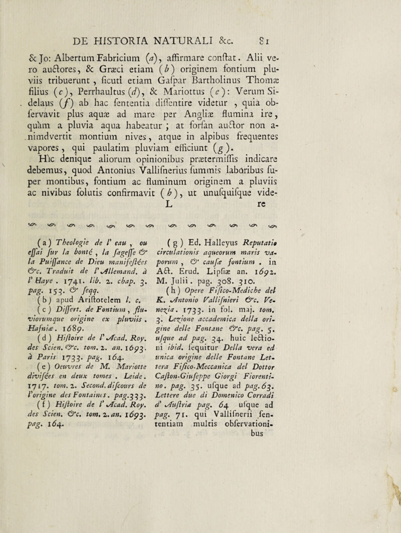 Sc Jo: AlbertumFabricium (a)^ affirmare conflat. Alii ve¬ ro ausiores, 8c Grxd etiam (^) originem fontium plu¬ viis tribuerunt , ficutl etiam Gafpar Bartholinus Thomai filius (c), Perrhaultus (^), 8c Mariottus (^’): Verum Si- delaus (/) ab hac fententia diffentire videtur , quia ob- fervavit plus aqus ad mare per Anglise flumina ire, quam a pluvia aqua habeatur ; at forfan auflor non a- .nimdvertit montium nives, atque in alpibus frequentes vapores, qui paulatim pluviam efficiunt (^). Hic denique aliorum opinionibus pr$tcrmiffis indicare debemus, quod Antonius Vallifnerius fummis labhribus fu- per montibus, fontium ac fluminum originem a pluviis ac nivibus folutis confirmavit (/^) 5 ut unufquifque vide- L re ( a ) Theologte de /’ eau , oit effai fur la bonti ^ la figeffe ^ la Pufffance de Dieu mantfejiees &c. Tradult de V ^llemand. d V Haye . 1741. lib. 2. chap. pag. feqq. ( b j apud Ariftotelcm /. c, ( c ) Differt, de Fontium , fiu- •viorumque origine ex pluviis . Hafnire. ( d ) Hijioire de /’ %Acad, Roy. des Scien. tom. 2. an, 16^3. d Paris 1735. pag. (e) Oeuvres de M. Mariotte divifies en deux tomes . Leide. 1717. tom. 2. Second.difcours de Vorigine des Fontaims. ptig.^^^. ( f ) Hijioire de l' *Acad. Roy. des Scien. &c, tom* 2, an. l6p^. pag. 16^. { g ) Ed. Halleyiis Reputatio circulationis aqueorum maris va¬ porum , caufe fontium . in Ad. Erud. LipficE an. i6p2, M. Julii, pag. 308. 310. (h) Op ere Fiftco-Mediche dei K. .Antonio Fallifnieri &c, Fe- neqja. 1733. in fol. maj. tom, 3. Le'done accademica della ori¬ gine delle Fontane €Tc. pag. 5, ujque ad pag. 34. huic le6Iio- ni ibid, Tequitur Delia vera ed unica origine delle Fontane Let- tera Fifico.Meccanica dei Dottor Cafton-Giufeppe Giorgi Fiorenti- no. pag. 35. ufque ad pag. 6^. Lettere due di Domenico Corradi d^ .Aujlria pag, 6j\. ufque ad pag. 71. qui Vallifnerii fen- tentiam multis obfervationi- bus