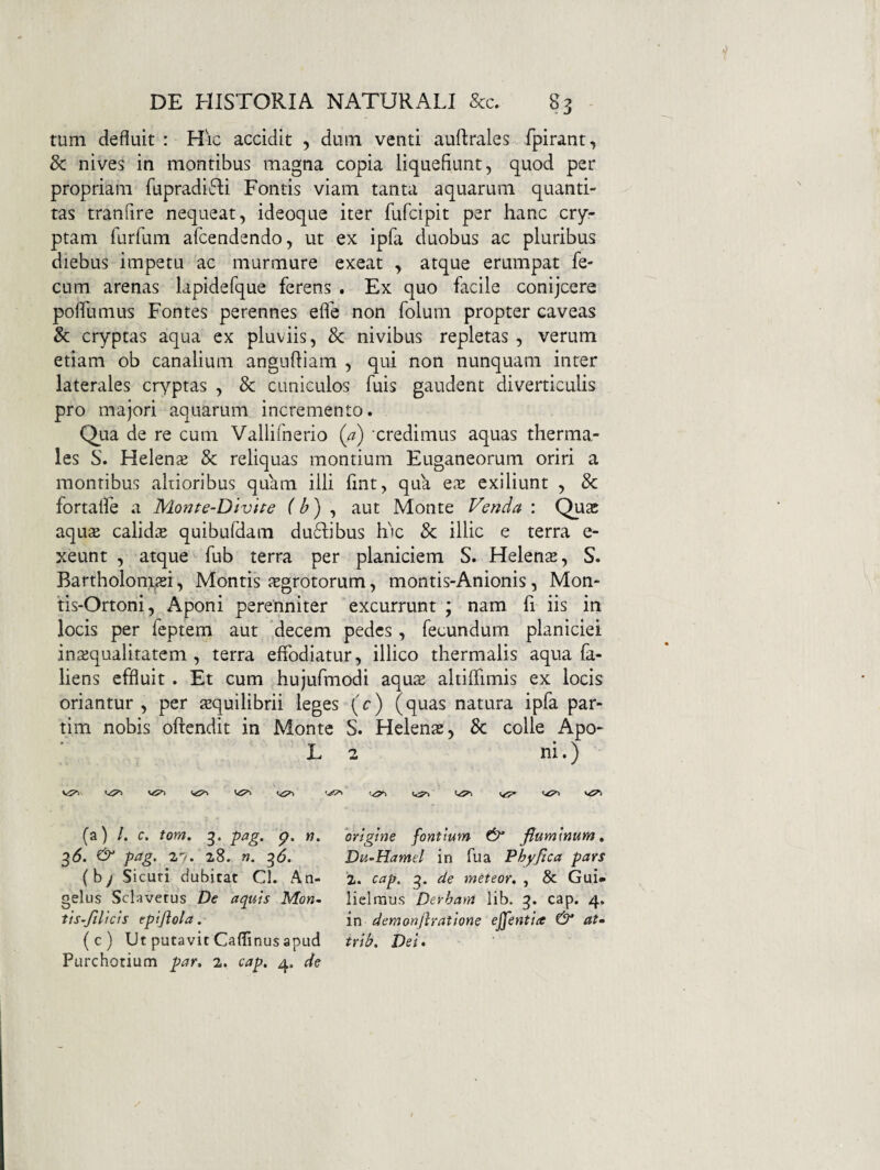 tum defluit : Hic accidit , dum venti auflrales fpirant, 3c nives in montibus magna copia liquefiunt, quod per propriam fupradi^Ii Fontis viam tanta aquarum quanti¬ tas tranfire nequeat, ideoque iter fufcipit per hanc cry¬ ptam furfum afcendendo, ut ex ipfa duobus ac pluribus diebus impetu ac murmure exeat , atque erumpat fe¬ cum arenas lapidefque ferens . Ex quo facile conijcere pofllimus Fontes perennes efle non folum propter caveas & cryptas aqua ex pluviis, Sc nivibus repletas , verum etiam ob canalium angufliam , qui non nunquam inter laterales cryptas , Sc cuniculos fuis gaudent diverticulis pro majori aquarum incremento. Qua de re cum Vallifnerio (a) credimus aquas therma- les S. Helenae Sc reliquas montium Euganeorum oriri a montibus aliioribus quam illi fmt, qua ex exiliunt , Sc fortalle a Monte-DlvUe (b) aut Monte Venda : Qux aqusB calid;E quibufdam du6libus Ric Sc illic e terra e- xeunt , atque fub terra per planiciem S. Helenae, S. Bartholonm, Montis jsgrotorum, montis-Anionis, Mon- tis-Ortoni, Aponi perenniter excurrunt ; nam fr iis in locis per feptem aut decem pedes , fecundum planiciei inaequalitatem , terra effodiatur, illico thermalis aqua fa- liens effluit . Et cum hujufmodi aqus altiffimis ex locis oriantur , per tequilibrii leges (c) (quas natura ipfa par- tim nobis oftendit in Monte S. Helenas, Sc colle Apo- L 2 ni.) (a) /. C. tom. 3. pag. p. rj» 3d. & pag. 27. 28. n. ^6. (b/ Sicuri dubitat Cl. An¬ gelus Sclavetus De aquis Mon~ tis’jilicis tpijiola. (c) Ut putavit Caffinus apud Purchotium par, 2. cap, 4. de ‘origine fontium fluminum, Du-Hamtl in fu a Phy fica pars 2. cap, g. de meteor, , & Gui» lielraus Derham lib. g. cap. 4. in demonfiratione effentia & at» trib, Dei^