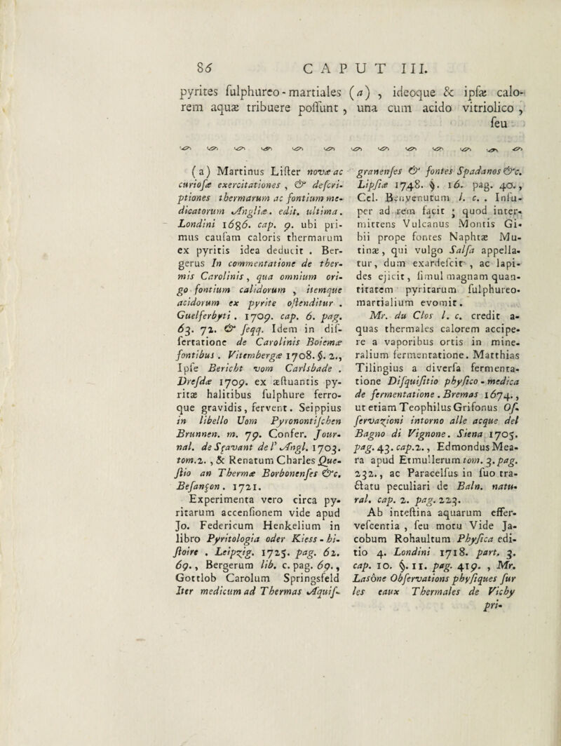 8^ C P U T III. pyrites fulphurco-martiales (a) , icieoque & ipfa: calo¬ rem aqus tribuere poffunt , una cum acido vitriolico , feu V.-5^ (a) Martinus Lifter novceac curiofte exercitationes , & defcrU ptiones thermarum ac fontium me¬ dicatorum ^'ngVtcs ^ edis, ultima, Londlni \6%6, cap, p. ubi pii- miis caufam caloris thermarum ex pyritis idea deducit . Ber- gerus In commentatione de ther¬ mis Carollnis, qua omnium ori¬ go fontium calidorum , iiemque acidorum ex pyrite ojlenditur . Guelferbyti . i JOp. cap. 6. pag. 6g. yz. Idem in dif- fcrtationc de Carolinis Boiema fontibus . Vltemberga iyo8.$. 2., Iple Bericht uom Carlsbade . Vrefdte i^jop. ex seftuancis py- rits halitibus fulphure ferro¬ que gravidis, fervent. Seippius in libello Uom Pyronontijchen Brunnen. m. yp. Confer. Jour¬ nal. de S^avant de f ^ngl. ijo^. tom.z. ,& Renatum Charles Jlio an Thermae Borbonenfes &c, Befan^on. iy2i. Experimenta vero circa py- ritarum accenfronem vide apud Jo. Federicum Henkelium in libro Pyritologia oder Kless - hl- Jloirt . Leip^ig. lyzS. pag. 6l. 6g., Bergerura Ub, c. pag. 6q. , Gottlob Carolum Springsfeld Iter medicum ad Thermas t/1'quif- granenfes ^ fontes Spadanos &c, Lipfia 1748. i<5. pag. 40., Ccl. Beayenutum /. c. . Infu- per ad ,rem facit • quod inter¬ mittens Vulcanus Montis Gi- bii prope fontes Naphtse Mu¬ tina;, qui vulgo Salfa appella¬ tur, dum exardefcir , ac lapi¬ des ejicit, firnul magnam quan¬ titatem pyritarum fulphureo- marrialium evomit. Mr. du Cios l. c. credit a- quas thermales calorem accipe¬ re a vaporibus ortis in mine¬ ralium fermentatione. Matthias Tilingius a divcrfa fernienta- tione Difquijitio phy fico - medica de fermentatione . Bremas ut etiam TeophilusGrifonus Of, ferva^ioni intorno alie aeque dei Bagno di Vignone. Siena IJO^. pag. cap.z., EdmondusMea- ra apud Et mulierum 232., ac Paraceifus in fuo tra- 6fatu peculiari de Ealn. natu- ral. cap. 2. pag. 223. Ab inteftina aquarum effer- vefcenria , feu motu Vide Ja- cobum Rohaultura Phyfica edi¬ tio 4. Londini iyi8. part. g. cap. IO. §. II. pag. 4ip. , Mr, Lasone Obfervations pby/iques fur les eaux Thermales de Vichy pri-