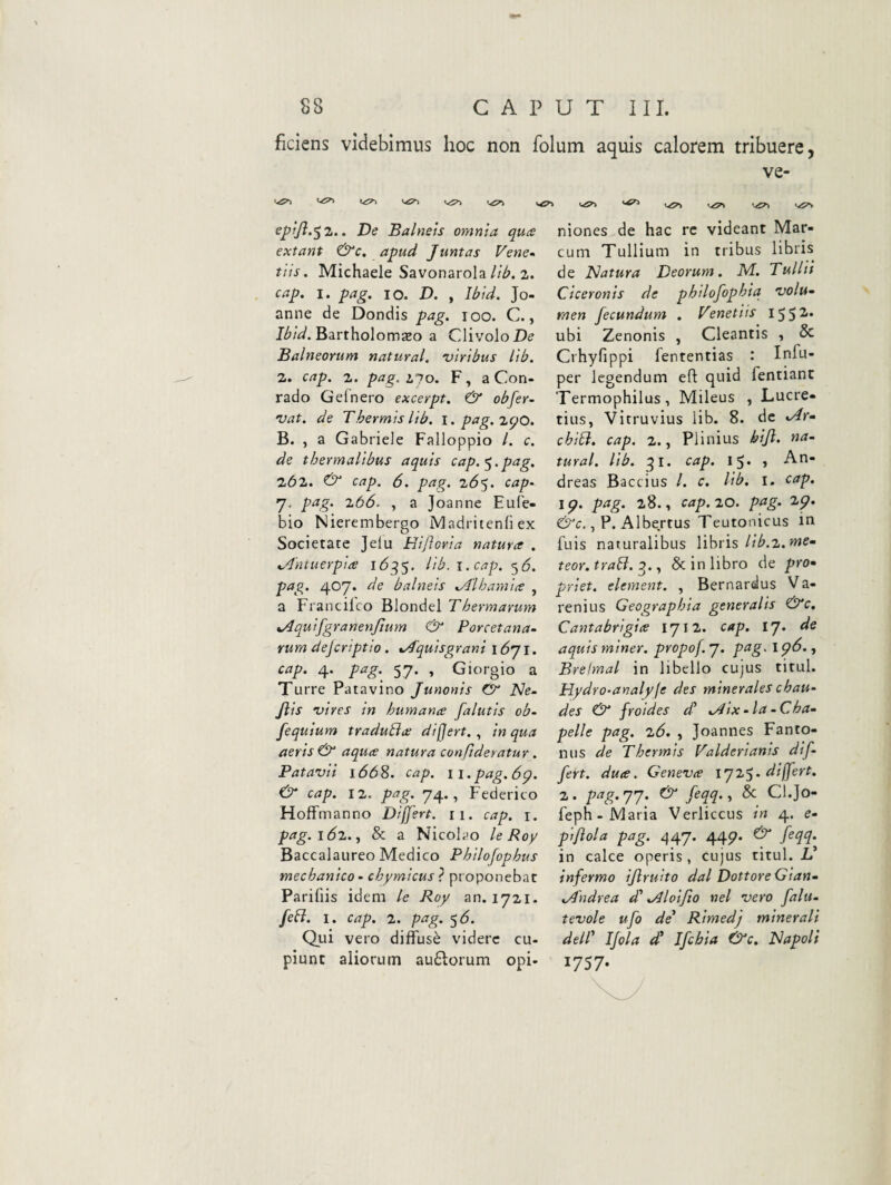 fidens videbimus hoc non folum aquis calorem tribuere, ve- ^ <-!S^ v^5^ eptfi.^z.. De Balneis omnia quce extant &c, apud Juntas Vene- tiis. Michaele Savonarola2. cap. I. pag, IO. D. , Ibid. Jo- anne de Dondis pag. 100. C., Bartholomaeo a ClivoloD^ Balneorum natural. viribus tib. 2. cap. 2. pag. 2.~ro. F, a Con- rado Gei nero excerpt. & obfer- vat. de Thermis lib. \. pag.zcjO. B. , a Gabriele Falloppio /. c. de thermalibus aquis cap. pag. 262. O cap. 6. pag. 2(55. cap‘ 7. pag. z66. , a Joannc Eufe- bio Nierembergo Madritenfi ex Societate Jelu Hijloria natura . ^dntuerpia l6^$. lib. i. cap. ^6. pag» 407. de balneis xAlhamia , a Franciico Blondel Thermarum tAquifgranenJlum Porcetana- Yum dejcriptio. *.>4quisgrani i <571. cap. 4. pag. 57. , Giorgio a Turre Patavino Junonis Cr JSle. Jlis vires in humana falutis ob- fequium traduBa dijjert., in qua aeris & aqua natura confideratur . Patavii 1(558. cap. ii.pag.6p. ^ cap. 12. pag. 74., Federico Hoffmanno Dijjert. 11. cap. i. pag.iSz.y & a Nicolao le Roy Baccalaureo Medico Philofophus mechanico - chymicus ? proponebat Parifiis idem le Roy an. 1721. JeB. I. cap. 2. pag. <^6. Qui vero diffusi videre cu¬ piunt aliorum au£lorum opi¬ niones de hac rc videant Mar¬ cum Tullium in tribus libris de Natura Deorum. M. Tulltt Ciceronis de philofophia volu^ men fecundum . Venetiis 155^’ ubi Zenonis , Cleantis , & Crhyfippi fententias : Infu- per legendum eft quid fentiant Termophilus, Mileus , Lucre¬ tius, Vitruvius Hb. 8. de ^Ar» chiB. cap. 2., Plinius bijl. na¬ tural. lib. ^i. cap. 15. , An- dreas Baccius /. c. lib. i. cap. 19. pag. 28., cap. 20. pag. 29. , P. AIbe.rtus Teutonicus in fuis naturalibus libris//^.2.>’Wff* teor.traB. & in libro de pro» priet. element. , Bernardus Va- renius Geographia generalis &c, Cantabrigia 1712. cap. IJ. de aquis miner, propof.j. pag. 196., Brelmal in libello cujus titul. Hydro-analpje des m inerales c hau- des & froides 4’ .Aix - Ia - Cha- pelle pag. 26. , Joannes Fanto- mis de Thermis Valderianis dif¬ fert. duce. Geneva 192$. differt. 2 . pag. 77. Cir feqq., & Cl.Jo- feph-Maria Verliccus in 4. e- piftola pag. 447. 449. feqq. in calce operis, cujus titul. L’ infermo ijlruito dal DottoreGian» tAhdrea dd Jlloifio nel vero falu- tevole ufo de' Rimedj minerali dell' Ijola dd Ifcbia &c. Napoli 1757-