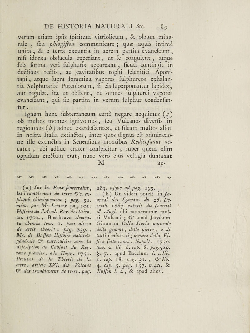 verum etiam ipfis fpiritum' vitriolicum, Sc oleum mine¬ rale 5 feu phlogifton communicare ; quse aquis intime unita , & e terra exeuntia in aerem partim evanefcunt, nifi idonea obflacula reperiant, ut fe coagulent , atque fub forma veri fulphuris appareant ; ficuti contingit in du6Iibus te6Iis , ac cavitatibus tophi felenitici Aponi- tani, atque fupra foramina vapores fulphureos exhalan¬ tia Sulphuraria Puteolorum, fi eis fuperponantur lapides, aut tegulis, ita ut obllent, ne omnes fulpliurei vapores evanefcant, qui fic partim in verum fulphur condenfari- tur. Ignem hunc fubterraneum certe negare nequimus [a) \ ob multos montes ignivomos, feu Vulcanos diverfis in regionibus {h) adhuc exardefcentes, ut fileam multos alios in noitra Italia extinflos, inter quos dignus eh admiratio¬ ne ille extinflus in Sencnfibus montibus Kedkofanus vo¬ catus , ubi adhuc crater confpicitur , fuper quem olim oppidum ereftum erat, nunc vero ejus velHgia duntaxat M ap- 1^7» vT» (a) Sur les Feux fouterralns^ UsTramblement de terre &c. ex- pltqu6 chlmiquement • pag, 51. m^m. par Mr, Lemery pag. lOt. Hijioire de P^Acad. Roy. des Scien. an. 1700. , Boerhaave elemen¬ ta chemlce tom. i. pars altera de artis theoria . pag. 2^p. . iWr, de Buffon Htjloire naturele ginirale & particuliere avec la defcription du Cabinet du Roy. tome premier. ala Haye , 1750. Preuves de la Theorie de la terre, article XVI. des Volcans & des tremblemens de terre, pag. 183. ufque ad pag. (b) Ut videri poreft in Jo¬ urnal des S^avans du 26. De- cemb. \66'J. extrait du Journal d' ^/1'ngl. ubi numerantur mul¬ ti Vulcani ; apud Jacobum. Gimmam Delia Storia naturale delle gemme, delle pietre , e di tutti i minerali • oTfvero della Fi- ftca fotterranea. ISapoli. 17^0. tom. 2. lib. 6. cap. 8. png.’^ 2p. 7. , apud Baccium /. c.lib. I. cap. 18. pag. 3 I. j lib. 4. cap. 5. pag. 157. W.40, & Buffon l. c. j 8c apud alios .