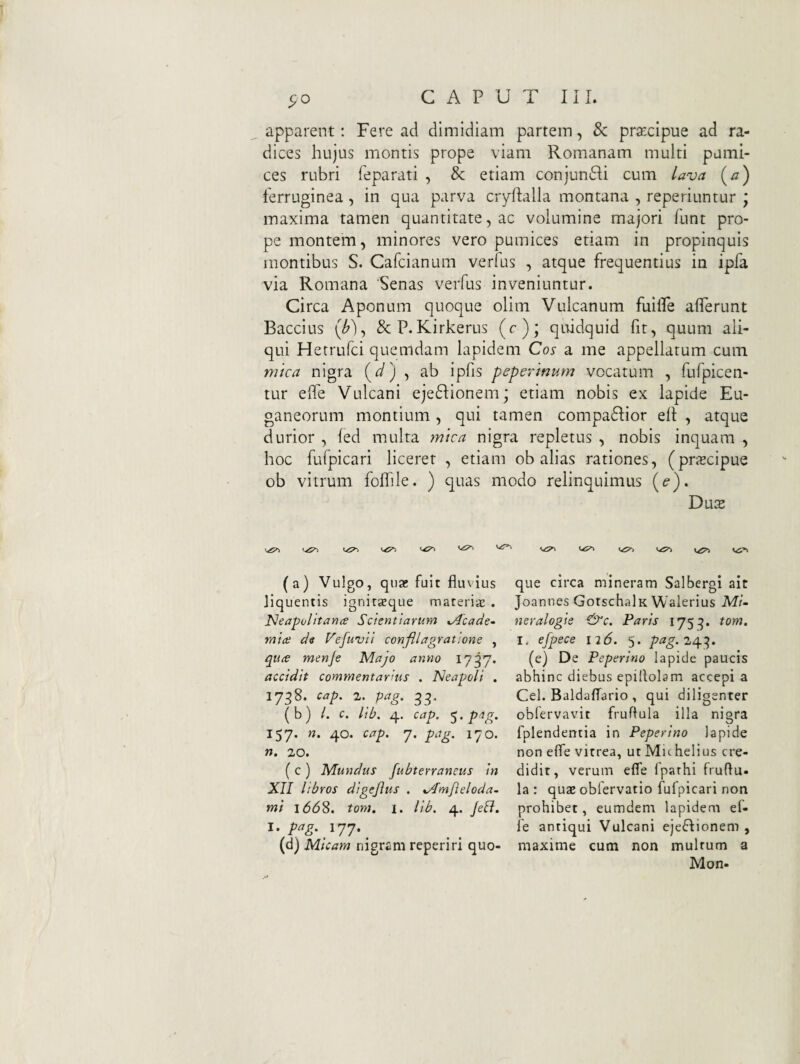 apparent; Fere ad dimidiam partem, & praecipue ad ra¬ dices hujus montis prope viam Romanam multi pumi¬ ces rubri feparati , & etiam conjunfli cum lava (a) ferruginea, in qua parva ciyflalla montana , reperiuntur ; maxima tamen quantitate, ac volumine majori funt pro¬ pe montem, minores vero pumices etiam in propinquis montibus S. Cafcianum verius , atque frequentius in ipfa via Romana Senas verfus inveniuntur. Circa Aponum quoque oliin Vulcanum fuilfe afferunt Baccius (/>), &P.Kirkerus (c); quidquid fit, quum ali¬ qui Hetrufci quemdam lapidem Cos a me appellatum cum mica nigra > ab ipfis peperinum vocatum , fufpicen- tur eRe Vulcani eje6Iionem; etiam nobis ex lapide Eu¬ ganeorum montium, qui tamen compadior ell , atque durior , fed multa mica nigra repletus , nobis inquam , hoc fufpicari liceret , etiam ob alias rationes, (prjEcipue ob vitrum foflile. ) quas modo relinquimus [e), Du$ '■<5^ (a) Vulgo, qnx fuit fluvius liquentis ignitgeque materias . I^eapolitana Scientiarum ,Acade~ mice de Vefuvil confli agratlone , quce menje Majo anno 1737. accidit commentarius . Neapoli . 17^8. cap, 2. pag. ^3. (b) /. c. lib. 4. cap. p’ig. 157. n. 40. cap. 7. pag. 170. n. 20. ( c ) Mundus fubterransus in XII libros digefus . x/Tnifieloda^ mi 166^. tom. I. lib. 4. Jeli. 1- pag. 177. ^ (d) Micam nigram reperiri quo¬ que circa mineram Salbergi ait Joannes GotschalK Walerius Mi- neralogie &c. Paris 1753. tom. I, efpece 126. 5. 243. (e) De Peperino lapide paucis abhinc diebus epillolam accepi a Cei. Baldaflario , qui diligenter oblervavit fruftula illa nigra fplendentia in Peperino lapide non efle vitrea, ut Michelius cre¬ didit, verum efle fparhi fruflu- la : quae obfervatio fufpicari non prohibet, eumdem lapidem ef- fe antiqui Vulcani ejeflionem , maxime cum non multum a Mon-