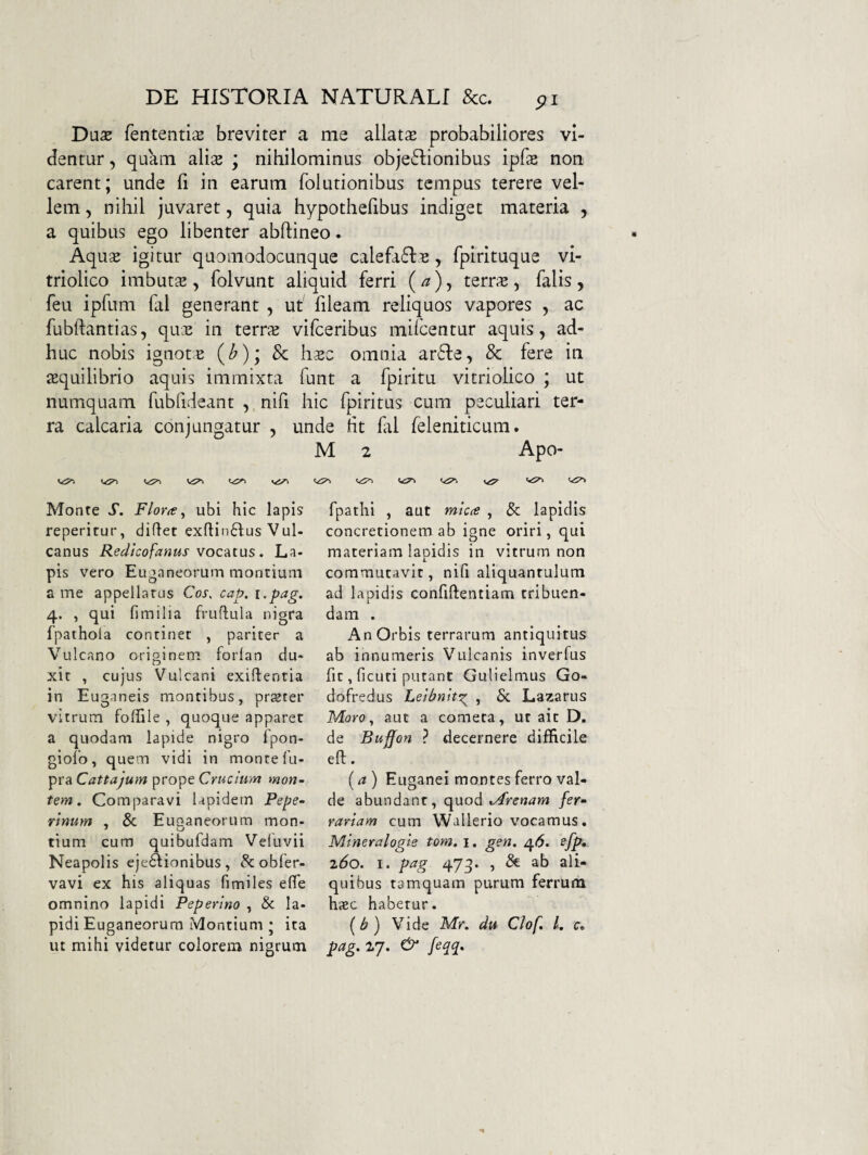 Da^e fententis breviter a me allatae probabiliores vi¬ dentur , quam ali^e ; nihilominus obje6Iionibus ipfse non carent; unde fi in earum folutionibus tempus terere vel¬ lem , nihil juvaret, quia hypothefibus indiget materia , a quibus ego libenter abftineo. Aquse igitur quomodocunque calefa6lB, fpirituque vi- triolico imbutsE , folvunt aliquid ferri ( ^), terras, falis , feu ipfum fal generant , ut fileam reliquos vapores , ac fublfantias, qux in terras vifceribus milcentur aquis, ad¬ huc nobis ignot:^ (^)i & omnia ar6fe, 8c fere in <equilibrio aquis immixta funt a fpiritu vitriolico ; ut numquam fubfideant , nifi hic fpiritus cum peculiari ter¬ ra calcaria conjungatur , unde ht fal feleniticum. M 2 Apo- Monte S. Florae ^ ubi hic lapis reperitur, diflet exfl:in6lus Vul¬ canus Redtcofanus vocatus. La¬ pis vero Euganeorum montium a me appellatus Cos. cap. i.pag. 4. , qui fimilia fruflula nigra fpathola concinet , pariter a Vulcano originem forlan du¬ xit , cujus Vulcani exiflentia in Euganeis montibus, orster ^ O l vitrum foffile , quoque apparer a quodam lapide nigro fpon- giofo, quem vidi in monte fu- pra Cattajum prope Crucium mon¬ tem . Comparavi lapidem Pepe- rlnum . & Euganeorum mon- tium cum quibufdam Veluvii Neapolis eje^ionibus , & obfer- vavi ex his aliquas fimiles elTe omnino lapidi Peperino , & la¬ pidi Euganeorum Montium ; ita ut mihi videtur colorem nigrum fpathi , aut mica , & lapidis concretionem ab igne oriri, qui materiam lapidis in vitrum non commutavit, nifi aliquantulum ad lapidis confiftentiam tribuen¬ dam . An Orbis terrarum antiquitus ab innumeris Vulcanis inverfus fic, ficuri putant Gulielmus Go- dofredus Lelbnltg^ , 5c Lazarus Moro., aut a cometa, ut ait D. de Buffon ? decernere difficile efl:. (a) Euganei montes ferro val¬ de abundant, quod Mrenam fer¬ rariam cum Wallerio vocamus. M.lneralogle tom, i. gen, ^6. sfp, z6o. I. pag 47g. , ab ali¬ quibus tamquam purum ferrum hiEC habetur. (^) Vide Mr. du Clof /. r. pag, 27. & feqq.