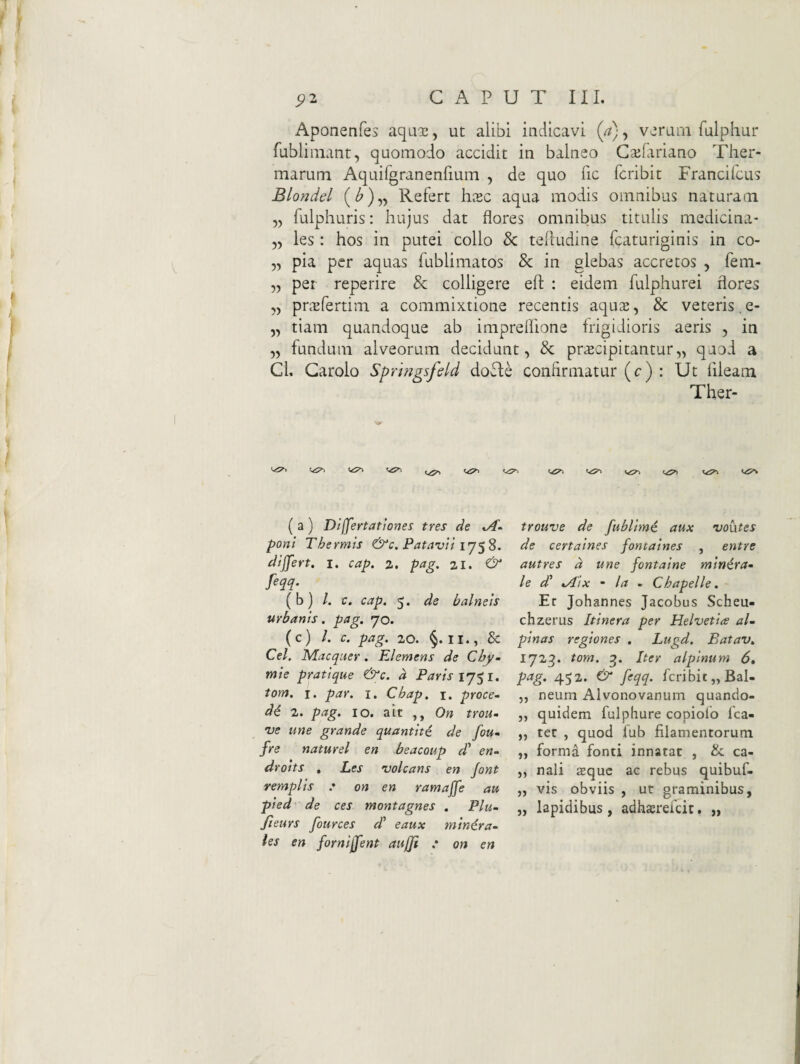 Aponenfes aqux, ut alibi indicavi (a), verum fulphur fubliinant, quomodo accidit in balneo Cailariano Ther¬ marum Aquirgranenfium , de quo fic feribit Francifeus Blondel Refert h^c aqua modis omnibus naturam „ fulphuris: hujus dat flores omnibus titulis medicina* „ les: hos in putei collo & telludine fcaturiginis in co- 5, pia per aquas fublimatos & in glebas accretos , fem- „ per reperire & colligere efl: : eidem fulphurei flores „ pn^fertim a commixtione recentis aqua;, & veteris,e- „ tiam quandoque ab impreflione frigidioris aeris , in „ fundum alveorum decidunt, prscipitantur,, quod a Cl, Garolo Sprhigsfsld dofte confirmatur (c) : Ut fileam Ther- (a) Differtatlones tres de poni Thermis &c. Patavii differt, i. cap. z, pag. zi. & fm- (b) /. c. cap. 5. de balneis urbanis. pag. yo. (c) l. c. pag. 20. §. II., & Cei. Macquer. Elemens de Chy- mie pratique &c. d Paris ij$i. tom. I. par. 1. Cbap. i. proce^ d^ 2. p^§^ IO. ait On trou^ ve une grande quantiti de fou- fre na turei en beacoup d' en- droits , Les volcans en Jont remplis .• on en ramaffe au pied de ces montagnes . Plu- Jleurs fources d’ eaux minera¬ les en forniffent aufji : on en trouve de fubltm€ aux voutes de certaines fontaines , entre autres d une fontaine minira- le d' %Aix - Ia - Chapelle. Er Johannes Jacobus Scheu- chzerus Itinera per Helvetia al- pinas regiones . Lugd. Batav. 172^. tom. Iter alpinum 6, pag. 452. & feqq. feribit „BaI- ,, neum Alvonovanum quando- „ quidem fulphure copiofo fca- „ ter , quod lub filamentorum. „ forma fonti innatat , &: ca- ,, nali $quc ac rebus quibuf- „ vis obviis , ut graminibus, „ lapidibus, adhaerefeit. „