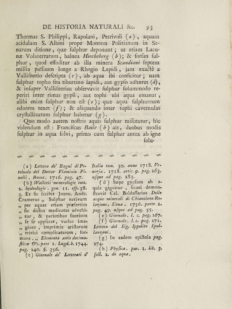 Thermas S. Philippi, Rapolani, Petrivoli , aquam acidulam S. Albini prope Montem Politianum in Se¬ narum ditione , qu^e fulphur deponunt ; ut etiam Lacu¬ nae Volaterrarum, balnea Htrchbberg (^); & forfan ful- phur , quod effoditur ab illa minera Scandiam feptem miUia palfuum longe a Rhegio Lepidi, jam exa61;e a Vallifnerio defcripta (c) , ab aqua ibi conficitur; nam fulphur topho feu tiburtino lapidi, aut gypfo adhseret (d).^ & infuper Vallifnerius obfervavit fulphur folummodo re- periri inter rimas gypfi , aut tophi ubi aqua emanat , alibi enim fulphur non efl (c); qua^ aqua fulphureum odorem tenet (f)y & aliquando inter tophi cavernulas cryfiallizatum fulphur habetur (^). Quo modo autem noftris aquis fulphur mifceatur , hic videndum efl: Francifcus Baiie (b) ait, duobus modis fulphur in aqua folvi, primo cum fulphur antea ab igne ( folu“ tiTi ( a ) Lettera de Bagnl di Pe» triuolo dei Dottor Flaminia Pi» nelli . Roma. iji6. pag. 47. ( b ) VFallerii mineratogie tam. 2,. hydrolagie . gen, ii. efp.^S. 3. Et fic fcribit Joann. Andr. Cramerus „ Sulphur nativum „ per aquas etiam pratlertim „ fic di^as medicatas advehi- ,, tur , <k parietibus fontium „ fc fe applicat, varias ima- „ gines , imprimis ariftarum ,, tritici complicatarum , for¬ mans . „ Elementa artis docima» fiicog &c.pars I. Lugd. b, pag. 240. §. 35(5.^ ( c ) Giornale de* Letterati d* Italia tom. 30. anno 1718. Fe» negia . 1718. artic.g. pag.'2.6g. ufque ad pag. 28^. ( d ) Sjepe gypfum ab a- quis gignitur , ficuti demon- ftravit Cei. Baldaffarius Delie aeque minerali di Chianciano Re» lanione. Ssena , i'J'^6. parte i, pag. 49. ufque ad pag. 5-^. ( e) Giornale. l. c. pag. z6j. (f) Giornale. l. e. pag. ZJl, Lettera dei Sig. Ippolito Spal» langani. (g) In eadem epiftola pag. 2-74* (h) Phyftca. par. I. Itb. g. feli, 2f de aqua.