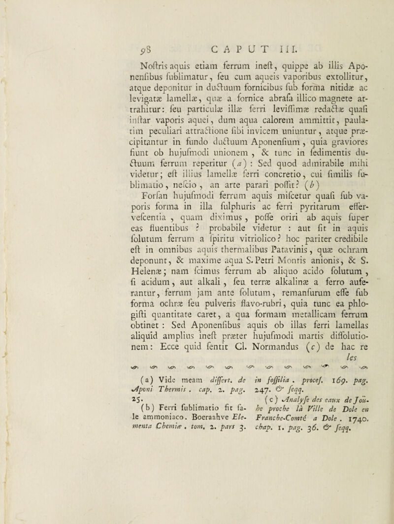Noflris aquis etiam ferrum ineft, quippe ab illis Apo- nenfibus fublimatur, feu cum aqueis vaporibus extollitur, atque deponitur in duftuum fornicibus fub forma nitids ac levigats lamellvT, qiis a fornice abrafa illico magnete at¬ trahiturfeu particula illa; ferri leviffims reda6^a: quafi iiiftar vaporis aquei, dum aqua calorem ammittit, paula- tim peculiari attraflioiie fibi invicem uniuntur, atque pr^E- cipitanrur in fundo dufluum Aponenfium , quia graviores fiunt ob hujufmodi unionem , & tunc in fedimentis du- Ruum ferrum reperitur (/?) : Sed quod admirabile mihi videtur; efl: iliius lamellie ferri concretio, cui fimilis fu- blimatio, nefcio , an arte parari poffit? (/>) Forfan hujufmodi ferrum aquis mifcetur quafi fub va¬ poris forma in illa fulphuris ac ferri pyritarum effer- vefcentla , quam diximus , poffe oriri ab aquis fuper eas fluentibus ? probabile videtur : aut fit in aquis folutum ferrum a fpiritu vitriolico ? hoc pariter credibile eft in omnibus aquis thermalibus Patavinis, qusc ochram deponunt, 8c maxime aqua S.Petri Montis anionis, 8c S. Helen?E; nam fcimus ferrum ab aliquo acido folutum , fi acidum, aut alkali , feu tQvrx alkaliuce a ferro aufe¬ rantur, ferrum jam ante folutum, remanfurum effe fub forma ochrae feu pulveris flavo-rubri, quia tunc ea phlo- gifti quantitate caret, a qua formam metallicam ferrum obtinet : Sed Aponenfibus aquis ob illas ferri lamellas aliquid amplius ineft praeter hujufmodi martis dilTolutio- nem: Ecce quid fentit Cl. Normandus (c) de hac re les (a) Vide meam dtjfert. de in fojjilta . proce/, i6g. pag, v^poni Thermis . cap. 2. p^g- 2.47* & feqq. (c) ^nalffe des eaux de Jou- (b) Ferri fublimatio fit fa- he procbe Id Ville de Dole en le ammoniaco. Boeraahve £/e. Franche^Comti a Dole. 1740.