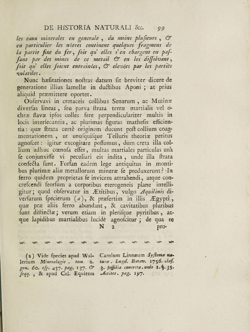 les eaux mmerales en generale , du moins plufteurs , & en particulter les nbtres continent quelques fragmetis de la partte fixe du fer^ folt qu elles s eti chargent en paf- fant par des mittes de ce metall & en les dlffolvant ^ folt qu elles /olent entraln^es ^ & elevces par les parties volatiles. Nunc hsefirationes noftras datum iit breviter dicere de generatione illius lamellas in du6Iibus Aponi ; at prius aliquid praemittere oportet. Oofervavi in cretaceis collibus Senarum , ac Mutin^^ diverfas lineas , leu parva lirata terrae martialis vel o- ch r^E flav^ ipfos colles fere perpendiculariter multis in locis interlecantia 5 ac plurimas figuras mathefis efficien¬ tia : qujE lirata certe originem ducunt poli collium coag¬ mentationem , ut unurquifque Telluris theorijE peritus agnofcet: igitur excogitare polfumus, dum creta ilia col¬ lium adhuc coenofa elTet, multas martiales particulas una fe conjunxifie vi peculiari eis indita , unde illa lirata confe6Ia funt. Forfan eadem lege antiquitus in monti¬ bus plurimcE ali^E metallorum minerjE fe produxerunt ?-In ferro quidem proprietas fe invicem attrahendi, atque con- crefccndi feorfum a corporibus eterogeneis plane intelli- gitur; quod obfervatur in jTtitibus, vulgo Aquilinis di- verfarum fpecierum (^), & prsefertim in illis ^gypti, qus pras aliis ferro abundant, & cavitatibus pluribus 'funt dilIin6IiE; verum etiam in plerifque pyritibus, at¬ que lapidibus martialibus lucida agnolcitur \ de qua re N 2 pro- \^\ (a) vide fpecics apud Wai- lerium Mineralogie . tom. 2. gen. 6o. efp. 457. pag. i gy. feqq. , & apud Cei. Equitem Carolum Linnaeum Syjlema na~ tur(€ . Liigd. Batav. iy$6^ daf. g. fo£Hia cQncreta» ordo Aotltes. pag, 1^7.
