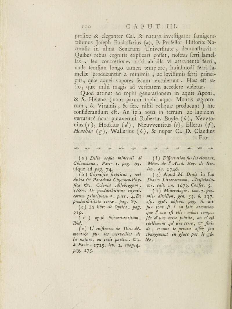 prolixe 8c eleganter Gei. Sc natura inveiligator famigera- tiffimus Jofeph Baldalfarius (a), P. Profeflbr HilloritE Na¬ turalis in alma Senarum Univerfitate , demonftravit : Quibus rebus cognitis explicari poffet, nodras ferri lamel¬ las , feu concretiones oriri ab illa vi attrahente ferri , unde feorllmi longo, tamen tcmp ore, hujufmodi ferri la- melliE producuntur a minimis , ac levifllmis ferri princi¬ piis, qnx aquei vapores fecum extulerunt . Hsc eft ra¬ tio, quai mihi magis ad veritatem accedere videtur. Quod attinet ad tophi generationem in aquis Aponi, & S. Helenje (nam parum tophi aqute Montis sgroto- rum , & Virginis, & fere nihil reliqua producunt ) hic confiderandum eft. An ipfa aqua in terram ac lapidem vertatur? ficut putaverunt Robertus Boyle (^), Nevvto- nius (c), Hookius (^) , Nieuvventitus (^), Ellerus (/’), Heushau (g)-, Wallerius (/^)> & nuper Cl. D. Claudius Fro- VT» (a) Delie aeque minerali di (f) Dlffertatlon/ur les elemens, Chianciano . Parte i. peig. 6$. iVfcfm. de /’ ./4cad. Roy. de Ber- ufque ad pag, 74, lln . an. 174^. (h ) Chymijia fceptlcus , vel (g) Apud M. Denis in fuo dubia & Paradoxa Cbymico-Pby- Diario Litteratorum. .Amjleloda» Jica &c. Colonice .Allobrogum . tni. edit. an. 1673. Confer. 5. ld8o. De producibilitate cbymi- (h) Mineralogie. tom.z.pre- corum principiorum, pars. i^.De miev divifion. gen. 5^. §. 137. producibilitate terree . pag. 87. efp, ^o6. obferv. pag. 6. ait ( c) In libro de Optica . pag. fur tout ft P on fait attention ^Ip. que l' eau ejl elle - mhne compo- f d ) apud Nieuvventitum . fee d'une terre fubtileon n e[l ibid. riellement qu une terre., & fiuL (e) L' exijiences de Dieu dc- de , comme le preuve affeg^ fon monti^e pttr les merveilles de cbangement en glace par le g6^ la nature, en trois parties. &c, l^e . d Paris. 172S. liv. 2. cbap.A. 275.