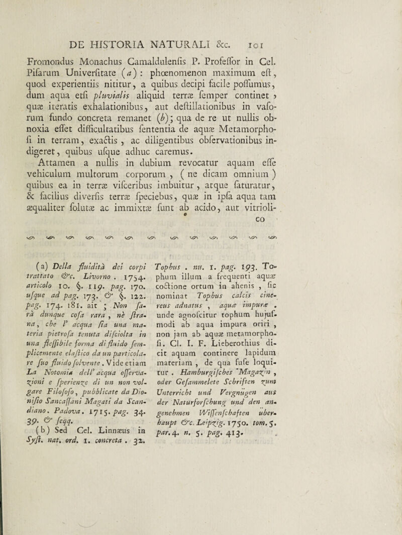 Fromondus Monachus Gamaldulenfis P. Profeffor in Gei. Pifamni Univerfitate (^) : phoenonienon maximum eft, quod experientiis nititur, a quibus decipi facile polTumus, dum aqua etfi pluvialis aliquid terrse femper continet 5 qu^E iteratis exhalationibus, aut deftillationibus in vafo- rum fundo concreta remanet {b)i qua dc re ut nullis ob¬ noxia elfet difficultatibus fententia de aqu^E Metamorpho- fi in terram, exa61:is , ac diligentibus obfervationibus in¬ digeret, quibus ufque adhuc caremus. Attamen a nuUis in dubium revocatur aquam elle vehiculum multorum corporum , ( ne dicam omnium ) quibus ea in terr^E vifeeribus imbuitur, atque faturatur, & facilius diverfis terrs fpeciebus, qus in ipfa aqua tam ^qualiter foluts ac immixtaj funt ab acido, aut vitrioli- * co (a) Delia fluldha det corpi trattato &c. Llvovno . 1754. articolo IO. §. iip. pag. 170. ufque ad pag. \ 122. pag. 174. 18 r. ait ' Non fa- rd dunque cofa rara , ne /tra¬ na, che r aequa (ta una ma¬ teria pietrofa tenuta difclolta in una flefjihile forma di fluido fem- plicemente elafllco da un partlcola- re fuo fluido follente .Vide ei\2Lm La Notomia delC aequa offertja- t^iont e /periende di un non vol- gare Filofofo^ pubblieate da Dio- nifio Sancafjani Magati da Scan- dlano. Padova. 1715. 34. feqq. (b) Sed Cei. Linnseus in Sffi. nat. ord. 1. concreta . 32. Tophus . nii. I. pag. ip3. Ta« phimi illuni a frequenti aqua? co£fione ortum in ahenis , fic nominat Tophus calcis cine¬ reus ad natus , aquee impune , unde agnofeitur tophum hujuf- modi ab aqua impura oriri , non jam ab aqu^ metamorpho- fi. Cl. I. F. Lieberothius di¬ cit aquam continere lapidum materiam , de qua fufe loqui¬ tur . Hamburgtjches 'Magai^'n , oder Gefammelete Sebriften ^um Unterrlcht und Vergnugen aus der Naturforfchung und den an- genehmen Wiffenfchaften uber- haupt &c. Leip^^ig. tom,'^.