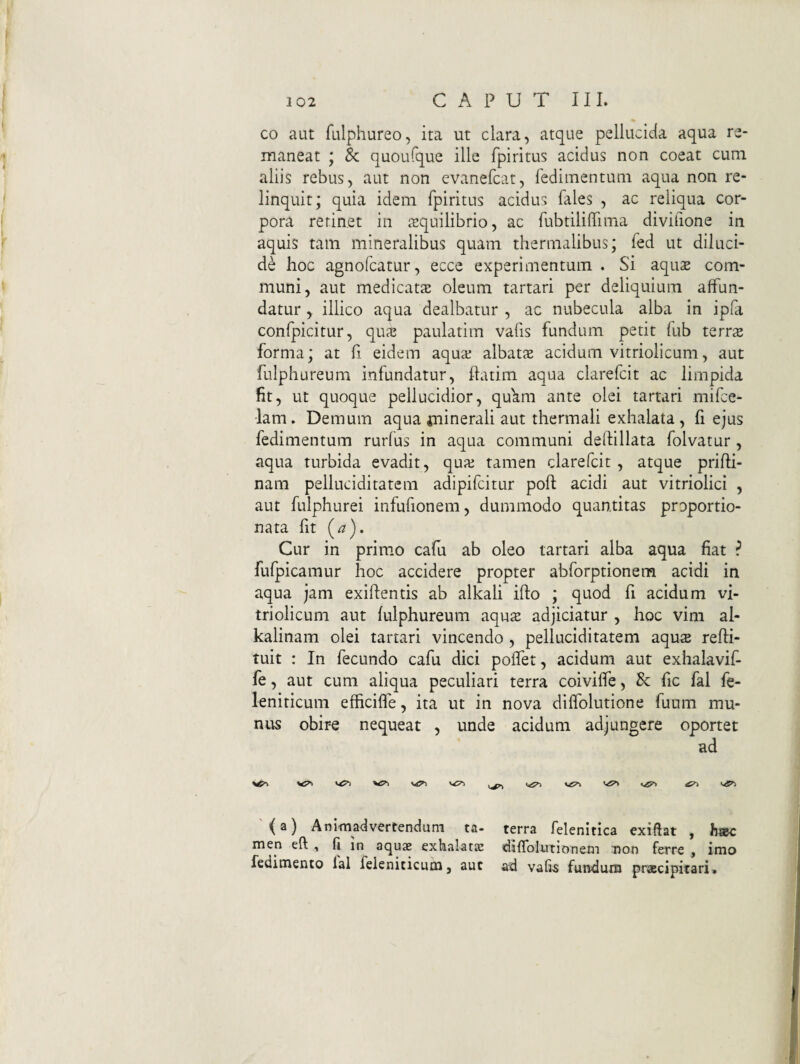 ( 102 CAPUT III. co aut fulphureo, ita ut clara, atque pellucida aqua re¬ maneat y & quoufque ille fpiritus acidus non coeat cum aliis rebus, aut non evanefcat, fedimentuni aqua non re¬ linquit; quia idem fpiritus acidus files , ac reliqua cor¬ pora retinet in aequilibrio, ac fubtiliirima divifione in aquis tam mineralibus quam thermalibus; fed ut diluci¬ de hoc agnofcatur, ecce experimentum . Si aqu2 com¬ muni, aut medicata oleum tartari per deliquium affun¬ datur , illico aqua dealbatur , ac nubecula alba in ipfi confpicitur, qu^e paulatim vafis fundum petit fub terrs forma; at fi eidem aquar albata acidum vitriolicum, aut fulphureum infundatur, hatim aqua clarefcit ac limpida fit, ut quoque pellucidior, qffam ante olei tartari mifce- lam. Demum aqua minerali aut thermali exhalata , fi ejus fedimentum rurfus in aqua communi deftillata folvatur, aqua turbida evadit, quar tamen clarefcit , atque prifti- nam pelluciditatem adipifeitur poft acidi aut vitriolici , aut fulphurei infufionem, dummodo quantitas proportio- nata fit (a). Cur in prim.o cafu ab oleo tartari alba aqua fiat ? fufpicamur hoc accidere propter abforptionem acidi in aqua jam exiftentis ab alkali ifto ; quod fi acidum vi¬ triolicum aut fulphureum aqus adjiciatur , hoc vim al- kalinam olei tartari vincendo , pelluciditatem aqus refli- tuit : In fecundo cafu dici poffet, acidum aut exhalavif- fe, aut cum aliqua peculiari terra coiviffe, & fic fal fe- leniticum efficiffe, ita ut in nova diffolutione fuum mu¬ nus obire nequeat , unde acidum adjungere oportet ad VTi viT» ^ '<a) Animadvertendum ta- terra felenitica exiftat , hsec men eft , fi in aquae exhalatK diffolutionem Don ferre , imo redimenco lal feleniticum, aut ad vafi-s fundum praecipitari* I