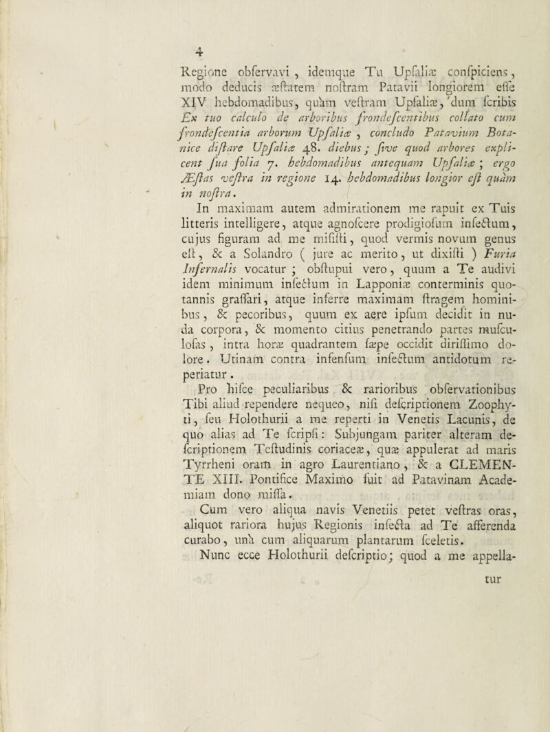 Regione obfervavi , idemqiie Tu Upililia! confpiclens, jnodo deducis a^ftatem noftrani Paravii longiorem ede XIV hebdomadibus, quam veftram Upfaliffi,'dum fcribis Ilx tuo calculo de arboribus frondefcentibus coli at o cum frondefcentia arborum Upfalice , concludo Patavium Bota- nice dijiare Upfaliae 48. diebus; five quod arbores expli¬ cent fua folia 7. hebdomadibus antequam Upfaliae ; ergo jPJlas veftra in regione 14. hebdomadibus longior efl qudm m noflra. In maximam autem admirationem me rapuit ex Tuis litteris intelligere, atque agnofcere prodigiofurn infeftum, cujus figuram ad me mifilli, quod vermis novum genus ell, & a Solandro ( jure ac merito, ut dixifti ) Furia Infernalis vocatur ; obftupui vero, quum a Te audivi idem minimum infeHum in Lapponis conterminis quo¬ tannis graffari, atque inferre maximam ftragem homini¬ bus , & pecoribus, quum ex aere ipfum decidit in nu¬ da corpora, & momento citius penetrando partes mufcu- lofas , intra hora: quadrantem fa;pe occidit diriffimo do¬ lore . Utinam contra infenfum infeflum antidotum re- periatur. Pro hifce peculiaribus & rarioribus obfervationibus Tibi aliud rependere nequeo, nifi defcriptionem Zoophy- ti, feu Holothurii a me reperti in Venetis Lacunis, de quo alias ad Te fcripfi: Subjungam pariter alteram de¬ fcriptionem Tehudinis coriaceaj, qu^ appulerat ad maris Tyrrheni oram, in agro Laurentiano , & a GLEMEN- TE XIIL Pontifice Maximo fuit ad Patavinam Acade¬ miam dono miffa. Cum vero aliqua navis Venetiis petet veftras oras, aliquot rariora hujus Regionis inle^Ia ad Te afferenda curabo, una cum aliquarum plantarum fceletis. Nunc ecce Holothurii defcriptio; quod a me appella¬ tur