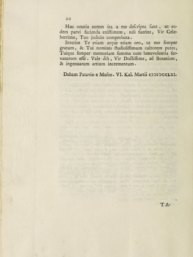 Hasc omnia autem ita a me defcripta funt , ut ea¬ dem parvi facienda exiftimem, nifr fuerint^ Vir Cele¬ berrime, Tuo judicio comprobata. Interim Te etiam atque etiam oro, ut me femper gratum, & Tui nominis ftudiofiflimum cultorem putes. Tuique femper memoriam fumma cum benevolentia fer- vaturuni elfe . Vale diu , Vir Do61:iirime, ad Botanices, 8c ingenuarum artium incrementum. Dabam Patavio e Mufeo. VI. Kal. Martii cididgglxi. TA-