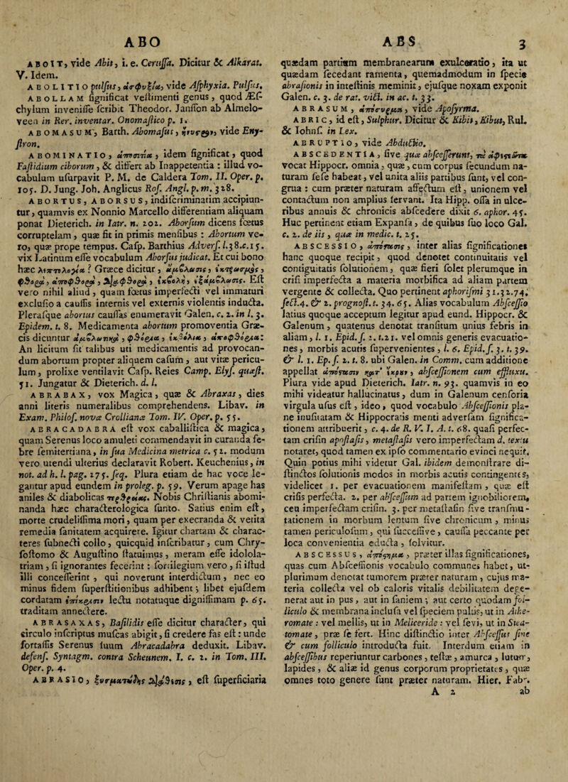 aboit, vide Abit, i.e. Cerujfa. Dicitur <5c Alkarat. y. Idem. abolitio pttlfut3 ur<pv%ic£> vide Afphyxia. Pttlfus. abollam fignificat veliimenti genus, quod JSLC- chylum invenifle fcribit Theodor. Janflon ab Almelo- vee.i in Rer. inventar. Onomajlico p. i. abomasum’, Barth. Abomafus, Hivr&>3 vide Eny- Jlron. abominatio) umr.Tix , idem fignificat, quod Fafidium ciborum , & differt ab In appetentia : illud vo¬ cabulum ufurpavit P. M. de Caldera Tom. II. Oper. p. ioy. D. Jung. Joh. Anglicus Rof. Angl.p.m. 318. . abortuSj aborsuS) indilcriminatim accipiun¬ tur, quamvis ex Nonnio Marcello differentiam aliquam ponat Dieterich. in latr. n. 101. Aborfttm dicens foetus corruptelam , quae fit in primis mentibus : Abortum ve¬ ro, qua? prope tempus. Cafp. Barthius Adverf. /.3 8.C.1 y. vix Latinum effe vocabulum Aborfus judicat. Et cui bono haec x.f7TT>Xo}<ct ? Graece dicitur, *ft€*.a<ns3 ix.r$u<rp3s, QSogcp 5 ehroQ&oty , 3kjct.<p&0(Jyi , txfeAij, ijjttf&vXaiGXf. Eli vero nihil aliud , quam foetus impetffe&i vel immaturi exclufio a cauilis internis vel externis violentis indudla. Pleralque abortui caudas enumeravit Galen. c. z. in l. 3. Epidem. t. 8. Medicamenta abortum promoventia Grae¬ cis dicuntur dpZxu-myi, cp&lesa., ix.3t%x , dxrotp^o^x: An licitum fit talibus uti medicamentis ad provocan¬ dum abortum propter aliquem cafum, aut vitas pericu¬ lum, prolixe ventilavit Cafp. Reies Camp. Elyf. quajl. y 1. Jungatur & Dieterich. d. I. a b r a b a x , vox Magica , quae & Abraxas , dies anni literis numeralibus comprehendens. Libav. in Exam. Pbilof. nova Crclliana Tom. IV. Oper. p. y 5. aeracadabra ell vox cabaliillica & magica, quam Serenus loco amuleti commendavit in curanda fe¬ bre lemitertiana, in fua Medicina metrica c. yz. modum vero utendi ulterius declaravit Robert. Keuchenius, in not. ad h. I. pag. z7y. feq. Plura etiam de hac voce le¬ gantur apud eundem in proleg. p. y 9. Verum apage has aniles & diabolicas Nobis Chrillianis abomi¬ nanda hasc charadlerologica funto. Satius enim ell, morte crudelilfima mori, quam per execranda & vetita remedia lanitatem acquirere. Igitur chartam & charac¬ teres fubnedli collo, quicquid infcribatur, cum Chry- follomo & Augultino llatuimus, meram effe idolola¬ triam , fi ignorantes fecerint: fortilegium vero, fi illud illi concefferint , qui noverunt interdidlum, nec eo minus fidem fuperllitionibus adhibent} libet ejufdem cordatam ledlu notatuque digniffimam p. 6 y. traditam annedlere. abrasaxas, Baftlidis effe dicitur charadler, qui circulo infcriptus mufcas abigit, fi credere fas ell: unde fortaffis Serenus iuutn Abracadabra deduxit. Libav. defenf Syntagm. contra Scheunem. I. c. z. in Tom. III. Oper. p. 4. AflF AsiO) Zvrftxivkis , ell fuperficiaria quaedam partium membranearum exulceratio, ita ut quadam fecedant ramenta, quemadmodum in fpecie abrajionii in intellinis meminit, ejufque noxam exponit Galen. c. 3. de rat. viti, in ac. t. 33. abrasum, ttirievgf&a, vide Apofyrma. a b r 1 c, id ell, Sulphur. Dicitur 6i Kibit, Kibut, Rui. & Iohnf. in Lex. abruptio, vide Abduttio. ABSCEDENTIA, five qua abfcejferUM, nc Mpif%ahx vocat Hippocr. omnia, quae, cum corpus lecundum na¬ turam fefe habeat, vel unita aliis partibus funt, vel con¬ grua : cum praeter naturam affedtum ell, unionem vel contadlum non amplius lervant. Ita Hipp. offa in ulce¬ ribus annuis & chronicis abfcedere dixit 6. apkor. 4y. Huc pertinent etiam Expanfa, de quibus fuo loco Gal. c. z. de iis , qua in medie, t. zy. abscessio, dirirunt, inter alias fignificatione» hanc quoque recipit, quod denotet continuitatis vel contiguitatis folutionem, quae fieri folet plerumque in crifi imperfedla a materia morbifica ad aliam partem vergente & colledla. Quo pertinent aphorifmi 31.31.74, fe£l.4. & z.prognojl.t. 34. 6y. Alias vocabulum Abfceffio latius quoque acceptum legitur apud eund. Hippocr. & Galenum, quatenus denotat tranfitum unius febris in aliam, 1. Epid.f. 1. t.zi. vel omnis generis evacuatio¬ nes , morbis acutis fupervenientes , l. 6. Epid.f. 3. t. 39. & l. x. Ep.f. z. t. 8. ubi Galen. in Comm. cum additione appellat dirorum i&t’ '(xpxr, abfcejjionem cum e fluxu. Plura vide apud Dieterich. latr. n. 93. quamvis in eo mihi videatur hallucinatus, dum in Galenum cenforia virgula ufus ell, ideo , quod vocabulo Abfceffionis pla¬ ne inufitatam & Hippocratis menti adverfam figr.ifica- tionem attribuerit, c. 4. de R. V. I. A. t. <t8. qcaff perfec¬ tam crifin apnjlafts, metajlafis vero imperfedtam d. tex‘.u notaret, quod tamen ex ipfo commentario evinci nequit. Quin potius mihi videtur Gal. ibidem demonllrare di- Hindlos lolutionis modos in morbis acutis contingentes, videlicet 1. per evacuationem manifellam , quae ell erilis perfedla. z. per abfcejfum ad partem ignobiliorem, ceu imperfedlam crifin. 3. per metailafin five tranfmu- tatienem in morbum lentum five chronicum, minu» tamen periculofum, qui fucceilive, cauffa peccante per loca convenientia edudla , (olvitur. abscessus, «OTfi),K*, praeterillasfignificationes, quas cum Abfceffionis vocabulo commune» habet, ut- plurimum denotat tumorem praeter naturam , cujus ma¬ teria colledla vel ob caloris vitalis debilitatem dege¬ nerat aut in pus , aut in faniem •, aut certo quodam/oi- liculo & membrana inclufa vel fpeciem pultis, ut in Athe¬ romate : vel mellis, ut in Meliceride ; vel levi, ut in Stea¬ tomate , prae fe fert. Hinc dillindlio inter Abfcejfur Jtne & cum folliculo introdudla fuit. Interdum etiam in abfcefjibtis reperiuntur carbones, telis, amurca , lutum, lapides, & aliae id genus corporum proprietates, quae omnes toto genere funt praeter naturam. Hier. Fab-. A z ab