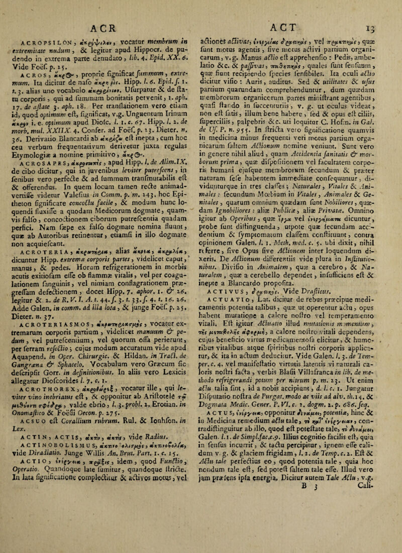 acropsilon, , vocatur membrum in extremitate nudum, & legitur apud Hippocr. de pu¬ dendo in extrema parte denudato , /it. 4. Epsid.XX. 6. Vide Foef. p. 15. acros, , proprie (ignificat fummum , extre- mum. Tta dicitur de nafo a*f>j plr. Hipp. /. 6. Epid.f. !. t. 3. alias uno vocabulo tiKgygfvt»*. Uftirpatur & de (la¬ tu corporis , qui ad fummum bonitatis pervenit , i.aph. 17. de ajlate 3. aph. 18. Per tranflationem vero etiam id, quod optimum eft, (ignificat, v.g. Unguentum Irinum iixtfv i. e. optimum apud Dio(c. /. 1. c. 67. Hipp. /. z. de morb. mul. XXIIX. 4. Confer, ad Foef. p. z$. Dieter. n. 36. Derivatio Blancardi ab eft inepta , cum hoc ceu verbum frequentativum derivetur juxta regulas Etymologiae a nomine primitivo, xKg&. acroSAPES, UK^m-ms , apud Hipp. /. de Alim.IX, de cibo dicitur, qui in juvenibus leviter putrefcens, in fenibus vero perfecfte & ad lummum tranfmutabilis eft & offerendus. In quem locum tamen reifte animad- vertifle videtur Valefms in Comm. p. m. 143. hoc Epi¬ theton fignificare ccncottu facile, & modum hunc lo¬ quendi fiuxiiTe a quodam Medicorum dogmate, quam¬ vis fallo , concodionem ciborum putrefcentia quadam perfici. Nam faepe ex falfo dogmate nomina fluunt, quae ab Autoribus retinentur, etiamfi in illo dogmate non acquiefcant. ACROTERIA, XKgwri&iU 3 alias XKfiX, xxgcf,\i*, dicuntur Hipp. extrema corporis partes, videlicet caput, manus, & pedes. Horum refrigerationem in morbis acutis exitiofam efle ob flammas vitalis, vel per coagu¬ lationem fanguinis, vel nimiam conflagrationem pras- greflam defedionem , docet Hipp. 7. aphor. 1. & 16. legitur & z. de R. V. I. A. t. 44. f. 3. t. 33.f. 4- t* t<5* z6. Adde Galen. in comm. ad illa loca, & junge Foef p. z 5. Dieter. n. 37. acroteriasmos, ttKf»>7>iQA»<r/u3s , vocatur ex¬ tremarum corporis partium , videlicet manuum & pe¬ dum, vel putrefceniium, vel quorum offa perierunt, per ferram refettio; cujus modum accuratum vide apud Aquapend. in Oper. Chirurgic. & Hildan. in Tratt. de Gangrana & Sphacelo. Vocabulum vero Grascum fic defcripfit Gorr. in definitionibus. In aliis vero Lexicis allegatur Diofcorides /. 7. c. 1. acrothorex, xK^i ug\% 3 vocatur ille , qui le¬ viter vino inebriatus eft , & opponitur ab Arillotele rS ftiSvom rtpiJyi 3 valde ebrio, /. 3. probi, z. Erotian. in Onomajhco & FoeGi Gecon.p. 17 ?. acsuo eft Corallium rubrum. Rui. & Ionhfon. in Lex. actin, actis, elxTif, tex 7if, vide Radius. ACTINOBOLlSMUS, ccuT.yo '-«A 3 tlimyoGeXiX) vide Diradiatio. Junge Willis An.Brut. Part. i. c. j5. ACTIO, t>fgynx, 3 idem, quod Funttio, Operatio. Quandoque late fiimitur, quandoque ftride. In lata fignificatione complediuir & a clivos motus 3 vel adiones attivas, {ne^itxc > vel vtyixTnyic , qu:s funt motus agentis, five motus adivi partium organi¬ carum, v.g. Manus attio eft apprehenfio : Pedis, ambu¬ latio &c. <k pajjivas, 7m§nuyis, quales (unt (enfuum , qua? fiunt recipiendo fpecies (enfibiles. Ita oculi attio dicitur vifio : Auris, auditus. Sed & utilitates Sc ufus partium quarundam comprehenduntur, dum quaedam membrorum organicorum partes minillrant agentibus, quafi dando in fuccenturiis, v. g. ut oculus videat, non ell fatis, illum bene habere , led & opus eft ciliis, fuperciliis, palpebris &c. uti loquitur C. Hofrn. in Gal. de Uf P. n. 95f. In llrida veio fignificatione quamvis in medicina minus frequenti veri metus partium orga¬ nicarum faltem Attianum nemine veniunt. Sunt vero in genere nihil aliud , quam Accidentia fanitatis & mor¬ borum prima, quae difpcfitioriem vel facultatem corpo¬ ris humani ejufque membrorum fecundum &. praeter naturam fele habentem immediate confequuntur, di- vidunturque in tres claffes ; Naturales, Vitales &. Ani¬ males: fecundum Mcebium in Vitales, Animales & Ge¬ nitales, quarum omnium quadam funt Nobiliores, qua¬ dam Ignobiliores : alia Publica, alia Privata. Omnino igitur ab Operibus, qua '{pyx vel inpyJlf.ixnt dicuntur, probe funt diftinguenda, utpote qua (ecundam acci¬ dentium & fymptomatum cladem condituum, contra opinionem Galen. /. j. Meth.med. c. 5. ubi dixit, nihil rt ferre, five Opus five Attionem interloquendum di¬ xeris. De Attionum differentiis vide plura in lnflitutio- nibus. Divifio in Animalem, qua a cerebro, Sc Na¬ turalem , qua a cerebello dependet, infufficitns eft Sc inepte a Blancardo propofita. activus, nfs. Vide DraJUctts. actuatio, Lat. dicitur de rebus pracipue medi¬ camentis potentia talibus, qua ut operentur aClu , opus habent mutatione a calore noftro vel temperamento vitali. Eft igitur Attntatio illud mutationis m mentum, 7pamlioX%s xipeg/ur,, a calore noftro .vitali dependens, cujus beneficio virtus medicamentofa elicitur, & humo¬ ribus vitalibus atque fpiritibus nollri corporis applica¬ tur, & ita in acftum deducisur. Vide Galen. /. 3. de lem- per.c. 4. vel manifeftatio virtutis latentis vi naturali ca¬ loris nollri facta , verbis Blafii Vilhfranca in lib. de me¬ thodo refrigerandi potum per nitrum p. m. z 3. Ut enim att.u talia fint, id a nobis accipiunt, d. I. c. 1. Jungatur Difputatio noftra de Purgat, modo ac viis ad alv. th. 14. Sc Dogmata Medie. Gener. P.VI.c. i. dogm. z.p. 6§6.feq. actus, inpytix, opponitur Jltxptet, potentia, hinc Sc in Medicina remedium attu tale, 7» >&T itlgyaxy, con- tradiftinguitur ab illo, quod eft potellate tale, tb Galen. Li.deSimpl.fac.c.9. Illius cognitio facilis ell, quia in fenfiis incurrit, & tadu percipitur , ignem efle cali¬ dum v- g. & glaciem frigidam, /. 2. de Temp. c. z. Eft Sc Attis tale perfe<ftius eo, quod potentia tale , quia hoc nendum tale eft, fed po:eft faltem tale efle. Illud vero jam praeiens ip(a energia. Dicitur autem Tale Attu, v.g. B 3 Cali-