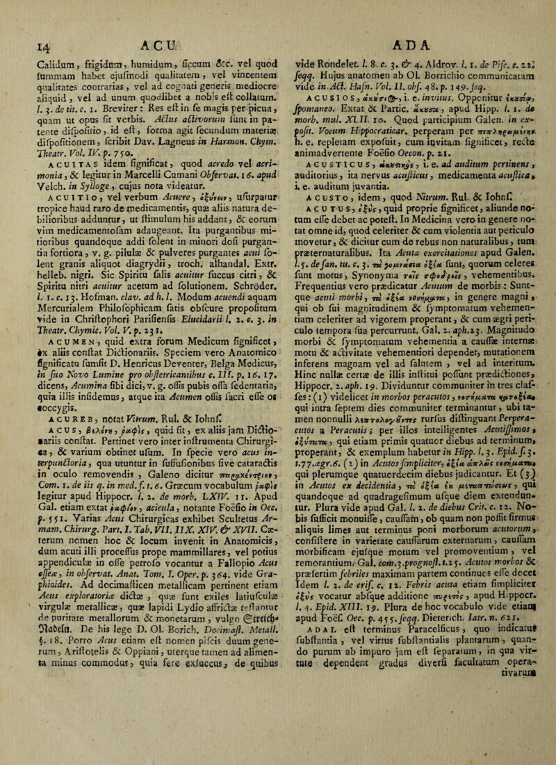 Calidum, frigidam, humidum, flccum Scc. vel quod faramam habet ejufinodi qualitatem, vel vincentem qualitates contrarias, vel ad cognati generis mediocre aliquid, vel ad unum quodlibet a nobis elt collatum. /. 3. de tit. c. i. Breviter : Res elt in fe magis per 'picua, quam ut opus fit verbis. Aedus aPlivorum funt in pa¬ tente difpofitio, id elt, forma agit fecundum materiae difpofitionem, fcribit Dav. Lagoeus in Harmon. Ckym. Theatr. Vol. IV. p. 7 f o. acuitas idem fignificat, quod acredo vel acri¬ monia , Sc legitur in Marcelli Cumani Obfervat. 16. apud Yelch. in Sylloge , cujus nota videatur. acuitio, vel verbum Acuere, «f , ufiirpamr tropice haud raro de medicamentis, qus aliis natura de¬ bilioribus adduntur, ut ltimulum his addant, Sc eorum vim medicamentofam adaugeant. Ita purgantibus mi¬ tioribus quandoque addi folent in minori dofi purgan¬ tia fortiora, v. g. pilulae Sc pulveres purgantes acui lo- lent granis aliquot diagrydii, troch. alhandal. Extr. helleb. nigri. Sic Spiritu falis acuitur fiiccus citri, Sc Spiritu nitri acuitur acetum ad folutionem. Schroder. I. 1. c. 13. Hofman. clav. ad h. L Modum acuendi aquam Mercurialem Philofophicam fatis obfcure propofitum vide in Chriltophcri Parifienfis Elucidarii l. i.c. 3. in Theatr. Chymic. Vol. V. p. 2 31. acumen, quid extra forum Medicum fignificet, ix aliis conflat Didtionariis. Speciem vero Anatomico fignificatu fumlit D. Henricus Deventer, Belga Medicus, tn fuo Novo Lumine pro objletricantibus c. 111. p. 16. 17, dicens, Acumina fibi dici, v. g. ollis pubis olla fedentaria, quia illis infidemus, atque ita Acumen offis facri ede os toccygis. a c u R E b , notat Vitrum. Rui. & Iohnfi acus, /BjaAj» , p*<p)s, quid fit, ex aliis jam Didlo- *ariis conflat. Pertinet vero inter inltrumenta Chirurgi¬ ca , Sc varium obtinet uliim. In fpecie vero acus in- terpunPloria, qua utuntur in fulfufionibus Gve cataradis in oculo removendis , Galeno dicitur , Com. 1. de iis q. in med.f. t. 6. Graecum vocabulum p»q>\s legitur apud Hippocr. I. 1. de morb. LXIV. ir. Apud Gal. etiam extat pxcp/ev, acieula, notante Foefio in Oec. f. 5 j 1. Yarias Acus Chirurgicas exhibet Scultetus Ar- mam. Chirurg. Part. I. Tab. VII. 11X. XIV. & XVII. Cx- terum nomen hoc Sc locum invenit in Anatomicis, dum acuti illi proceflus prope mammillares, vel potius appendiculae in olfe petrofo vocantur a Fallopio Acus ejjea, in obfervat. Anat. Tom. I. Oper.p. 364. vide Gra~ phiaides. Ad docimallicen metallicam pertinent etiam Acus exploratorics didx , quse funt exiles latiufculae virgulae metallicae, quae lapidi Lydio affridae tefi antur de puritate metallorum Sc monetarum , vulgo 0trdcf)« Olafceltl. De his lege D. 01. Borich. Docimajl. Metall. §. 18. Porro Acus etiam elt nomen pifcis duum gene¬ rum , Ariltotelis & Oppiani, uterque tamen ad alimen¬ ta minus commodus, quia fere exluccus, de quibus vide Rondelet. /. 8. c. 3. & 4. Aldrov. /. r. de Pifc. c. zti feqq. Hujus anatomen ab Ol. Borrichio communicatam vide in API. Hafn. Vol. II. obf. 48. p. 1 <\9.J?.q. A c u s I O s , i. e. invitus. Opponitur fpomaneo. Extat Sc Partic. xntstm, apud Hipp. /. 1. de morb. mul. XLII. xo. Quod participium Galen. in ex- pojit. Vocum Hippocraticar. perperam per 7n7r7D£u/nlv)i* h. e. repletam expofuit, cura invitam fignificet, rede animadvertente Foefio Oecon. p. 11. acusticus, , i. e. ad auditum pertinens, auditorius, ita nervus acujlicus, medicamentaacujlicat i. e. auditum juvantia. A c usto , idem , quod Nitrum. Rui Sc Iohnf. acutus, «filr, quid proprie fignificet, aliunde no¬ tum elfe debet ac potefl. In Medicina vero in genere no¬ tat omne id, quod celeriter & cum violentia aut periculo movetur, 8c dicitur cum de rebus non naturalibus, tum praeternaturalibus. Ita Acuta exercitationes apud Galen. /. j. de fan. tu. c. 3. ni youvxnx «fs« funt, quorum celeres funt motus, Synonyma r«7r <r<po^p»7s, vehementibus. Frequentius vero praedicatur Acutum de morbis* Sunt- que acuti morbi, m i\\x , in genere magni , qui ob fui magnitudinem Sc lymptomatum vehemen¬ tiam celeriter ad vigorem properant, Sc cum aegri peri¬ culo tempora fua percurrunt. Gal. z. aph.13. Magnitudo morbi Sc fymptomatum vehementia a caulfae internae motu Sc adivitate vehementiori dependet, mutationem inferens magnam vel ad falutem , vel ad interitum. Hinc nullae certae de illis inllitui polfunt praedidiones, Hippocr. 2. aph. 19. Dividuntur communiter in tres claf- fes: (1) videlicet in morbos peracutos , >•<rypixm «ytroffes» qui intra feptem dies communiter terminantur, ubi ta¬ men nonnulli MvToXcySt-ns rurfus dillinguant Perpera- cittos a Peracutis; per illos inteiligentes AcutiJJmos > •|vmm, qui etiam primis quatuor diebus ad terminum» properant, Sc exemplum habetur in Hipp. /.3. Epid.f. 3. t.77.cegr.6. (1) in Acutos fmpliciter, «s vef^ptaitt» qui plerumque quatuordecim diebus judicantur. Et (3) in Acutos ex decidentia, w e|t« ik p*nK7tTu<nvs, qui quandoque ad quadragefimum ufque diem extendun* tur. Plura vide apud Gal. I. 2. de diebus Crit. c. 12. No¬ bis fufficit monuiffie, caulfam, ob quam non poffit firmus aliquis limes aut terminus poni morborum acutorum» confillere in varietate caudarum externarum, caudam morbificam ejulque motum vel promoventium , vel remorandum. Gal. com.^.prognoJl.t.2$. Acutos morbos Sc prae ferti m febriles maximam partem continuos elfe docet Idem /. ?. de crif. c. 12. Febris acuta etiam fimplicitet l%vs vocatur abfque additione apud Hippocr. /. 4. Epid. XIII. 19. Plura de hoc vocabulo v.de etiam apud Foefi Oec. p. 45 5. feqq. Dieterich. latr.n. 611. a d a L eft terminus Paracelficus , quo indicatu* fubftantia , vel virtus fubllantialis planfamm , quan¬ do purum ab impuro jam elt feparamm, in qua vir¬ tute dependent gradus diverfi facultatum opera- ti varum