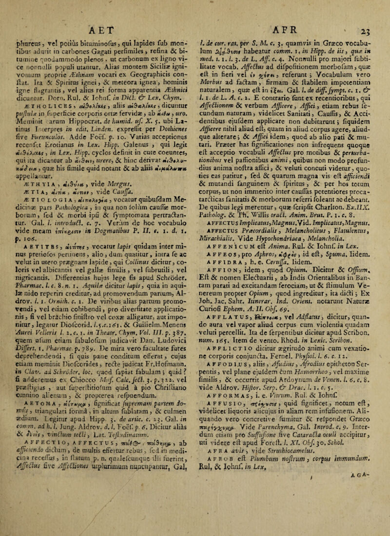 AET phureus, vel potius bltuminofus, qui lapides fub mon¬ tibus adurit in carbones Gagati perfimiles , refina & bi¬ tumine quodammodo plenos , ut carbonum ex ligno vi¬ ce nonnulli populi utantur. Alias montem Siciliae igni- vomuro proprie /Ethnam vocari ex Geographicis con¬ fiat. Ita >3f Spiritus ignei , & meteora ignea, hominis igne flagrantis, vel alius rei forma apparentia JEthnici dicuntur. Dorn. Rui. & Iohnfi in Diti. & Lex. Chym. jETholices. cu$o\Ims , aliis cubxX <W, dicuntur pitjlula in fuperficie corporis ortas fervidas, ab eu6u , uro. Meminit arum Hippocrat. de humid. uf. X. j. ubi La¬ tinus I terpres in edit. Linden. expreffit per Dothienes five Furunculos. Adde Foef. p. io. Varias acceptiones recenfit Erotianus in Lex. Hipp. Galenus , qui legit *<-9eA<xtf , in Lex. Hipp. cyclos definit in cute coeuntes, qui ita dicantur ab «iS«v, urere, & hinc derivat titBtXo- tix, quas his fimile quid notant & ab aliis u.pdxaurx appellamur. jE T H y IA , titSvtu , vide Mergus. /et ia, iitjx, utrtot, vide Caujfa. atiologia, tiiveXeyla, vocatur quibufdam Me¬ dicina pars Pathologica , in qua non foliim cauffse mor- botum, fed &c morbi ipfi & fymptomata pertrahan¬ tur. Gal. /. introduLi. c. 7. Verum de hoc vocabulo vide meam in Dogmatibus P. II. t. 1. d. 1. p. lOtS. aetitbs, ic-hrns , vocatur lapis quidam inter mi¬ nus pretiofos pertinens, alio, dum quatitur, intra fe ac velut in utero praegnans lapide, qui Collinus dicitur, co¬ loris vel albicantis vel gallae fimiiis, vel (ubrutili, vel nigricantis. Differentias hujus lege fis apud Schroder. Pharmac. l.c. 8. n. x. Aquila dicitur lapis, quia in aqui¬ las nido reperin creditur, ad promovendum partum, Al- drov. I. J- Omith. c. 1. De viribus alias partum promo¬ vendi, vel etiam cohibendi, pro diversitate applicatio¬ nis , fi vel brachio finiftto vel coxae alligatur, aut impo¬ nitur, legatur Diofcorid. l.j.c.ini, Sc Guiiielm.Menens 'Aurei Velleris l. i.c. 1. in Theatr. Chym. Vol. III. p. 387. quem ufum etiam fabulofum judicavit Dan. Ludovici Differt. 1. Pharmac p. 78*. De mira vero facultate fures deprehendendi, fi quis pane conditum offerat, cujus etiam meminit Diofcorides , rehe judicat Fr.Hofmann. in Clav. ad Schroder. loc. quod fapiat fabulam ; quid ? fi adderemus ex Chiocco Mif. Calc.fett. ^.p.^zi. vel pradtigias , aut fitper(titiofum quid a pio Chriltiano omnino alienum , & propterea refpuendum. aetoma r diruis , fignificat fupremam partem do¬ mi:: , triangulari forin^ , in altum fublatam , & culmen aedium. Legitur apud Hipp. 3. de artic. c. 13. Gal. in comm. ad h. I. Jung. Aldrov. d. 1. Foef p. 6. Dicitur alias & h iis, vinClum te6ii, Lat. Tefludinattim. AFFECTIO, AFFECTUS, Trat!©* 1 VnlfhljUft , ab afficiendo dihutn, de multis effertur rebus, fed in medi¬ cina reeefTus, in Iratum p. n. qualelcunque ‘*llt fuerint, Affectus fi ve AffeCtiones utplurimum nuncupantur. Gal, A F R '2,5 /. de cur. rat. per S. M. c. 3. quamvis in Graeco vocabu¬ lum habeatur comm. in Hipp. de iis, qua in med. t. x. /. 3. de L. Afff. c. 4. Nonnulli pro majori fubti- litate vocab. Affettus ad difpofitionem morbofam, quae e fi in fieri vel i» %**« > referunt 5 Vocabulum vero Morbus ad fadam, firmam & fiabilem impotentiam naturalem, qua; eft in i'|«. Gal. 1. de diff. fympt. c.i.& l. x. de L. A. c. 1. E contrario funt ex recentioribus, qui AffeChonem & verbum Afficere, Affici, etiam rebus fe¬ cundum naturam, videlicet Sanitati, Caulfis, & Acci¬ dentibus ejufdem applicare non dubitarunt; fiquidem Afficere nihil aliud eft, quam in aliud corpus agere, aliud- que alterares & Affici idem, quod ab alio pati & mu¬ tari. Praster has fignificationes non infrequens quoque elt acceptio vocabuli AffeClus pro motibus & perturba¬ tionibus vel paflionibus animi, quibus non modo profun¬ dius anima noftra affici, & veiuti concuti videtur, quo¬ ties eas patitur , fed & quarum magna vis elt afficiendi & mutandi fanguinem & fpiritus , & per hos totum, corpus, ut non immerito inter cauffas potentiores proca- tarhicas fanitatis & morborum referri foleant ac debeant. De quibus legi merentur, quae fcripfit Charlton. Ex.IIX. Patholog. & Th. Willis trati. Anim. Brut. P. 1. c. 8. affectus Implicatus,Magnus.Yid. Implicants,Magnus. affectus Pracordialis, Melancholicus , Flatulentus, Mirachialis. Vide Hypochondriaca, Melancholia. affenicum elt Anima. Rui. & Iohnfi in Lex. A f f e o s , pro Aphros, depsis, id eft. Spuma. lidem. a f f I d R A , h. e. CeruJJa. lidem. a f f 1 o n , idem , quod Opium. Dicitur & Offfum, Eft & nomen Elehuarii, ab Indis Orientalibus in Ban-, tam parati ad excitandam ferociam, ut & ltimulum Ve¬ nereum propter Opium , quod ingreditur, ita didi j Ex Joh. Jac. Sahr. Itinerar. Ind. Orient. notarunt Naturae Curiofi Ephem. A. II. Obf. 69. afflatus, RfcV» tite, vel Adflatus, dicitur, quan¬ do aura vel vapor aliud corpus cum violentia quadam veiuti percellit. Ita de ferpentibus dicitur apud Scribon. num. jtff. Item de vento. Rhod. in Lexic. Scribon. afflictio dicitur aegritudo animi cum vexatio¬ ne corporis conjuncta. Fernel. Phyfiol. /. 6. c 1 z. affodiis, aliis, Afudius, Afrodius epitheton Ser¬ pentis , vel plane ejuldem cum Hamorrhoo, vel maxime fimiiis , & occurrit apud Ardoynum de Venen. I. 6. c. 8. vide Aldrov. Hijior. Serp. & Drac. L 1. c. y. afformas, i. e. Vitrum. Rui. & Iohnfi affusio, <7rii^vcif, quid fignificet, notum eft, videlicet liquoris aiicujus in aliam rem infufionem. Ali¬ quando vero concretive fumitur & refpondet Graeco 7ru(ty%vjeyc Vide Parenchyma. Gal. Introd. c. 9. Inter¬ dum etiam pro Suffujione five CataraCla oculi accipitur, uti videre eft apud Fordt. /. XI. Obf. $o,Schol. afra avis , vide Struihiocamelus. a f r o b eft Plumbum noflritm j corpus immundum. Rui, & Iohnfi in Lex. t a gA-