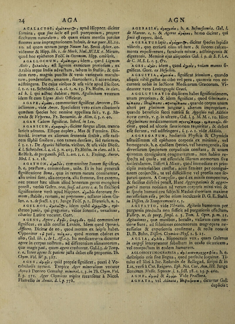 aGalactos; apud Hippocr. dicitur femina , quae fine laCie clt poft puerperium , propter ficcitatem naturalem, ob quam etiam menfes parcius fluentes ante impraegnationem habuit, de nat.puer.XL.19. 10. ad quem textum junge Rotam Jac. Sonii Aphcr. 40. videatur 8c Hipp. lib. r. de Morb. Mul.XCIX. 6. Mirum, quod hoc epitheton Foefi in Oeconom. Hipp. omiferit. agallochum, dyt»ei$t, idem , quod Lignum Aloes, ZvXxlet), eft lignum exoticum pretiofum , ex Arabia atque India advedum , (altem in frufiis, & qui¬ dem raro, magnis punitis & venis variegatis macula¬ tum , ponderofum, amarum, fuaveolens, fi accendatur, adfiringens. De cujus viribus & ufu vide apud Diofcor» I. 1. c. 11. Schroder. I. 4. cl. 1, n. 1 3. Fr. Hofm. in clax\ ad h. 1. qui adhuc dubitat, num. Agallochum yeterum idem fit cum Ligno Aloes Officinar. a g a p e , xy»sn7, communiter fignificat Amorem, Di- leCiionem , vide Amor. Specialiter vero etiam cibationis quasdam fpecies hoc nemine appellata fuit, v. g. Me¬ renda & Vejpema. Fr. Bonamic. de Alim. l.j.c. 40. agar Calcem fignificat. Iohnf. in Lex. agasicum, uyteswv, dicitur fungus albus, trunco laricis adnatus. Eltque duplex , Mas &c Foemina. Dio- fcorid. incertus ex aliorum fententia feribit, efle radi¬ cem filphii fimilem , non tamen denfam, fed rariorem, l- 3. c. 1. De Agarici hifioria, viribus, 8c ufii vide Diofc. d. I. Schroder./. 4. cl. 3. n. 403. Fr.Hofm. in clav. ad h I. Rolfink. de purgantib. feCl. 1. an. 1. c. 1. Freitag. Auror. Med. I. 2. c. 28. a g a t h o n , aytBov, communiter Eor.um fignificat, h. e. proflans, commodum, utile. Et in hac generali fignificatione Bona, qute in rerum natura continentur, alia animi funt, alia corporis, alia fortuna;, five externa, nec praster hsec ullum aliud bonorum genus excogitari poteil, verbis Galen. orat.fuaf. ad anes c. 6. Tn ftridicri fignificatione verd apud Hippocr. dycSov denotare fir¬ mum , ftabile, certum, ac perpetuum , teftatur idem Ga¬ len. c. 2. defratt. t. 3 t. Junge Fcefi p. r. Dieterich. n. 2. agelaeos, idem qu^d dyseftQn, epi¬ theton panist qui gregarius, vilior forenfis , venalitius, cibarius Latine vocatur. Gorr. agens, Agere, , ingy&i, quid communiter fignificet, ex aliis confiat Lexicis. Idem quod Operari, Afficere. Dicitur de eo, quod motum ex feipfo habet. Opponitur i£pati, , quod motum obtinet ex alio, Gal. lib. i.de L.Aff.c.^. Ita medicamenta dicuntur agere in corpus noftrum, ad differentiam alimentorum, quae magis pati, quam agere creduntur. GaU.3. deTemp. c. 4. Inter agens & patiens jufia debet efle proportio, dh. Chym. Vol. IV. p. 387. ager, cty^s, quid proprie fignificet, pueri i Vo- cabularjrs norunt. Tropice Ager mineralium vocatur Aqua a Dorneo Genealog miner al. c. $.in T h. Chym. Vol. L p. 571. Ager Chymicus triplex recenfetur a Nicol. Flamello in Annot. d. l.p. 778. AGE rasta', dytf^noi, h. e. Infettefcentta. Gal. t. de Marcor, c. 2. & Ageros dyjpus, hemo dicitur, qui fenii eft expers, ibid. ageratus lapis, dicitur fpecies lapidis vilioris, quo coriarii oliin ufi funt, & futores calcea¬ menta expoliverunt, facultatis mixtas, adfiringentis 6C digerentis. Meminit ejus aliquoties Gal. /. 9. de S. F. 1.6, de C. M. S. L. c. 3. &c. ages, dyts, idem , quod dpfis 3 Volam manus fi¬ gnificat. Gorr. ex Hefychio. ageustia, dyvdx , fignificat jejunium , quando aliquis nihil gufiat de cibo vel potu , quamvis non oc¬ currerit nobis in ledione Medicorum Graecorum. Vi¬ deantur vero Lexicographi Grxci. agglutinatio duplicem habet fignificationem, unam propriam , & idem fignificat, quod Glutinatio , , quando corpus unum alteri per glutinum jungitur j alteram impropriam, quando beneficio fucci nutritii fit Appoftio vel Additio novae carnis, v. g. in ulcere, Gal. 1.3. M. AI. c. 10. Hinc Agglutinans medicamentum , tyfotwtyr, di¬ citur, quod ad ulceris fanafionem requiritur, & debet efle ficcans, vel adftringens , /. 5. c. 1. vide Additio. aggregatum, hodiernis Phyficis & Chymicis ufitatiflimum eft epitheton corporis ex minimis, vel homogeneis, h. e. ejufdem fpeciei, vel heterogeneis, feu diverfarum fipecierum corpufculis confians, & unum quantum ccmiguitate coagmentatum, non habito re- fpedu ad quale, aut eflentiale illarum atomorum five molecularum. Differt a Mixto, quod immediate ex prin¬ cipiis materialibus confiat, adeo firmiter percontigui- tatem cenjundis, ut vel difficillime vel prorfus non fe- parari queant. A Cowpofto, qued ex mixtis componatur, Sc facilius diflclvi potelt. Hanc Aggregationis Sc aggrs- gativi motus notitiam ad veram corporis mixti vivi <$C in fpecie humani ceu fubjedi Medici theoriam maxime neceflariam efle, probe etiam inculcavit D. G. E. StahJ. in DiJJert. de Temperamentis c. 1. agitatio, vide Vibratio. Agitatio humorum per purgantia producta non fufficit ad purgationis effiedum, Fallop. tr. de purg, fimpl. c. 3. Tom. I. Oper. p.m. 15. Agitationes, qua; manibus, baculis, vaforum cum no¬ tione fiunt, ad felutiones concretorum magropere ne- ceflarias & experientia confirmat, & rede notavit D. D. Bohn. Dijfert. Chymico-Phyf. 1. §. 25. a g l 1 a , dyX/n , Hippocratis vox , quam Galenus in exegeft interpretatur fubalbam in oculo cicatricem, vel compadum in eodem humorem. AGLOSSOSTCMOGRAPHIA , dy>.6XXroftf/$2*K<P‘tt » h* e. deferiptio oris fine fingua , oucd perfede loquitur. Ti¬ tulus efi libri a Jac. Rolando de Bellegad. feripti Sc in Lat. verfi k Car. Reigero. Fph. Nat. Cur. Ann. III. Junge Eonetum Medie. Septeutr, l. z.feft. 18. c. 23. p. 4tfo. a gme, dy,uij & dyffft» Vide FraBUira. agnata, vel Adnata, 'Gkpvcuvx, dicurtur Gal; duplicia ;