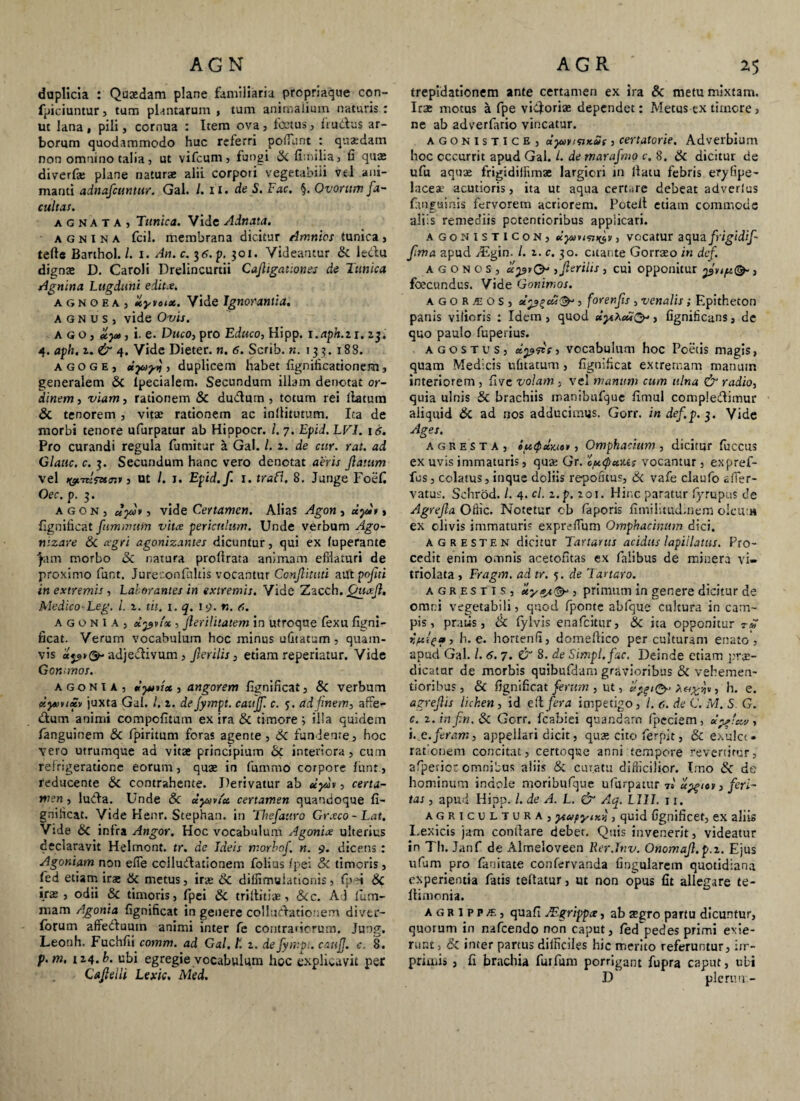 AGN duplicia : Quaedam plane familiaria propriaque con- fpiciuntur, tum plantarum , tum animalium naturis : ut lana, pili, cornua : Item ova, fcctus, {tutius ar¬ borum quodammodo huc referri poliunt : quadam non omnino talia, ut vifcum, fungi Si fi.nilia, fi qua: diverfie plane naturse alii corpori vegetabili vel ani¬ manti adnafcuntur. Gal. /. ii. de S. Fac. §. Ovorum fa¬ cultas. agnata, Tunica. Vide Adnata. agnina fcil. membrana dicitur Amnios tunica, tefte Barthol. /. i. An. c. 3p. 301. Videantur Si leclu digna: D. Caroli Drelincurtii Cafligationes de Tunica Agnina Lugduni edit#. a g n o e a , liyvoix. Vide Ignorantia. agnus, vide Ovis. ago, , i. e. Duco, pro Educo, Kipp. x.aph.zi. 23, 4. aph. 2. & 4. Vide Dieter. n. 6. Scrib. n. 133. 183. agoge, eiyoyj, duplicem habet fignificationem, generalem Si lpecialem. Secundum illam denotat or¬ dinem , viam, rationem & du&um , totum rei llatum Si tenorem , vitae rationem ac inllitutum. Ita de morbi tenore ufurpatur ab Hippocr. I. 7. Epid. LV1. 16. Pro curandi regula fumitur a Gal. /. z. de cur. rat. ad Glauc. c. 3. Secundum hanc vero denotat aeris flatum vel , ut /. 1. Epid.fi 1. traVi. 8. Junge Foefi Oec. p. 3. agon, uyo*, vide Certamen. Alias Agon , dyi», fignificat f minum vitee periculum. Unde verbum Ago- nizare Si. agri agonizantes dicuntur, qui ex fuperante ■Jam morbo Si natura proflrara animam efflaturi de proximo funt. Jureconfultis vocantur Conjlituti aut pojiti in extremis , Laborantes in extremis. Vide Zacch. fniafl, Medico~Leg. i. 2. tit. 1. q. 19. n. 6. agonia, dpvix , flerilitatem in utroque fexu figni¬ ficat. Verum vocabulum hoc minus ufitatum, quam¬ vis upiQr adje&ivum, Jlerilis, etiam reperiatur. Vide Gommos. agonia, teyntec, angorem fignificat, & verbum xyvucZv juxta Gal. I. 2. de fympt. caujf. c. 5. ad finem, affe- dlum animi compofitum ex ira Si timore ; illa quidem fanguinem Si fipiritum foras agente, Si fundente, hoc vero utrumque ad vitae principium Si interiora, cum refrigeratione eorum, quae in fummo corpore funr, reducente Si contrahente. Derivatur ab dydi, certa¬ men, lutda. Unde Si dymx certamen quandoque fi¬ gnificat. Vide Henr. Stephan. in Thefauro Gr.vco-Lat. Vide Si infra Angor. Hoc vocabulum Agonia ulterius declaravit Helmont. tr. de Ideis morbof. n. 9. dicens: Agoniam non efTe collucflationem folius /pe: & timoris, fied etiam ira: Si metus, ira: Si dilfimuiationis, fpri Si ira:, odii Si timoris, fpei Si triflitiae, Sic. Ad fium- mam Agonia fignificat in genere colluctationem diver- forum affe&umn animi inter fe contrariorum. Jung. Leonh. Fuchfii comm. ad Gal. f. 2. de fympi. caujf. c. 8. p.m. 124. b. ubi egregie vocabulum hoc explicavit per Cajlelli Lexic. Med. AGR ' 2,5 trepidationem ante certamen ex ira & metu mixtam. Ira: motus a fpe vieforiae dependet: Metus cx timore, ne ab adverfario vincatur. agonistice, dyMtsiKut, certatorie. Adverbium hoc occurrit apud Gal. I. de marafimo c. 8. Si dicitur de ufu aquae frigtdifflmae largiori in llatu febris eryfipe- laceae acutioris, ita ut aqua certare debeat adverlus fanguinis fervorem acriorem. Poteft etiam commode aliis remediis potentioribus applicari. agonisticon, dyuusn^v, vocatur aqua fiigidif fima apud fiEgin. /. 2. c. 30. citante Gorraeo in dcf. AGONOS, api O , fierilis , cui opponitur pvip(& , foecundus. Vide Gommos. AGORAios, xpzcCt<&, forenfis , venalis; Epitheton panis viiioris : Idem, quod dyt^cd^, fignificans, de quo paulo fuperius. agostus, dpfie, vocabulum hoc Poetis magis, quam Medicis ufitatum, fignificat extremam manum interiorem , five volam , vel manum cum ulna & radio, quia ulnis Si brachiis rnanibufque fimul compfedimur aliquid Si ad nos adducimus. Gorr. indef.p.j. Vide Ages. AGR EST A, iutpdyjo*, Omphachim, dicitur fuccus ex uvis immaturis, qua: Gr. 'cptipxvJLs vocantur , expref- fus, colatus, inque doliis repotitus, Si vafe claufo affer- vatus. Sehrod. /. 4. A. z.p. 201. Hinc paratur fyrupus de Agrefia Offlc. Notetur cb faporis fimilitudinem oIcu m ex olivis immaturi? exprefTum Omphacinum dici. agresten dicitur Tartarus acidus lapidatus. Pro¬ cedit enim omnis acetofitas ex falibus de minera vi- triolata , Fragm. ad tr. 5. de Tartaro. agresti s, xy0/.& , primum in genere dicitur de omni vegetabili, quod fponte abfque cultura in cam¬ pis, pratis, Si fylvis enafeitur, Si ita opponitur r* h. e. liortenfi, domeftico per culturam enato , apud Gal. I. 6. 7. & 8. de Simpl.fac. Deinde etiam prae¬ dicatur de morbis quibufdam gravioribus Si vehemen- tioribus, & fignificat ferum , ut, )*, h. e. agrefiis lichen , id eft fera impetigo, l. c. de C. M. S G. c. z. infin. Si Gorr. fcabiei quandarn fpeciem, dpffeu/, i .g. feram, appellari dicit, quae cito fierpit, Si exulct- rationem concitat, certoque anni tempore revertitur, afperior omnibus aliis Si curatu difficilior. Imo Si de hominum indole moribufque ufurpatur 7» el^iot, feri¬ tas , apud Hipp. I. de A. L. & Aq. L11I. 11. agricultura, ytap-ym-t, quid Ggnificet, ex aliis Lexicis jam condare deber. Quis invenerit, videatur in Th. Janf de Almeloveen Rer.Tnv. Onomafl.p.z. Ejus ufum pro fanitate confervanda lingularem quotidiana experientia fatis teftatur, ut non opus fit allegare te- ftiaionia. AGRIPPA, quafi JF.grippce, ab aegro partu dicuntur, quorum in nafcendo non caput, fed pedes primi exie¬ runt, & inter partus difficiles hic merito referuntur, im¬ primis , fi brachia furfum porrigant fupra caput, ubi D plerum -