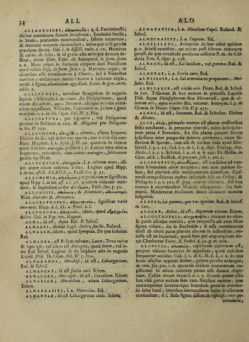 ALLANTOIDES) ctPXeunvei^s , q. d. Fa.YCvmna.Tis 3 dicitur membrana foetum involvens 3 farcimini fimilis, in brutis, prselertim ruminantibus 3 laltem occurrens 3 Sc truncum corporis circumdans, urinatque coii gendae praecipue dicata. Gal. I. de diffefl, vulv.c. 10. Homines & canes, & feles, & id genus alia utrinque dentata de- ftitui 3 docet Hier. Fabr. ab Aquapend. de ferm. fotus c. 6. Hanc etiam in humano corpore dari Needham tueri voluit Difq. de ferm. fociti c. 3. Harvejus negat 3 re diver/am effe membranam a Chorio, led a Veteribus eandem n embranam modo Chorion a vaforum copia 3 inodo a figura allantoidem appellari. Exerc. de gcn.amm. addit. 4. alliaRjERIS, terminus Spagyricus in negotio lapidis 1 hilofophici de xtans JEs Philojophicum, quod etiam dEs atbum . aqua Mercurii 3 alliique in ‘.nitis nomi¬ nibus appellatur. Wilhelm. Tecenenlis tr. Lilium ejpinis evttlfttm. c. in Ih. Chym. Vol. IV. p. 889. alligatura, pro Ligatura , vel Deligatione ponitur in Scribon. n. 109. & Alligatus pro Deligatus n. 80. & Z09. allochoos, , alienus, aliena loquens. Dicitur de iis, qui deliri nec mente, nec vorbis fibi con¬ flant Hippccr. /. 1. Epid. J. U. 90- quamvis in Graco textu Linden. pcfueritj in Latino vero aliena lcquentes, retinuerit, cum tamen muXaytot, jalivatores potius tignfficet. allochroeo, xttse^ela , i. e. colorem muto , ali¬ um atque alium colorem v duo. Legitur apud Hipp. I. de int. affle Cl. XXXIIX. 4- Foefi Cec. p. 3 1. ALLOBEMIA, peregrinationem fignificat, apud H pp /. de int. aflfl. Lt 5 z. quamvis videatur men¬ dum, Hi legendum potius , Foel. Oec.p. 30. ALLOEOSIS, cifXoi cujis , & AlloeoUCOS , Vide Alteratio & Aheranua. alloeotropeo, d?sscis^c7na, fignificat varie immutor. Hipp. d, l. XL. 4. Foel. d. I. allognoeO) utXeyyoiu, idem, quod deliro. Gal. in Exp. voc. Hippocr. alma, id elt, Aqua Rui. & Tohnfi almabri, dicitur Lapis Ambra Jimilis. Ruland. a l M a g e r , idem 3 quod Synoptda. De quo inferius. Rui. almagra , elt Edum rubrum, Eaton, Terra rubra 8c lapis ipfe, vel idem elt Almagra, quod lotum, vel lo¬ tio. Rui Iohnf. Legitur & de Sulphure albo in negotio Lapid. Phil. Ih. Chym. Vol. IV p, 719. alm aranda, Almakifc, id elt> Lithargyrium. Rui. & Tohnfi a l M A R c a t , id elt fcoria auri. Tidem. a l m a r g e n , Alwargor, id elt, Corallium. Iiderrfi almariab , Almarchaz , etiam Lithargyrium, Iidem. alma rkasitAj i. e. Mercurius. Iid.. A l M a R t a k , id elt Litkargyriv.us cinis. Iidem, ALMATATiCAji. e. Metallum Cupri. Ruland. Sc Iohnf. almechasite, i. e. Cuprum. Tid. almeliletu, Avicennse dicitur calor quidam p. n. febrili remillior, qui e Lm polt febrem remanere poteft, de quo vocabulo prolixius difltruit P. m. de Cal- deria Toni. I. Oper. p. 138. a l m e n e , id elt, Sal lucidum, vel gemmee. Rui. & Iohnf. A L m E T A T, i. e. Scoria auri. Rui. almisadir, i. e. Sal armoniacus praeparatus 3 Ami- fadir. Rui. A L m I z A d 1 R , elt viride aris. Dorn, Rui. & Iohnf. in Lex. Tribuitur & hoc nomen in prooeflu Lapidis Phil. Aquas Philofophorum live Mercuriali, quas & al¬ bumen ovi, aqua marina &c. vocatur. Anonym. /.3. de Chemia in Theatr. Chym. Vol. V.p. 437. alnec, id elt, Stannum. Rui. & Ichnfon. Dicitur & Allenec. aloe, «;.e'u, primario nomen elt plantae craffioribus foliis conltantis, & perpetuo virentis, cujus defcripiio- nem petas d Botanicis. Ex illa planta paratur fuccus infpiflatus inter purgantia mitiora pertinens, cujus hi- Itoriam & Ipecies, cum ufu & viribus vide apud Dio- Icorid. /. 3 .c. 15. Gal. /. 6. de S. E §. Aloe. Freitag. Aur. Medie. I. z. c. p. Schrod. /. 4. cl. 4. n 441. Fr. Hofm. in Clav. ad h. I. Rolfink. de purgant. Jett. 1. art. z. aloedarium, ee^oj; luQaov, elt medicina ad ven¬ trem folvendum aloin recipiens, nec eam quidem fo- lam , fed plurimis aliis medicamentis admiftam. Ejufi- modi compc fitiones multas defcripfit Aet. ex Oriba!. & Philagrio /. 3. c. 101. & fleqq. citante Gorrseo. Elt hoc nomen a recenticribus Medicis ufuipatum. Ita Rei- mund. Mindererus tra&atum fuum Aioedarii nomine infignivit. a l o f e L, i.e. pannus, quo vas operitur. Rui. & Iohnf in Lex. A L o g A R, H/o/joc, id elt, Argentum vivum. Iidem. ALOGOTROPH1A, eiXcp^eQ/a,, vocatur ea vitio- fa partis alicujus nutritio, quae conjnnda elt cum illius figura vitiata , ita in Rachitide *, fi ofia vertebrarum dorfi ab altera parte plenius alantur in infantibus, ne- cetfe elt ea incurvari 3 quod fieri per alogotrophiam do¬ cet Charltonus Exerc. X. Pathol. §. 4Z. p. m. zco. alopecia, tiXainiu# > capillorum defluvium elt, propter vitiatos humores fic appellata, quod vulpibus frequenter accidat. Gal. /. 1. de C. M. S. L. c. z. in qua locus affedus apparet fcaber, colore prorfus exlangui, de rem. fac. par. c. 6. quamvis ibidem mutationem ca¬ pillorum in alium colorem potius efle Itatuat Alope¬ ciam. Cellus Aream vocat l. 6. c. 4. Evenit autem pilis hoc vitii genus eadem fere cum llirpibus ratione, quae corrumpuntur intereuntque interdum penuria nutrien- . tis iplas lucci, interdum immutatione hujus in alienum contrarium, d.l. Sola figura differt ab Ophiajh non ge¬ neratione »