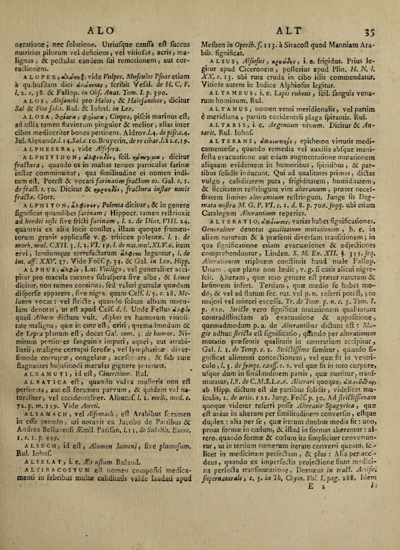 ALO neratione 5 nec folutione. Utriufque caufia eft luccus nutricius pilorum vel deficiens, vel vitiofus, acris, ma¬ lignus , & poftulat eandem fui remotionem, aut cor- redioriem. ALOPEX, xXuTn) f, vide Vulpes. Mufculos Pfoas etiam a quibufdam dici i/umus, fcribit Vefal. de H. C. F. l.z. c. 38. &C Fallop. in Obf. Anat. Tom. I.p. 390. alos, Alofantki pro Halos, & Halojunthos, dicitur Sal &c Flos [Ais. Rui. & Iohn(. in Lex. A l o s a , SeAos-x, (p&ioYX, Clupea, pifcis marinus efl, ad oftia tamen fluviorum pinguior & melior, alias inter cibos mediocriter bonos pertinens. Aldrov./.4. depifc.c.4. Jul. Alexandr./. 14.Sal.c. i o.Bruyerin. de re cibar.I. i i.c, 19. alphesera, vide Alfefera. ALPHITIDON, uXQit.Ki, fcil. c, dicitur fraftura , quando os in multas tenues particulas farinae inftar comminuitur, qua fimilitudine ei nomen indi¬ tum eft. Poteft & vocari farinatim fratlum os. Gal. c. 1. defraft. t. 50. Dicitur & fraClura injlar nucis frablx. Gorr. alphi ton, «Aifirti, Polenta dicitur, & in genere fignificat quamlibet farinam ; Hippocr. tamen relfrinxit ad hordei tojli five fridi farinam , l. z. de Dicet. FUI. 14. quamvis ex aliis locis conflet, illum quoque frumen¬ torum grani? applicafle v. g. triticeae polenta;. /. 1. de morb. rhul. CXII. 3. l.z. VI. 19. L de nat.muLXLV.6. item ervi, lentiumque torrefadarum uXtpim leguntur, l.de int. aff. XXF. 37. Vide Foefip. 34- & Gal. in Lex. Hipp. alphus, uXQct, Lat. Vitiligo, vel generaliter acci¬ pitur pro macula cutanea fubafpera live alba, &c Leuce dicitur, non tamen continua, fed voluti guttula quaedam difperfe apparent, live nigra, quam Celfi (.'5. c. z8. Me- lanen vocat: vel flride, quando folum albam macu¬ lam denotat, ut efl apud Celfi d. I. Unde Felius * >£>«'» quali Album didum vult. Alphos ex humorum vittofi- tate maligna , qua; in cute efl, oriri, quemadmodum 6C de Lepra planum eft, docet Gal. com. 3. de humor. Ni¬ mirum portiones fanguin's impuri, aquei, aut atrabi- liarii, maligne corrupti ferofa*, vel lymphaticae . diver- limode corrup-a;, congelatae, acefce aes, 3i lub cute ftagnantes hujuftnodi maculas gignere poterunt. alramuti, id eft, Cineritium. Rui. alratica eft, quando vulva mulieris non eft perforata, aut eft foramen parvum, 6c quidem vel na¬ turaliter, vel accidentaliter. Albucaf. /. z. meth. mtd. c. 7z. p. m. u 9. Vide Atreti. alsam a ch, vel Alfemach, eft Arabibus foramen in offe uetrolo, uti notavit ex Jacobo de Panibus 6c Andrea Bellunenfi Mmil. Parifan, l.i i.deSubtUit. Exerc. i.c. i.p, 449. a l s e c h , id eft, Alumen Jameni, live plumofum. Rui. IohuC alselat, i. e. Ms ujlum. Ruland. alsiracostum ell nomen compofiii medica¬ ALT 35 Mefuen in Operib.f. 113. a Siracoft quod Manniam Ara- bib. fignificat. alsus, Alftofus, i. e. frigidus. Prius le¬ gitur apud Ciceronem , poiterius apud Piin. H. N. I. XX. c. 13. ubi ruta cruda in cibo illis commendatur, Vitiole autem in Indice Alphiofus legitur. altambus, i. e. L apis rubetis, fcil. (anguis vena¬ rum hominum. Rui. altanus, nomen venti meridionalis, vel partim £ meridiana , partim occidentali plaga fpirantis. Rui. altaris, i. e. Argentum vivum. Dicitur &C An~ tarit. Rui. Iohnf. alterans, ccX^dico , epitheton virtutis medi¬ camentose, quando remedia vel auxilia abfque mani- fefta evacuatione aut etiam augrnentatione mutationem aliquam evidentem in humoribus, fpiritibus, & par¬ tibus folidis inducunt. Qui ad qualitates primas, didas vulgo, caliditatem puta, frigiditatem, humidltatem, 8c ficcitatem relrringunt vim alterantem , praeter necef- fitatem limites alterantium reflringunt. Junge fis Dog¬ mata nofira M. G. P. VI. c. 2. d. 8. p. 706,/eqq. ubi etiam Catalogum Alterantium reperies. alteratio, cc^oiuns, varias habet fignificationes. Generaliter denotat qualitatum mutationem , h. e. in aliam naturam & a praefenti divetlam tranlitionem i in qua fignificatione etiam evacuationes & adjediones comprehenduntur, Linden. S. M. Ex. XII. §. 3?-r./e^. Alterationem triplicem conftituit haud male Fallop. Unam , qua; plane non laedit, v. g. fi cutis alicui nigre- fcir. Alteram , qua; toto genere eft praeter naturam & lacfionem infert. Tertiam , quae medio fe habet mo¬ do, & vel ad flatum fec. nat. vel p. n. teferri poteft, pro majori vel minori excefiu. Tr. de Tum. p. n. c. 3. Tom. I. p. 6zo. Strible vero fignificat mutationem qualitatum contradiftindam ab evacuatione & appofitione, quemadmodum p. a. de Alterantibus didum eft *. Ma¬ gis adhuc firifla eft fignificatio, qiTanclo per alterationem mutatio praefentis qualitatis in contrarium accipitur, Gal. I. 1. deTemp. c. z. StriCliJJime fumitur, quando fi¬ gnificat alimenti concodionem, vel qua; fit in ventri¬ culo ,1.3. de fympt. cjtijf. c. z. vel quae fit in toto corpore, ufque dum in fimilitudinem partis , quae nutritur, tranl- mutatur, 1.8. de C.M.S.L.c.6. Alterari quoque, cixxoiS&af, ab Hipp. didum eft de partibus folidis, videlicet mu- fculis, i. de artic. t ir, Jung. Foefip. 30. Ad JlrUTijJimam quoque videtur referri polle Alteratio Spagyrica , que eft unius in alterum per fimilitudinem converfio, eftque duplex : alia per fe, qua; iterum duobus modis fit: uno, prout formae in coelum, & iftud in formas alterantur : al¬ tero, quando forma; &C ccelum ita (impliciter convertun¬ tur , ut in tertium numemm iterato converti queant, fci- licet in medicinam perfedam , & plus: Alsa per acc - dens, quando ex imperfedis projedione fiunt medici¬ na perfeda tranfinutatione, Dornaus in traU. Anific,