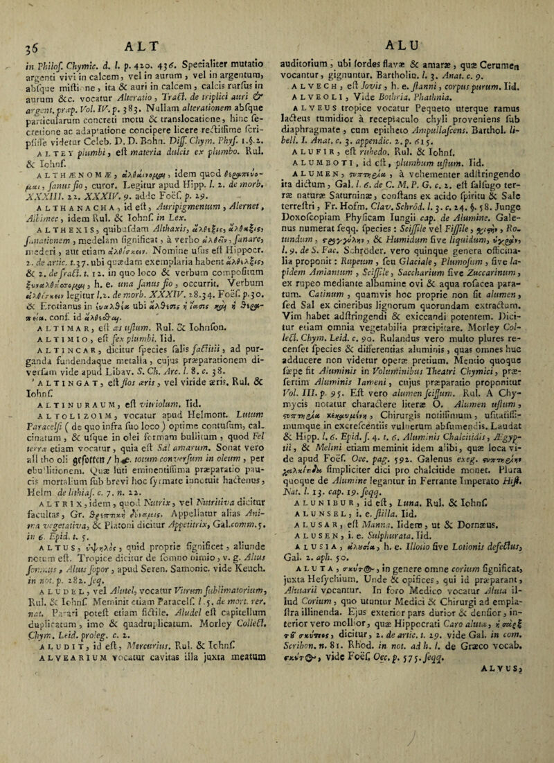 ALT in Philof. Chymic. d. I. p. 4t-o. 45«?. Specialiter mutatio argenti vivi in calcem, vel in aurum , vel in argentum, abfque mifti ne , ita & auri in calcem , calcis rurfus in aurum &c. vocatur Alteratio, Trahi. de triplici attri & argcnt.prxp. Vol. IV. p. 383. Nullam alter amnem abfque particularum concreti motu Sc translocatione, hinc fe- cretione ac adap*at>one concipere licere redillime fcri- pfiiTe videtur Celeb. D. D. Bohn. Dijf. Chym. Phyf. a 1, tey plumbi} eft materia dulcis ex plumbo. Rui. Si Iohnf. , . ' althj:n0MI) K\&ctuo[w j idem qucd 6tyt,7nvo~ (Axt, fanusfio, curor. Legitur apud Hipp. /. 2. de morb. XXXIII. u. XXXIV. 9. adde Foef. p. 19. althanacha, id elt, Auripigmentum , Alernet, Albimec, idem Rui. Si Iohnf in Lex. althexis, quibufdam Althaxis, ctXfogir, filiationem , medelam fignificat, a verbo uxinv, fanare, mederi, aut etiam cix6!<rx&>. Nomine uftis elt ilippocr. z. deartic. 1.37. ubi quaedam exemplaria habent *x9iX%is, Si z. de frad. t. iz. in quo loco & verbum compofitum £iniccx6:'<xrifw , h. e. una famis fio , occurrit. Verbum sinlrKeu legitur/.2. demorb. XXXIV. 18.34. Foef. p.30. Si Erotianus in [vuXSlec ubi etXSms >j \'»<ns v srds*. conf. id ctX6i&-cq. altimaR) elt ccs tifltim. Rui. oi Iohnlon. A L T1 M l o , eft fex plumbi. Iid. altincar, dicitur fpecies falis fa£Htii, ad pur¬ ganda fundendaque metalla, cujus praeparationem di- verfam vide apud Libav. S. Ch. Arc. L 8. c. 38. 'altingat, elt flos ceris, vel viride aeris. Rui, & Iohnf altinuraum, elt vitriolum. Tid. al roLizoiM, vocatur apud Helmont. Lutum Taracelji ( de quo infra luo loco) optime contufum, cal. cinatum , Si ulque in olei formam buliitum , quod Fel terra etiam vocatur, quia elt Sal amarum. Sonat vero ali tho oli gffoffot / h.^. totum converfum in deum , per ebuditionent. Vdnae luti eminentiffinta praeparatio pau¬ cis mortalium fub brevi hoc fyrmate innotuit hadenus, Kelm de lithiaf c. 7. n. zz. altrix, idem , quod Tsutrix, vel Xutritiva dicitur facultas, Gr. Kutfut. Appellatur alias Ani¬ ma vegetativa, Si Platoni dicitur Appetitrix, Gal.ccwm.j. in 6. Epid. t. altus, v-fyXcs, quid proprie fignificet, aliunde notum elt. Tropice dicitur de lomno nimio, v. g. Altus for.ymts , Altus fopor , apud Seren. Samonic. vide Keuch. in not. p. 18 z. Jeq. alubel, vel Akitel, vocatur Vitrum fublimatorium, Rui. Sc Iohnf Meminit etiam Paracelf. / .5. de movi. re/, nat. Parari potelt etiam fidile. Aludel elt capitellum duplicatum, imo Si quadruplicatum. Morley Collefl. Chym. Ltid.proleg. c. z. A l u d I t , id elt, Mercurius. Rui. Si Iohnf alvearium, vocatur cavitas illa juxta meatum ALU auditorium , ubi fordes flava» Sc amara», qua Cerumen vocantur, gignuntur. Bartholiu. /. 3. Anat. c. 9. alvech, eft Jovis , h. e.Jlanni, corpus purum. Iid. alveoli, Vide Bothria. Phathnia. alveus tropice vocatur Pequeto uterque ramus ladeus tumidior a receptaculo chyli proveniens fub diaphragmate , cum epitheto Ampullafcens. Barthol. li- bell. I. Anat. c. 3. appendic. z.p. fii 5. alufir, eft rubedo. Ru). & Iohnf alumboti, id eft 1 plumbum ujlutn. Iid. alumen, TVTnv&lct , a vehementer adltringendo ita didum , Gah /. 6. de C. M. P. G. c. z. elt faifugo ter¬ ras naturas Saturninae, conftans ex acido fpiritu Si Sale terreltri, Fr. Hofm. Clav. Schrod. I. 3. c. 24. §. 58. Junge Doxolcopiam Phylleam lungii cap. de Alumine. Gale¬ nus numerat feqq. fpecies: SciJJile vel Fifftle, , Ro- ttmdum , rgyyyvXw , Si Humidum live liquidum, vyofi*, l. 9. de S. Fac. Schroder. vero quinque genera officina- lia proponit: Rupeum , feu Glaciale, Plumofum , live la¬ pidem Amiantum , Sciffile, Saccharium five Zuccarinum, ex rupeo mediante albumine ovi Si aqua rofacea para¬ tum. Catinum , quamvis hoc proprie non 6t alumen, fed Sal ex cineribus lignorum quorundam extradum. Vim habet adltringendi & exiccandi potentem. Dici¬ tur etiam omnia vegetabilia praecipitare. Morley Col¬ le £1. Chym. Leid. c. 90. Rulandus vero multo plures re- cenlet fpecies Si differentias aluminis , quas omnes hue adducere non videtur operae pretium. Mentio quoque fepe fit Aluminis in Voluminibus Theatri Chymici, prae- fertim Aluminis lameni, cujus praeparatio proponitur Vol. III. p 95. Eft vero alumen JciJJum. Rui. A Chy- mycis notatur charadere literas O. Alumen ujhim, ‘svTsm&lx xi^cvjuivii, Chirurgis notiilmmm, ufitatilfi- inumque in excrefcdntiis vulnerum abfumendis. Laudat Si Hipp. /. 6. Epid.f. 4. t. a. Aluminis Chalcitidis, JEgyp- tii, Si Melini etiam meminit idem alibi, quae loca vi¬ de apud Foef Oec. pag. 592. Galenus exeg. wn-neJni* tfeXitivi)* fimpliciter dici pro chalcitide monet. Plura quoque de Alumine legantur in Ferrante Imperato Hijl. jiat. 1.1$. cap. 19. feqq. alunibur, id eft, Luna. Rui. Sc Iohnf. alunsel, t. e.Jlilla. Iid. a l u s a r , eft Manna. Iiderp , ut Si Dornzus. alusen, i. e. Sulphurata. Iid. a l u s 1 a , tixx<r.c*> h. e. Illotio five Lotionis defeflus, Gal. 2. aph. 50. aluta, <rx.vTt&, in genere omne corium fignificat, juxta Helychium. Unde Sc opifices, qui id praparant, Ahitarii vocantur. In foro Medico vocatur Aluta il¬ lud Corium , quo utuntur Medici Si Chirurgi ad empia- ftra illinenda. Ejus exterior pars durior & denfior, in¬ terior vero mollior, quae Hippocrati Caro aluta, n t» trxvTtcs, dicitur, 2. deartic. t. 19. vide Gal. in corn. Scrihon.n. 81. Rhod. in not. adh. i. de Graeco vocab. ck*t®j , vide Foef Oec.p. 575. feqq. ALYUS?