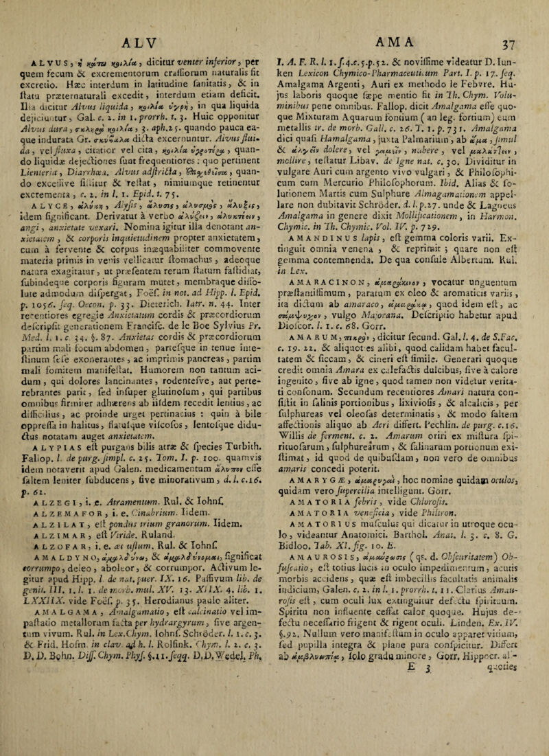 / AMA ALV alvus, n* ^tu dicitur venter inferior, per quem fecum & excrementorum craffiorum naturalis fit excretio. Hsec interdum in latitudine fanitatis, Sc in llatu praternaturali excedit, interdum etiam deficit. Il<a dicitur Alvus liquida, >yi*tcc vypq, in qua liquida dejiciuntur, Gal. c. i. in i.prorrh. t. 3. Huic opponitur Alvus dura, tkA?^' ngiXtcc, 3- aph.z^. quando pauca ea- que indurata Gr. <r*t»’?*A« dida excernuntur. Alvus flui¬ da, vel fluxa, citatior vel cita, ^j(A<a , quan¬ do liquidae dejediones funt frequentiores ; quo pertinent Lienteria, Diarrhoea. Alvus adflritla, , quan¬ do exceilive finitur Sc reltat, nimiumque retinentur excrementa , c. i. in l. i. Epid. t. 75. ALYCEj el^vr.Tj , Alyfls , uXvtis , d.Xv<Tfa$S , ct\v%iSy idem fignificant. Derivatur a verbo «AvedxvKTt&v, angi, anxietate vexari. Nomina igitur illa denotant u«- xietatem, Sc corporis inquietudinem propter anxietatem, cum a fervente Sc corpus inaequabiliter commovente materia primis in vems vellicatur llomachus, adeoque natura exagitatur, ut priefentem rerum llatum fallidiat, fubindeqne corporis figuram mutet, membraque diltb- lute admodum difpergat, Foefi in not. ad Hipp. I. Epid. p. io$fi. feq. Oecon. p. 33. Dieterich. latr. n. 44. Inter rerentiores egregie Anxietatum cordis Sc praecordiorum defcripfit generationem Francifc. de le Boe Sylvius Pr. Med. L 1. c. 34. §. 87. Anxietas cordis & praecordiorum purtim mali focum abdomen, partefque in tenue inte- ftinum fefe exonerantes, ac imprimis pancreas, partim mali fomitem manifefiat. Humorem non tantum aci¬ dum , qui dolores lancinantes, rodentefve, aut perte¬ rebrantes paric, fed infuper glutinolum , qui partibus omnibus firmiter adhaerens ab iifdem recedit lentius, ac difficilius, ac proinde urget pertinacius : quin a bile oppreffa in halitus, fiatulque vilcofos, lentofque didu- dus notatam auget anxietatem. a l y P 1 a s eit purgans bilis atras & fpecies Turbith. Faliop. i de purg. fimpl. c. 23. lom. I. p. 100. quamvis idem notaverit apud Galen. medicamentum dxvTroi effe faltem leniter fubducens, five minorativum, d.l.c.16. p. 61. A L z E G 1, i. e. Atramentum. Rui. Sc Iohnf, alzemafor, i. e. Cin&hrium. Iidem. A L z 1 l a t , e!l pondus trium granorum. Iidem. alzimar, elt Viride. Ruland. alzofar, i. e. au uflum. Rui. Si Iohnf AMALDYNOj Si dtfg.X^vvcfxcti, fignificat «orrttmpo, deieo, aboleor. Si corrumpor. Adivum le¬ gitur apud H:pp. / de nat. puer. IA*. 16. Paffivum lib. de genit. 11J. i.l. 1. de mtrb. nml. XV. 13. X1IX. 4. lib. 1. LXX11X. vide Foef. g. 35:. Herodianus paule aliter. amalgama , Amalgamatio, elfc culcinatio vel im- pafiatio metallorum fada per hydrargyrum, five argen¬ tum vivum. Rui. in Lex.Chym. iohnf. Schrbder. I. i.c. 3. Si Frid. Hofm. in clav. afl h. I. Rolfink. Chym. i z. c. 3. 1). D. Bohn. Dijf. Chym. PhyJ. §.u.Jeqq. D.D.Wedel. Fh. 37 1. A. F. R. /. i.f.q.e.p.p.jz. Sc noviffime videaturD. Iun- ken Lexicon Chymico-rharmacetiti.um Fart.l.p. 17. feq. Amalgama Argenti, Auri ex methodo le Febvre. Hu¬ jus laboris quoque faepe mentio fit inlh.Chym. Volu¬ minibus pene omnibus. Faliop. dicit Amalgama efie quo¬ que Mixturam Aquarum fontium ( an leg. fortium) eum metallis tr. de morb. Gall. c. z6. T. I. p. 73 1. Amalgama dici quafi Hamalgama, juxta Palmarium, ab dflx ,Jimul Si d/.yfi» doler e, vel ycuuv , nubere, vel /uxXdrlety , mollire, teilatur Libav. de Igne nat. c, 30. Dividitur in vulgare Auri cum argento vivo vulgari, Sc Philofophi- cum cum Mercurio Phiiofophorum. Ibid. Alias Sc fo- lutionem Martis cum Sulphure Almagamationem appel¬ lare non dubitavit Schrbder. d. l.p.27. unde & Lagrieus Amalgama in genere dixit Mollipcationem, in Harmon. Chymic. in 'Ih. Chymic. Vol. IV. p. 729. amandinus lapis , elt gemma coloris varii. Ex- tinguit omnia venena , Sc reprimit ; quare non eit gemma contemnenda. De qua confule Albertum. Rui. in Lex. amaracinonj , vocatur unguentum praellantiffimum , paratum ex oleo Sc aromaticis variis, ita didum ab amaraco, d/xci^lmai, quod idem ell, ac okflpvyoii, vuigo Major an a. Delcriptio habetur apud Diofcor. /. 1. c. isS. Gcrr. a M A r u u,7nK^« , dicitur fecund. Gal. /. 4. de S.Fac. c. 19. 22. Sc aliquot'es alibi, quod calidam habet facul¬ tatem Sc ficcam, Si cineri eft fimiic. Generari quoque credit omnia Amara ex calefadis duicibus, five a calore ingenito, five ab igne, quod tamen non videtur verita¬ ti confonum. Secundum receneiores Amari natura con¬ fidit in falinis portionibus, lixiviolis, Si alcaltcis , per fiilphureas vel oieofas determinatis, Si modo faltem affedionis aliquc> ab Acri differt. Pechlin. de purg. c. 16. Willis de ferment. c. z. Amarum oriri ex miflura fpi- rituofarum , fulphurearum , Si faiinarum portionum exi- llimat, id quod de quibufdam, non vero de omnibus amaris concedi poterit. amarygje, ei/xugvyt), hoc nomine quidaaa oculos, quidam vero fupercilia intelligunt. Gorr. amatoria febris , vide Chlorofls. amatoria vjenefleia, vide Fhiltron. amatorius mufculus qui dicatur in utroque ocu¬ lo, videantur Anatomici. Barthol. Ana:. /.5. c. 8. G. Bidloo. lab. Xl.fig. 10. E. amaurosis, cc/uMj?cdais (qs. d. Cbfcaritatem) Ob- fujcatio, eif totius lucis m oculo impedimentum, acutis morbis accidens, qua ell imbecillis facultatis animalis indicium, Galen. c. 2. in l. 1. prorrh. 1.1 j. Clarius Amati- rojis elt, cum oculi iux extmguitur def.du fpirituurn. Spiritu non influente ceffat calor quoque. Hujus de-1 fedu necefiario frigent Si rigent oculi. Linden. Ex. IV. §.?z. Nullum vero manififtumin oculo apparet vitium, fed pupilla integra oc plane pura confpicitur. Differt ab , IqIo gradu minore, Gorr, Hippocr. af-
