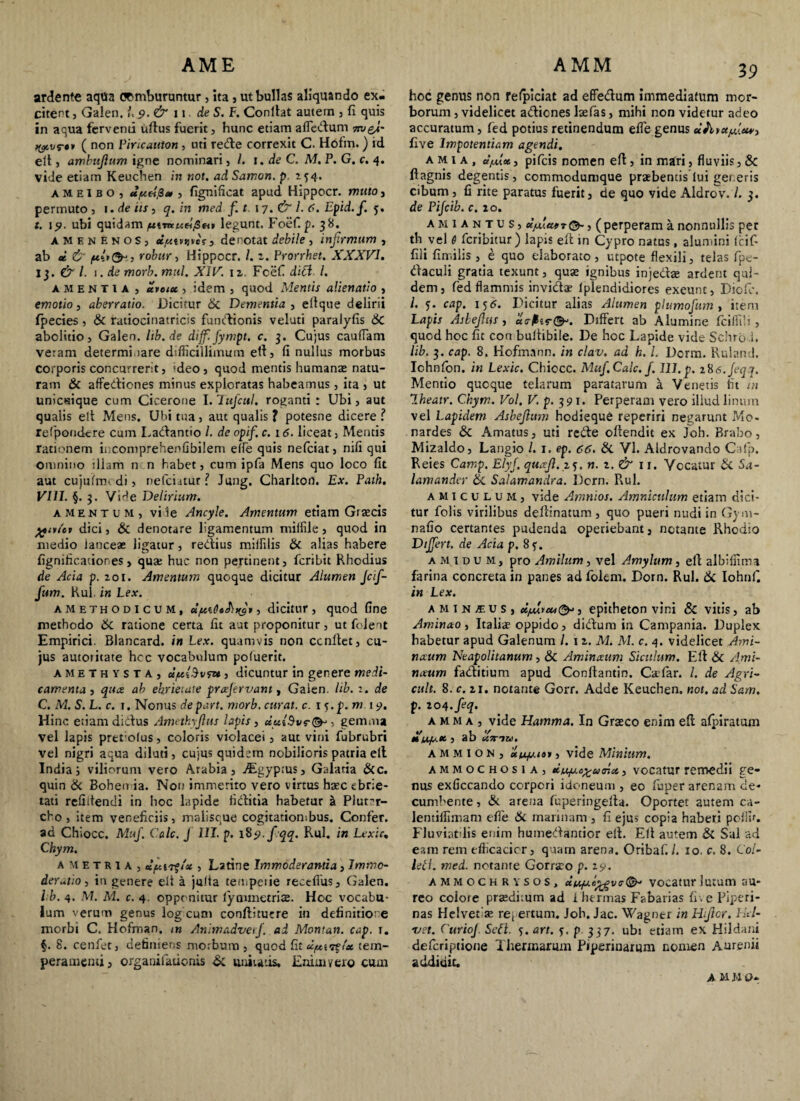 AME AMM ardente aqua comburuntur, ita, ut bullas aliquando ex¬ citent , Galen. L 9. & 11. de S. F. Conllat autem , fi quis in aqua ferventi uffus fuerit, hunc etiam afledum 7n>&A- ( non Piricauton, uti rede correxit C. Hofm. ) id eff, ambujlum igne nominari , 1. de C, M. P. G. c. 4. Vide etiam Keuchen in not. ad Samon, p 154. ameibo, apeifl* , fignificat apud Hippocr. muto, permuto , 1. de iis, q. in med f.t 17. & 1. 6. Epid.f. 5. t. 19. ubi quidam jwtraMri/Sfi» legunt. Foef. p. 38. amenenoSj ci/Mv uves , denotat debile , infirmum , ab * & , robur, Hippocr. /. 2. Prorrhet. XXXVI. 13. & l. 1. de morb. mul. XIV. iz Fcefi di£t l. amentia , teveiu , idem , quod Mentis alienatio , emotio, aberratio. Dicitur 8i Dementia , eftque delirii fpecies, & ratiocinatricis fundionis velati paralyfis 6c abolitio, Galen. hb.de dijf.fympt. c. 3. Cujus caudam veram determinare difficillimum elt, fi nullus morbus corporis concurrerit, 'deo , quod mentis humanas natu¬ ram & affediones minus exploratas habeamus, ita , ut unicaique cum Cicerone I. Tttfcul. roganti : Ubi, aut quaiis elt Meus. Ubi tua, aut qualis ? potesne dicere ? refpoudere cum Ladantio /. de opifi c. 16. liceat, Mentis rationem incomprehenfibilem efle quis nefciat, nifi qui omnino illam n n habet, cum ipfa Mens quo loco fit aut cujuimcdi, nefciatur l Jung. Charlton. Ex. Path. VIII. §. 3. Vide Delirium. amentum, vile Ancyle. Amentum etiam Graecis ftivut dici, & denotare ligamentum miffiie, quod in medio lanceas ligatur, redius miifilis & alias habere fignificationes , qua: huc non pertinent, fcribit Rhodius de Acia p. zoi. Amentum quoque dicitur Alumen Jctfi- fum. Rui in Lex. amethodicum, , dicitur, quod Gne methodo &c ratione certa fit aut proponitur, ut folent Empirici. Blancard. in Lex. quamvis non cenitet, cu¬ jus autoiitate hcc vocabulum poluerit. amethysta, ce/xiSvfu , dicuntur in genere medi¬ camenta, quee ab ebrietate prcejervant, Galen. lib. 1. de C. M. S. L. c. 1. Nonus depart. morb. curat, c. ij.p. m 19. Hinc etiam didtus Amethyjlus lapis , du{$v, gemma vel lapis pret olus, coloris violacei, aut vini fubrubri vel nigri aqua diluti, cujus quidem nobilioris patria elt India; viliorum vero Arabia, jEgyptus, Galaria &c. quin & Bohen ia. Non immerito vero virtus hxc ebrie¬ tati relidendi in hoc lapide fidtitia habetur k Plut^r- cho, item veneficiis, malisque cogitationibus. Confer, ad Chiocc. Muf. Cale. J III. p. 189. fqq. Rui. in Lexic. Chym. ametru, , Latine Immoderantia, Immo¬ deratio , in genere elt a juita temperie receffus, Galen. ib. 4. M. M. c. 4. opponitur lymmetrise. Hoc vocabu¬ lum verum genus log cum conffitucre in definitione morbi C. Hofman, m AnimadverJ. ad Montan. cap. 1. f. 8. cenfet, definiens morbum, quod fit dfAii%la tem¬ peramenti , organifationis & unitatis. Enim vero cum 39 hoc genus non refpiciat ad effedum immediatum mor¬ borum , videlicet adlicnes lsefias, mihi non videtur adeo accuratum, fed potius retinendum efle genus five Impotentiam agendi. a m 1 a , clfuot, pifeis nomen elt, in mari, fluviis, & ftagnis degentis, commodumque praebentis lui generis cibum, fi rite paratus fuerit, de quo vide Aldrov. L 3. de Pijcib. c. 20. a m 1 a n t u s , dfAeifr , ( perperam a nonnullis per th vel 6 feribitur) lapis elt tn Cypro natus, alumini Icif* fili fimilis , e quo elaborato, utpote flexili, telas fipe- daculi gratia texunt, quae ignibus injedae ardent qui¬ dem, fed flammis invida? Iplendidiores exeunt, Diofc. /. s- cap. 156. Dicitur alias Alumen plumofurn , item Lapis Asbejlus, Differt ab Alumine Iciffili , quod hoc fit con bultibiie. De hoc Lapide vide Schro i. lib. 3. cap. 8. Hofman n. in clav. ad h. I. Dcrm. Ruland. Ichnfon. in Lexic. Chiocc. Muf.Calc. f. 111,p. 286.Jeqq. Mentio quoque telarum paratarum a Venetis fit in Iheatr. Chym. Vol. V. p. 391. Perperam vero illud linum vel Lapidem Asbejhim hodieque reperiri negarunt Mo- nardes & Amatus, uti rede offendit ex Joh. Brabo, Mizaldo, Langio l. 1. ep. 66. & VI. Aldrovando Cafp, Reies Camp. Elyfi quxfi. 25. n. z. & rx. Vocatur & Sa- lamander &. Salamandra. Dcrn. Rui. amiculum, vide Amnios. Amniculum etiam dici¬ tur folis virilibus deffinatum, quo pueri nudi in Gym- nafio certantes pudenda operiebant, notante Rhodio Differt, de Acia p. 8f. a m 1 d u m, pro Amiltim, vel Amylum, eff albiffim* farina concreta in panes ad folem. Dorn. Rui. & Iohnff in Lex. AMlNfUSj d/Mv*,&>, epitheton vini & vitis, ab Aminao , Italiae oppido, didum in Campania. Duplex habetur apud Galenum /. 1 2. M. M. c. 4. videlicet Ami- nccum Neapolitanum, & Aminaeum Siculum. Eff & Ami¬ naeum faditium apud Conftantin. Caefar. /. de Agri- cult. 8. c. 21. notante Gorr. Adde Keuchen. not. ad Sam. p. 204.feq. a m m a , vide Hamma. In Graeco enim eff afpiratum , ab Uttiu. a m m i o n , u/a.iat, vide Minium. ammochosia, duefAc^tamu, vocatur remedii ge¬ nus exficcando corpori idoneum , eo fiuper arenam de¬ cumbente , & arena fuperingeffa. Oportet autem ca- lentiffimam efle & marinam , fi ejus copia haberi poillr. Fluviatdis enim humedantior eff. Eff autem & Sal ad eam rem efficacier, quam arena. Oribaf./. 10. c. 8. Coi- leti. med. notante Gorraro p. z9. ammochrysos, dti/ut,c£gvtr&‘ vocatur lutum au¬ reo eoiore praeditum ad 1 hermas Fabarias fi . e Piperi- nas Helvetde repertum. Joh. Jac. Wagner inHijlor. ILi¬ vet. CurioJ Seft. 5. an. y. p 337. ubi etiam ex Hildani deferiptione Thermarum Piperiuarum nomen Attremi addidit. A M M O-