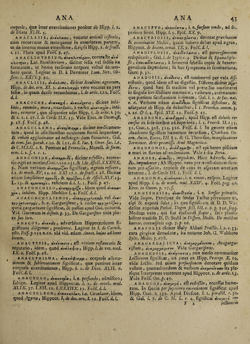 j corporis, quae inter exercitationes ponitur ab Hipp. i. i. de Diixta XLII. y. anaclasis, dsxxXxms , vocatur articuli reflexio, cum recurvatur & retorquetur in exteriorem partem, ut de interna manus extenfione, fcripfit Hipp. i. defratl. t. ii. Plura apud Foef p. 47. anaclinterium, dtuKXtiml&t», contrade dix , Lat. Recubitorium , dicitur fella vel ledile ita formatum, ut homo reclinato corpore veluti decum¬ bere queat. Legitur in D. a Deventer Lttm. Xov. Ob- fletr: c. XXVI. p- 91. ANACL1SIS) dvxxXune , dicitur decubitus agrorum, Hipp. de dec. ora. XI. 1. ci>xxXt<r/jji vero vocatur ea pars fellae, in quam dorfo recumbimus, /. de artic. t.z 1, FoeC d.l. anacoche, uixku% »j , dvxxuyyru, dicitur inhi¬ bitio , retentio, mora , retardatio, a verbo dixxapfu , inhi¬ beo , remoror , quo aliquoties ufus Hipp. 1. de artic. t. 30. & c. z. t. 47.1. de Corde 1IX. i j. Vide Erot. in Onomafl. p. iS.f. Foefp. 48. anacollema, dyx^ffor,^, dicitur medicamen¬ tum , quod in affe&ionibus oculorum fronti imponitur, & veluti agglutinatur ad reftringet dum fluxiones, Gal. de rem. fac. par ab. c.\o. & l.il.deS. Fac. § Ovor. fac. 1.6. de C.M.S.G. c. 8. Pertinet ad Frontalia, Morell. de form. rem. I. z.f. z. c. 1. anacomide, eirxf($/xi^ , dicitur refeflio, recrea¬ tio a?gri ex morbo,Coac.t.zzo.zj l.de Ajfecl.XXXlIX. 9. Nam verbum fignificat, a?grum reficere, l.z. de morb. XV. 14. z6, XXL 17.t. defratl. t. 48- Dicitur etiam fimpliciter 1. de Ajfeft.XLV.i$. L. 13. & ns/xinnfti reficiens d.l. L. 1. Foef p 47- ANACONCHlZO, ut angy%i£ik> , idem quod dvxxa* , inhibeo. Hipp. Mochlico 1. 4. Foef. d. I. ANACONCHYLISMOS, dyxxayyyXiTiJi3S vel xvu- W/yyXicttr/jys, h. e. Gargarifmus , a verbo xgyyyXif&v j quod gargarizare fignificat, & pafiim apud Gai. occurrit. Vid. Gorraeum in definit, p. 33. De Gargarifmo vide plu¬ ra fuo loco. an acos, dtxxus, adverbium Hippocraticum fi- gnificans diligenter, prudenter. Legitur in /. de Carnib. edit. Foef. p.z^.n.66. ubi vid. etiam Annot. hujus ad hunc locum. anactesis, xrxintirir , eft virium reflattratio Sc reparatio, idem , quod dydxvfis, Hipp. /. de ve*, raed. IX. 6. Foef p. 48. , anacuphisma, <iictxii<Qi<r/w, corporis alleva¬ tionem & fublevationem fignificat, quas pertinet inter corporis exercitationes, Hipp. 1. de Dixt. XLII. 6. Foef. d.l. anacycao, cbixxviy'u, i. e. perfundo, admilceo, fubigo. Legitur apud Hippocrat. /. z. de morb. mul. XLIX. 37. LXII. 10. LXXXIIX. 11. Foef. d. I. anacycleon, dvxxvxXt»», i.e. Circulator, idem, quod Agyrta, Hippocr. I. de dec. orn. I. ri. Foef d, /. 45 anacypto, eetctxvvru, i. e.furfam tendo, ad fu. periora feror. Hipp. /. *. Epid. XX. 9. anacyriosis, dvxxveJturis, denotat gravitatem & autoritatem Medici, quam habere debet apud a'gros, Hippocr. de decent, ornat. IX. 9. Foef. d. /. anadiplosis, KixSiTvXunt, eft paroxyfmorum reduplicatio , Gal. I. de Typis c. 4. Dicitur dc Epanadiplo- fls, i7mvu2finXv<rts, a fermenti febrilis copia 6c hetero- geneitate dependens •, fit hoc fymptoma in femitcrciana, Gorr. p. 3 z. anadosis, uvuhxrts, eft nutrimenti per vafa dif- tributio, quod idem eft ac digeftio. Differre dicitur zj#- «)Ver«, quod haec fit traditio vel porreclio nutrimenti in lingula inviGbilium meatuum , vaforum , extimarum- que partium fubftantiam intimam, Gal. L z. de fac. nat. c. 6. Verbum etiam fignificat diflribuo, &c ufurpatur ab Hipp. de doloribus, l. t.Prorrhet. comm.3. t. 16. & l. 4. Epid. XIX. z x. Foef p. 4 5. anadrome, ocyuo^ui,, apud Hipp. eft doloris re* curfus ex inferioribus ad fuperiora, /. j. Prorrh. II. r.3 5. ji.Coac. t. 308. 314. 316. Foef d. /. In genere etiam Anadrome fignificat humorum recutfum , Charhon. Oe- con. Anim. Exerc. III. § 9. & G. Thomfon. in explicationi Terminor. Artis prxmiffa Acui Magnetica. anadromos, xvx^^/x&*, eft epi.heron pifcium e mari in fluvios afeendentium. Vide infra Zerta. an «des, impudens. Hinc Adverb. dV/xs- fis, impudenter; Ab Hippoc. vero per tranflationem fura¬ tum pro affatim , copiole de aqua in afperam arteriam irruente , l. de Corde III. j. Foef d. /. an/enoms, ccvxlvc/xxi, i. e. renuo, refpuo. Legitur apud Hipp. /. z. de morb. mul. XXIV. 4. Foef pag. 46. Erot. in Onom.p. 27./. AN«STHES1A, *b<wo9-jjcLe , i. e. Senfus privatio'. Vide Stupor. Praecipue de fenfus Taftus privatione ac. cipi & exponi folct, in quo fignificatu 6c D. D. Me¬ dellas expoluit Pathol. Dogm. feti. III. c. 6-p. ii^6.fegq. Modum vero, qui fiat cjufraodi Jhtpor, fat:s plaufi- biliter tradidit D. D. Stahl in Differt. Medie. De molibus humor, convulflvis cap. 7.p. z6. ana f olis dicitur Haiy Abbati Pratlic. 1.9. c. 33. cura gingiva; denudatas, ita notante Joh. G. Walthero Sylv. Medie, p. 678. anagar g a licta, iiKyx^ylxix m , Anxgarga- riflum , eltxyzzyx&ra* Vid t Gargarifmus. ana g n osis, xvoiyvuxis , non modo communiter LeClionem fignificat, uti patet ex Hipp. Prxcept. X. 10. vide Letlio. fed etiam perfuafioncm denotare quidam volunt, quemadmodum & verbum dvxyuuG-xu 1 ita ple¬ ri q«e Interpretes verterunt apud Hippocr. 1. de artic. f.3. V»de Foef Oec.p. 4?. anagoge, diuyuyrj, eft reduftio, receflus humo¬ rum. In fpecie per fuperiora excretionem fignificat apud Hipp. Coae. t. 334. Apud Dicfcor. /. 2, ptrabil. c. 30. & Gal. /. 7. de C. M, L. c. 4, fignificat dyayoy» re- F a jetlionem