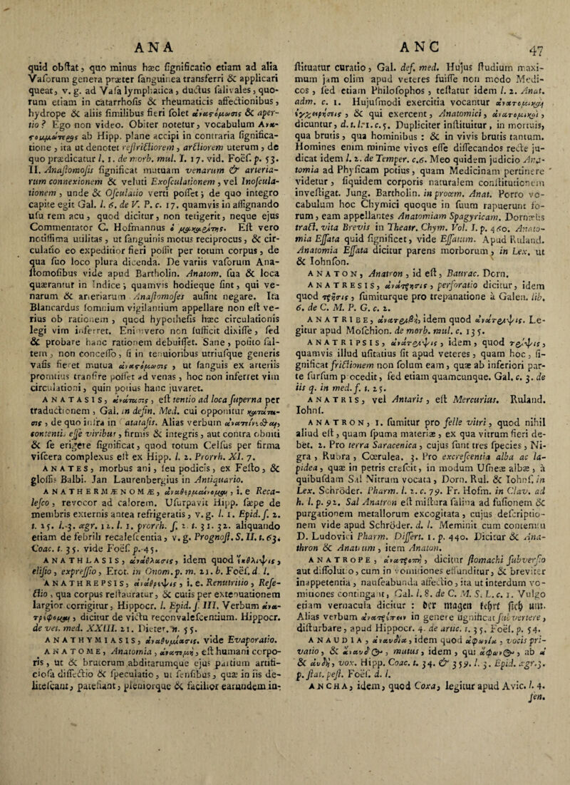 quid obdat , quo minus hasc fignificatio etiam ad alia Vaforum genera praeter fanguinea transferri & applicari queat, v, g. ad Vafa lymphatica , dudus falivales, quo¬ rum etiam in catarrhofis & rheumaticis affedionibus, hydrope &. aliis fimilibus fieri folet d*ureptv<ns & aper¬ tio? Ego non video. Obiter notetur, vocabulum A»«- ratqjLU-nys ab Hipp. plane accipi in contraria fignifica- tione , ita ut denotet reflridiorem, ardiorem uterum , de quo praedicatur /. i. de morb. mul. I. 17. vid. Foef. p. 53. II. Anajlomofis fignificat mutuam venarum & arteria¬ rum connexionem Si. veluti Exofculationem , vel Inofcula- tionem , unde Si Ofculaiio verti pollet j de quo integro capite egit Gal. I. 6. de V. P. c. 17. quamvis in ailignando ufu rem acu, quod dicitur, non tetigerit, neque ejus Commentator C. Hofmannus « Eft vero notillima utilitas, ut fanguinis motus reciprocus, & cir¬ culatio eo expeditior fieri poilit per totum corpus, de qua fuo loco plura dicenda. De variis vaforutn Ana- ltomofibus vide apud Bartholin. Anatom. fua & loca querantur in Indice i quamvis hodieque fint, qui ve¬ narum 6c arieriarum Anajlomojes aufint negare. Ita Blaneardus (omnium vigilantium appellare non ell ve¬ rius ob rationem , quod hypothefis hsec circulationis legi vim inferret. Eni uvero non (ufficit dixifie, (ed & probare hanc rationem debuilfet. Sane , potito fal- tem, non concedo, fi in tenuioribus utriufque generis vafis fie et mutua dvxrlptucni , ut (anguis ex arteriis promtius tranfire pollet -»d venas, hoc non inferret vim circulationi, quin potius hanc juvaret. anatasis, dfXTur.r 5 ell tentio ad loca fuperna per tradudtfonem , Gal. in dejin. Med. cui opponitur ^mm- <nc , de quo inlra in Catatafis. Alias verbum tomenti, efje viribus , firmis & integris, aut contra obniti & fe erigere fignificat, quod totum Celfus per firma vilcera complexus ell ex Hipp. I. z. Prorrh. XI. 7. anates, morbus ani, (eu podicis, ex Ferto, & gloili; Balbi. Jan Laurenbergius in Antiquario. ANATHERMS NOM£j diistSipptcuief^v , i. e Reca- lejco , revocor ad calorem. Ufurpavit Hipp. fiepe de membris externis antea refrigeratis, v.g. /. 1. Epid.f. z. t. *y. /.-3. cegr. 11.1. 1. prorrh. f. z. t. 31. 32. aliquando etiam de febrili recaleftentia, v. g. Prognojl. S. II. t. 63. Coae. t. 3$. vide FosC.p. 45. ANATHLASIS, dyxQXxtrts, idem quod « , elijio j expreffio, Ercr. m Onom.p. m. zi.b. Foef.d /. anathrepsis, diecgpi^ts , i. e. Renutritio , Refe- dio , qua corpus relhmratur, & cutis per extenuationem largior corrigitur, Hippocr. /. Epid.J. III, Verbum *’>*- Tpitpetyy , dicitur de vidu reconvalefccntium. Hippocr. de vet. med. XXIII. z 1. Dicter, n. 5 5. anathymiasis, ctvuQvjuuotrts. vide Evaporatio. A n a t o m e , Anatornia , diuro,/uy, ert humani corpo¬ ris , ut & brutorum abditarumque ejus patrium aruti- ciofa difletrtio 6c fpeculatio, ut fenfibus, quae in iis de- litefgaut, patefiant, pieniorque Si facilior earuudemin-. rtituatur curatio, Gal. def. med. Hujus rtudium maxi¬ mum jam olim apud veteres fuifle non medo Medi¬ cos , fed etiain Philofophos , teftatur idem /. 2. Anat. adm. c. 1. Hujufmodi exercitia vocantur 3 & qui exercent, Anatomici, dtaropu^i, dicuntur, d.t./.-i.c.y. Dupliciter inftituitur , in mortuis, qua brutis, qua hominibus : Sc in vivis brutis tantum. Homines enim minime vivos ede didecandos rede ju¬ dicat idem /. 2. de Temper. c.6. Meo quidem judicio Anj~ tomia ad Phyficam potius, quam Medicinam pertinere ' videtur, fiquidem corporis naturalem conilitutionem invertigat. Jung. Bartholin. in procem. Anat. Porro vo¬ cabulum hoc Chymici quoque in fuum rapuerunt fo¬ rum, eam appellantes Anatomiam Spagyricam. Dorntvus trad. vita Brevis ia Theatr. Chym. Vol. I. p. 4^0. Annto- mia Ejfata quid fignificet, vide Effatum. Apud Ruland. Anatornia Ejfata dicitur parens morborum, in Lex, ut & Iohnfon. a n a t o n , Anatron , id eft, Baurac. Dem. anatresis, dyxvfyrtt, perforatio dicitur, idem quod rgijtrtf , fumiturque pro trepanatione a Galea, lib. 6. de C. M. P. G. c. z. anatribe, ccvctT&t$i},idem quod dvxTQ^-fif. Le¬ gitur apud Molchion. de morb. mul. c. 135-. ANATRIPSIS, dyctrey.j/ts , idem, quod Tgjj/if} quamvis illud ufitatius fit apud veteres, quam hoc, fi¬ gnificat fridionem non folum eam, quas ab inferiori par¬ te furfum p ocedit, fed etiam quamcunque. Gal. c. 3. de iis q. in med. f. t. z 5. a n a t r 1 s , vel Antaris , ert Mercurius. Ruland. Iohnl. anatron, j. fumitur pro felis vitri, quod nihil aliud ert, quam fpuma materias, ex qua vitrum fieri de¬ bet. 2. Pro terra Saracenica , cujus funt tres fpecies, Ni¬ gra , Rubra , Coerulea. 3. Pro excrefcentia alba ac la¬ pidea, quae in petris crefeit, in modum Ufneas albae , a quibufdam Sal Nitrum vocata, Dorn. Rui. & Iohnf. in Lex. Schroder. Pharm. I. z. c. 7p. Fr. Hofm. in Clav. ad h. I. p. pz. Sal Anatron eft miftura falina ad fullonem Sc purgationem metallorum excogitata, cujus deferipeio- nem vide apud Schroder. d. I. Meminit cum contemni D. Ludovici Pharm. Differt. 1. p. 440. Dicitur 3c Ana- thron Anati itm, item Anaton. anatrope , d*ccT$c7}tj , dicitur jlomachi fubverf.o aut difiblut.o, cum in vomitiones effunditur, Si breviter inappetentia , naufeabunda atredio, ita ut interdum vo¬ mitiones contingant, Gal. /. 8. de C. M. S. L.c. 1. Vulgo etiam vernacula dicitur : &(T magen fyfjrf jiefy U»K- Alias verbum in genere Ugnihcut fui ver tere} difturbare, apud Hippocr. 4. de aruc. 1. 3 y. Foef. p. y4. anaudia, *v xv Jiet, idem quod , vocis pri¬ vatio, & xixvJty-, mutus i idem, qu: xspavQ*, ab d & dvty, vox. Hipp. Coae. t. 34. & 3 y<>. I. 3. Epid. agr.$. p.fiat. pejl. Foef. d. I. akcha, idem, quod Coxa3 legitur apud Avie. 1.4. fen.