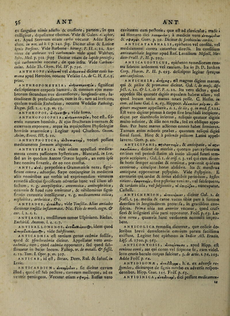 ex fanguine nimis adulto & crafTiore, partem , in qua colligitur, dspafcente obortus. Vide & Galen. 6. aphor. 4f. Apud Serenum eoam carbo vocatur. Adde Keu- chen. in not. ad h. /. p. 241. feq. Dicitur alias Sc Latine ignis Perficus. Vide Barbette < hirurg. P. II. c. 12. Au- tores de anthrace vel carbunculo vide apud Walther. Sylv. Med. p. 302. feqq Dicitur etiam de lapide pretiofo, qui carbunculus vocatur, de quo infra. Vide Carbun¬ culus. Adde Th. Chym. Vol. IV. p. 796. anthrope, dvdpuyrrj vel «yfy»5r«>j dicitur cutis hu¬ mana apud Herodot. notante Vefalio l.z.de C. H. F. c.j. prine. anthropometria , , fignificat deferiptionem corporis humani, 6c omnium ejus mem¬ brorum fecundum tres dimenfiones, longitudinem, la¬ titudinem & profunditatem, cum in fe, tum ad invicem, qualem tradidit Etsholzius , notante Wedelio Patholog. Dogm.fefl. 1. c. ?.p. m. ^3. anthropos, u*()pco7r(&‘3 vide homo. ANTHROPOSOPHIA, xrfyuTrCcrzi tpU , hoC eft, fci- entia naturam hominis, & ejus ftrudturam internam & externam exponens, atque ita aequipollens Phyfiologiae hominis anatomicae ; Legitur apud Charlton. Oecon. Anim. Exerc. IIT. §. 10. anthypnotica, cLvSvm *iTn&, vocari poflunt medicamenta fomnttm abigentia. anthysterica vult etiam appellari medica¬ menta contra partionem hyftericam, Blancard. in Lex. fed an in quodam Autore Graeco legerit, an vero ipfe haec nomina finxerit, de eo non conliat. Anti, tivn, praepofitio e Grammaticis neta , figni- ficans contra , adverfus. Saepe conjungitur in medicina aliis nominibus aut verbis ad exprimendam virtutem remedii alicujus fpecificam adverfus hunc vel illum af- fetftum , v. g. antepileptica , antemetka , antinephritica , quamvis & haud raro omittatur, & nihilominus figni- ficatio curatoria intelligatur, v. g. medicamenta colica, nephritica, arthritica , &c. antiadeS) dvnufcs, vide Tonfilla. Alias antiades dicuntur tonfllce inflammata, Nic. Pilo de morb. cogn. & cur. I. 2. c. i. antiagri, tonfillarum tumor Ulpiniano. Kiolan. Enchirid. Anatom. I. 4. c. 7. ANTIBALLOMENOS, ©-5 idem quod «, vide Subfitutus. a N t 1 c A d m 1 a ell tertium genus cadmice foflilis, quod & pfeudocadmia dicitur. Appellatur vero anti- cadmia, non , quod cadmice opponatur, fed quod fub- ftituatur in hujus locum. Fallop. tr. de metall. & fojfll. c. j 2. Tom. I. Oper. p. m. 307. a n t 1 c a r , id ell, Borax. Dorn. Rui. & Iohnf. in Lexic. ANTICARDTUM, uyruylpJiey , fic dicitur cavum illud , quod eft lub petftcre, carneum molleque, ad os ventris pertingens. Vocatur etiam <r<p*y>j. Ruffus vero cavitatem earri petforis, qua eft ad claviculas, tradit >. ad Homero dic» j a medicis vero ccy7i>(fp^i6t 6c rQayi,. Gorr. p. 39. Dicitur Sc Jcrobiculus cordis. anticatarrhalis, epitheton vel confilii, vel medicamenti contra catarrhos dire&i. Ita confilium anticatarrhale legitur apud Rof. Lentilium Mifcell, Me¬ dico-Pr ali. P. II. p. 5:03. anticausoticus, epitheton remediorum con¬ tra febrem ardentem vel caufum. Ita in D. D. Iunken Corp. Pharm. P. II. p. 493. deferiptus legitur fyrupus ant<cauJoiicus. anticheir, urn%eig, eft magnus digitus manus, qui Sc pollex Sc promanus dicitur. Gal. /. de muje. dif- fefl. c. 12. & l. j. de V. P. c. zi. Ita vero di&us , quod appofitis fibi quatucr digitis aqualem habeat ufum, vel quod locum totius manus tutari portit. C. Hofm. in com. ad hunc Gal. I. n. 63. Hippocr. As'xt&A<sv pttlyeut, di¬ gitum magnum appellavit, c. 1. de iis, q. in med.f.t. 21. Eft vero digitus primus a carpo five brachiali incipiens, eique per diarthrofin infertus, reliquis quatuor digitis multo inferior, & illis non reda, fed ex obliquo appo- fitus. Per hunc manus adiones omnes habet firmiores. Tantum enim roboris praebet, quantum reliqui digiti fimul fumti. Hinc & a pollendo pollicem Latini appel¬ lavere. Gorr. p. 40. ANTICIPANS, mfelqz-myf , & anticipatio , 7» ZupiGxt&v, dicitur de morbis, quorum parcxyfmorum ordines vel periodi ftatim ab initio aliquid futuri tem¬ poris accipiunt, Gal. /. 1. de crif. c. 3. vel qui cum diver- fis horis femper accedat & remittat, praevenit quidem continuo, citiufque horas abfolvit. Ita Sc menftrua anticipata opponuntur pofipoftis. Vide Pofpoftio. E contrario qui tardat Sc ferius abfolvit periodum , hyfle- reticus, vctptivyys, Gvepofleritis veniens, vel fubfequens, Sc tardatio iila, vel JubJectitio , ri v&&l<?criy, nuncupatur. Caftell. ANTICNEMION , eiynKfitpuoy , dicitur Gal. 2. de frall. t. 34. media Sc carne vacua tibiae pars a fummo deorfum in longitudinem prote Ta, in gracilibus con- fpicua. Prima tibia aut anterior vocatur, quod craf* flori & infigniori tibia parti opponatur. Foef p. 67,. La¬ tine ocrea , quamvis hanc verfionem nonnulli impro¬ bent. anticolica remedi^ dicuntur, qua? colicis do¬ loribus brevi demulcendis omnium paratu facillima exiftunt. Legitur hoc epitheton in Indice Ali. Erudit, Lipf. A, 1700.p. 5<53. anticontosis, dymyvTums s apud Hipp. eft renixus conti, aut qui conto vel fcipione fit, cum videl. loco cruris baculo corpus fulcitur, 3. de artic. t. 76.103. Adde Fcef p. fi4- antididom/e , tivnJ/hf&i j h. e. ex adverfo re- fpondeo, diciturque de fignis morbo ex adverfo refpon- dentibus. Hipp. Coae. 14?. Fcef. p. 63. ANTipiNiCA,dyvJivuyi',dici portimtmedicamen¬ ta