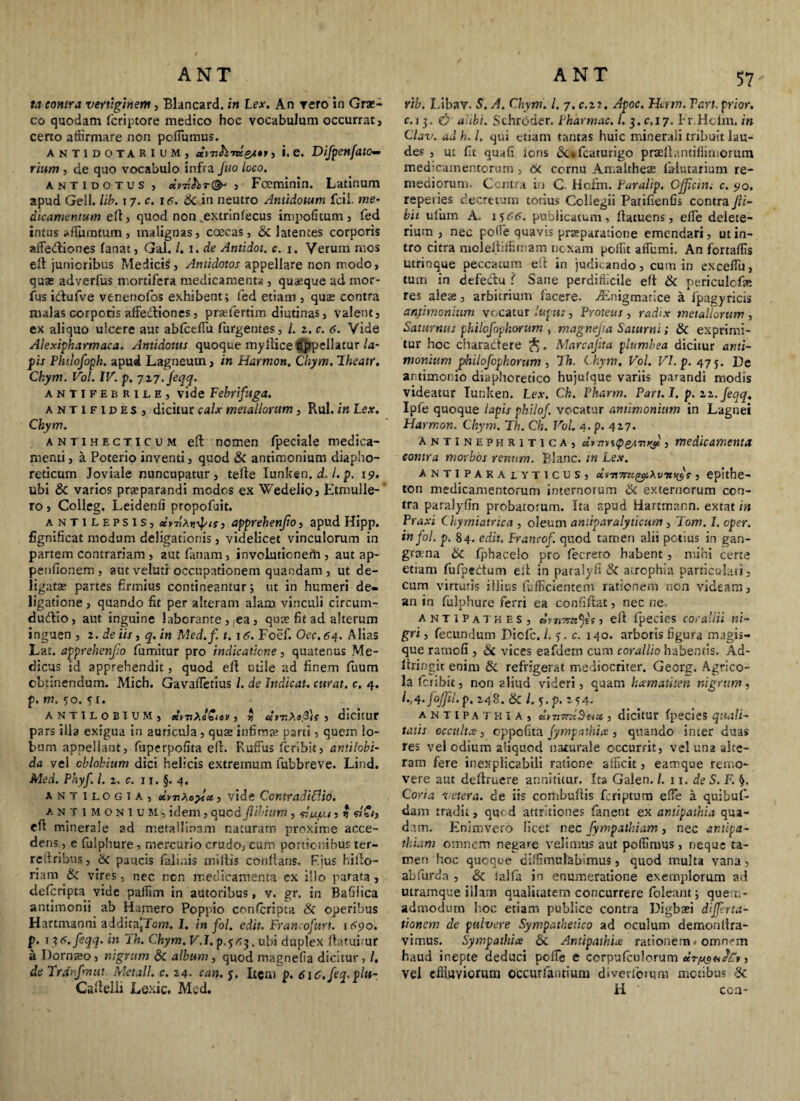 ta contra vertiginem, Blancard. in Lex. An rero in Grae¬ co quodam fcriptore medico hoc vocabulum occurrat, certo affirmare non pofiumus. antidotarium, citT.hTueS”> •• e. Difpenfato- rium , de quo vocabulo infra fuo loco. antidotus, , Foeminin. Latinum apud Geli. lib. i 7. c. jc. St in neutro Antidotum fcil. me¬ dicamentum ell, quod non extrinfecus impolitum , fed intus ^fibratum, malignas, caecas, & latentes corporis afiedliones fanat, Gal. l.i.de Antidot. c. 1. Yerum mos elt junioribus Medicis, Antidotos appellare non modo, quas adverfus mortifera medicamenta , quasque ad mor- fus idufve venenofos exhibent; fed etiam , quas contra malas corporis affedliones, praefertim diutinas, valent, ex aliquo ulcere aut abfcefiu Turgentes, /. z. c. 6. Vide Alexipharmaca. Antidotus quoque my Ilice appellatur la¬ pis Philofoph. apud Lagneum, in Harmon. Chym. Iheatr. Ckym. Vol. IV. p. 717. feqq. antifebrile, vide Febrifuga. antifides, dicitur calx metallorum, Rui. in Lex. Chym. antihecticum effc nomen fpeciale medica¬ menti , a Poterio inventi, quod & antimonium diapho¬ reticum Joviale nunctipatur , tefle Iunken.d.l.p. 19. ubi St varios praeparandi modos ex Wedelio, Etmulle- ro, Colleg. Leidenli propofuit. a NTiLEPSlSj uvriXYidf'is, apprehenjio, apud Hipp. fignificat modum deligationis , videlicet vinculorum in partem contrariam , autfanam, involutionefh , aut ap- penfionem , aut veluti occupationem quaedam , ut de¬ ligata? partes firmius contineantur; ut in humeri de- ligatione, quando fit per alteram alam vinculi circum- dudio, aut inguine laborante, |ea, quas fit ad alterum inguen , 2 .de iis, q. in Med.f t. jC. Foef. Oec.64. Alias Lat. apprehenjio fumitur pro indicatione, quatenus Me¬ dicus id apprehendit, quod ell utile ad finem fuum obtinendum. Mich. Gavafietius /. de Indicat, curat, c. 4. p. m. 50. 5 r. ANT1L0BIUM, ecrnhoSiev , r, «ruAs.d/f , dicitur pars illa exigua in auricula , quae infima; parti, quem lo¬ bum appellant, fuperpofita ell. Rufius Icribit, antilobi- da vel oblohium dici helicis extremum fubbreve. Lind. Med. Phyf. I. z. c. 11. §. 4. antilogia, cirnXc?lcc, vide Contradicito. antimonium, idem, quod (libium , , n eft minerale ad metallinam naturam proxime acce¬ dens, e fulphure, mercurio crudo, cum portionibus ter- rcfiribns, St paucis fali.ds miliis conflans. F.ius hillo- rinm St vires, nec nen medicamenta ex illo parata , deferipta vide paffim in autoribus, v. gr. in BaGiica antimonii ab Hamero Poppio confcripta St operibus Hartmanni addita^Tom. I. in fol. edit. Francofurt. itfpo. p. 1 ?<s. feqq. in ih. Chym. V.I.p.^r,^. ubi duplex flatui ur a Dornso, nigrum St album, quod magnefia dicitur, /. de Trdnfmut Metall. c. z4. can. $. Item p. 6i6.feq.plu- Callelii Lexic. Med. 57 rib. I.ibav. S. A. Chym. I. 7. c.zr. Apoc. Herm. Vari, prior. r. 13. C? alibi. Schroder. Pharmac. l.$.c, 17. Fr.Hcfm, in Chv. ad h. I. qui etiam tantas huic minerali tribuit lau¬ der , ut fit ouafi ions &*fcaturigo praellantiffirnorum med-camentorum, St cornu Amaitheas falutarium re¬ mediorum. Contra in C. Hoxm. Paralip. Cfficm. c. <yo. repeiies decretum totius Collegii Parifienfis contra Jli- bii ufium A. i$cc. publicatum, flatuens, efle delete- rium , nec pofie quavis praeparatione emendari, ut in¬ tro citra moieltiiSrnam noxam poffit aflumi. An fortaffis utrinque peccatum ell in judicando, cum in excefiu, tum in defectu i Sane perdifficile elt St periculcf* res aleae, arbitrium facere, vEnigmatice a fpagyricts antimonium vocatur lupus, Proteus , radix metallorum , Saturnus philofophorum , magnejia Saturni; St exprimi¬ tur hoc charactere . Marcajita plumbea dicitur anti¬ monium philofophorum , 7h. Chym. Vol. Vl.p.475. De artimonio diaphoretico hujulque variis parandi modis videatur Iunken. Lex. Ch. Phartn. Part.l. p. zz. feqq. Ipfe quoque lapis philof. vocatur antimonium in Lagnei Harmon. Chym. Th. Ch. Vol. a .p. 427. antinephritica, Jvuiup&uni? s medicamenta contra morbos renum. Blanc. in Lex. ANTIPARAtYTICUS, cc\irt7m^iXvTtnJc , epithe¬ ton medicamentorum internorum St externorum con¬ tra paralyfin probatoium. Ita apud Hartmann. extat in Praxi Chymiatrica , oleum aniiparalyticum, Tom. J. oper. in fol. p. 84. edit. Francof. quod tamen alii potius in gan¬ grena St fjfhacelo pro fecreto habent, mihi certe etiam fufpedtum elt in paralyfi Si atrophia particulari, cum virtutis illius diffidentem rationem non videam, an in fulphure ferri ea confiflat, nec ne. antipathes, ell fpecies cor allii ni¬ gri , fecundum Dicfc. I. 3. c. 140. arboris figura magis- que ramcli , & vices eafdem cum corallio habentis. Ad- llringit enim St refrigerat mediocriter. Georg. Agrico¬ la feribit, non aliud videri, quam hamatiten nigrum, 1-A-foJfil.p. 248. St l. 5.p. 254- antipathia, cly7i7ru$eiu , dicitur fpecies quali¬ tatis occulta, oppofita fympathia , quando inter duas res vel odium aiiquod naturale occurrit, vel una alte¬ ram fere inexplicabili ratione afficit, eamque remo¬ vere aut dellruere annititur. Ita Galen. I. 11. de S. F. §. Coria vetera, de iis combuflis feriptum efie a quibuf- dam tradit, quod attritiones fanent ex antipathia qua¬ dam. Enimvero licet nec fympaikiam, nec antipa¬ thiam omnem negare velimus aut poffimus, neque ta¬ men hoc quoque diffimulabimus, quod multa vana, abfurda , & talla in enumeratione exemplorum ad utramque illam qualitatem concurrere foleant; quem¬ admodum hoc etiam publice contra Digbaei diffirta- tionetn de pulvere Sympathetico ad oculum demonllra- vimus. Sympathice & Antipathice rationem - omnem haud inepte deduci pofie e corpufculorum ur/asafAt, vel effluviorum occurfantium diverfomm motibus $t H coa-