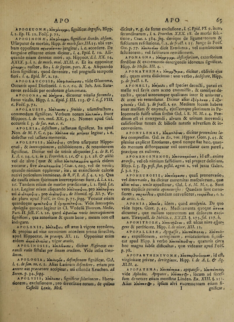Xpogeu QMS) hbn ytvof&t) fignificat deguflo, Hlppi /. i. Ep. II. iz. Foef. p. 72. APOGINOM*’, hbn ylv«w‘> fignificat decedo, abfum. Ufiurpatur de morbis, Hipp. de morb.facr.Ilhi f. ubi ver¬ bum cppofitum ^f«<T7nVT«» jungitur, i. e. accedere. De fanguine effluente etiam dicitur, /. 4. Epid. I. ro. Ali¬ quando etiam denotat mori, ap. Hippocr. d.l. XX. 14, XXIX. 3. /. 1. demorb. mul. XLII. 6. Et ita opponitur , nafcor, fio, l.defeptim.pan.X.4. Aliquando idem fignificat, quod devenire, vel progrefiu temporis fieri, /. 4. Epid. IV. z. 19. apoglaucosis, binyXowKMir.f, vide Glaucoma. Occurrit apud Diofcorid. I. 1. c. 64. Sc Joh. Ant. Sara¬ cenus reddidit per oculorum glaucomata. apogona, m hbnpvx, dicuntur vitalia fcecunda, foetus vitalis. Hipp. /, z. Epid.f. III. 11 $. & l. 6.f VIII. 6. Foef. p. 72. apolausis , hinXocuns , fruitio , ufumfru&um, commodum fignificat. Verbum notum hbnXxu*, Iruor Hippocr. I. de vet. med. XX. 3. 1 f, Nomen apud Gal. occurrit l. 3. de fac. nat. c. 6. a p o l e 1 a , defeClum , jaCluram fignificat. Ita apud Non. de M. P. C. c. 34. hhrixax pitypais legitur, i. e. defe&us vel jaClura memoriae. apolepsis, hbnXr^is, crebro ulurpatur Hippo¬ crati , & interceptionem , cohibitionem, & retentionem fignificat. Dicitur vel de urinis aliquoties f. 4. de R. V. 1. A. t. 14. c. 1. in 1. Frorrket. t.\6.& c. 3. t. 28. & alibi: vel de alvo ( quae & alias hbnXiXxupc.{in) ^ixln eidem vocatur , five x7r^Xnucpi.in ) Coae. t. 603. vel de venis, quando nimium opplentur, ita, ut extindionis caloris nativi periculum immineat, de R. V. I. A.f. 4.1. 13. Qua de cauda etiam fpirituum interceptiones fiunt, d.l.t.z 1. zc. Tandem etiam de morbo praedicatur, /. 2. Epid.f.6. t.\6. Legitur etiam aliquando 'tbiixy/x^ts, pro hbnXyyfts, uti x-clxvfi-fts , pro xixXwfn, de Humid. ttf. AI. 7* Vi~ de plura apud Foef. in Oec. p. 7<j.Jeqq. Vocatur etiam quandoque wmX^ts i iy^xTuXri-fts. Vide Interceptio. Apolepfa quoque legitur in Cl. Wedelii Theorem. Medie. Part. Il.feft. V. t. itf. quod uQmtocv vocis interceptionem fignificet, qua autoritate & quam bene , meum non ell indagare. apolexis, hbrrXti^is, ell aetas h vigore recedens, & propius ad vitae terminum accedens prima fenedus, apud Hippocrat. in preeeept. XI. 11. Opponitur enim eidem ix-pry yXiyJys , vigor retatis. apolinosis, hanX/vM ne , dicitur ]Eg\nQtx cu¬ randi ratio filtulas per linum crudum. Vide infra Omo- linon. apologia, hbnXoyx, defsnftonem fignificat. GaL /. 5. defan. tu. c. 1. Alias Latinum defendere, etiam pro arcere aut prae avere accipitur, uti oftendit Kcuchen. ad Seren. p. jl.feqq. apolysis, hsnXtnne, fignificat folutioncm, libera¬ tionem, exclufionem, pro diverfitate rerum, de quibus Cajlelli Lexic, Med. dicitur, v. g. de foetus exclufione, /. f. Epid. VI. 9. item, fecundinarum , /. z. Prorrhet. XXX. 18. de morbi foli- tione, Coae. t. 384. feq. denique de ligamentorum 6c fafeiarum re (elutione, C.z, de fraCl. 1. x 5. Junge fis Foef Oec. p. 77. hinXvTixv dicit Erotianus , vel membrorum (elutionem , vel fafeiarum remillionem. a p o m a g m a , abjlcrforium, exterlbrium (ordibus & excrementis detergendis idoneum fignificat. Hipp. de Medie. III. 4. apomathema, henfyljyiux, dicitur, oblivio ejus rei, quam antea didicimus: uno verbo, dedifeere. Hipp. 5. de jr a Cl. t. 8. apo meli, hbnuiXt, ell Ipecies deco&i, parati ex meile vel favis cum aceto commlitis, & tantifper de- codis , quoad utrorumque qualitates inter fe uniantur, & aceti vis retundatur. Dicitur alias i\vyXvxv , $ «f«- yXvy.es , Gal. 3. de fraCl. t. 49. Medium locum habere inter mullam & oxymel > ejufiiemque plurimum in Pe- loponnefo fuifle ufum feribit Gal. /. 8. M. M. c. 4. Prae¬ ditum ell vi extergendi, alvum & urinam movendi; calidioribus tamen & biliofis naturis adverfum & in¬ conveniens. apomylenas, hinuvXjtxi, dicitur protendens la¬ bra comprelfim. Gal. in Ex. voc. Hippocr. Gorr.p. 45:. & plenius explicat Erotianus, quod nempe fiat haec, quan¬ do mentum diftorqueatur vel convellatur cum parefi, praecipue ex vulnere. aponenoemenos, hbnntoy/xivaf, id eH, animo averfo , vel ob nimium fallidium , vel propter delirium, Hipp. /. 3. Ep.pof.Jlat.pefil. agrot. z. vel juxta Galea. /.3.1.73. aponeurosis, hbnvlvpums, quafi pronervatio, vel denervatio , ita dicitur extremitas mufeuiorum, quae alias revov, tendo appellatur, Gal. /. 6. M. M. c. 4. Sunt vero duplicis generis aponeurofes : Quaedam funt carno* fiores, aztgKrthts, quaedam nervofiores, vivpxfois, c. z. de artic. t. 6. Aponi A , hibnitx, idem, quod ar.odynia. De quo vide fupra. Gorr. p. 45. Medicamenta quoque «Vec* dicuntur, quae nullum tormentum aut dolorem exci¬ tant. Tiraquell. de Nobilit. c. XXXI. §. 27 5./0/. 127. b. aponitros/e, hcnurfaffcu , ell ulcus nitro afpetz gere &C perfricare. Hipp. l.deulcer. XII. 12. APOPA LLESjE, Apopalfs , hbn7mXt.it 7 eq , hbnttiX- ais , expulfionem , extrufonem , e vibrationem fLnifi- cat apud Hipp. a verbo 'hbmm.xt.i'8cq, quamvis circa hoc magna 1'ubfit difficultas, quae videatur apud foef p. 78. A POPA RTH ENEVOMJE, hbnTmpSivivepiX*, id ell, virginitate privor, devirginor. Hjpp. I. de A. L. & Aq. XLII. 4. APOPATEMA, \m7mTvifax , apopatejis, hbnfrccvtmf) vide Aphodos. Apopatos, hbn7mr<^, locum ad fiecefi- fum denotare etiam monltrat Linden. Ex. XIII. §.252. Aiias hbn7mT&>3 ipfum alvi excrementum etiam fi- I gnificat,