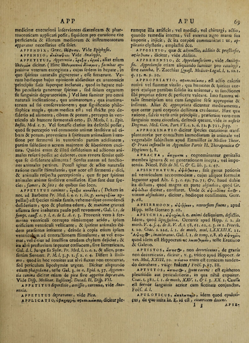 APP medicinas executtoni infervientes diaeteticam Sc phar¬ maceuticam applicari polfit, fiquidem pro curatione rite perficienda Sc illorum mediorum Sc inffrumentorum apparatui neceffarius ede folet. APPENDIX, Graec. 'Qa$v<ns. Vide Epiphyjis. APPENSIO, Vide Analepjis. appetitus. Appetentia, oS%^s, }, alias etiam Vkiiv/Mtt dicitur. ( Hinc ’6ki6v/x>ntx.vi Abupus, facultas ap- petitiva veterum excogitata , cujus fedem in hepate , in quo fpiritus naturalis gigneretur, effe finxerunt. Ve¬ rum hodieque hujus opinionis abfurditas ex anatomicis principiis fatis fuperque inclaruit, quod in hepate nul¬ lus peculiaris generetur fpiritus , fed folum organum fit fanguinis depuratoriiim.) Vel late fumitur pro omni naturali inclinatione, qua animatorum, qua inanima¬ torum ad fui confervationemy quae fignificatio philo¬ sophica magis, quam medica e(l; vel llride pro de- fiderio ad alimenta , cibum Sc potum , percepto in ven¬ triculo ab humore fermentali orto, D. Moeb. /. i.Epit. Injlit. Med. c. 7. Vel fortaffe clarius ita defcribi poflet, quod fit perceptio vel commotio animae fenfitivas ad ci¬ bum & pctum, proveniens a fpirituum animalium inten- fione per fermenti in ventriculo partim aciditatem , partim falfedinem acrem majorem Sc liberiorem exci¬ tata. Quidni enim Sc illud defiderium ad adiones ani¬ males referri poffet ac deberet, cum revera (entiat qui 1- que fe defiderare alimenta ? Senfus autem ad fundio- nes animales pertinet. Potefi: igitur Sc adio naturalis ratione caudas (timulantis, quae acor eft fermenti, dici, Sc animalis refpedu perceptionis, quae fit per fpiritus animales animae fenfitivae emidarios. Ejus funt duae fpe- cies, fames, Sc /itis; de quibus fuo loco. appetitus caninus, ogi , ( Dekers in not. ad Barbette Pr. Med. I. 4.c. i.lit.g. x.vio%i%lcu/ ap¬ pellat) eit fpecies nimiae famis, vehemeofque comedendi defiderium, quo Sc plurima edunt, Sc maxime gravati adumta fere inalterata paulo poft revomunt, Gal. l.i. de fympt. caujf. c. 7. /. 6. de L. A.c. 3. Provenit vero a fer¬ mento ventriculi corrupto nimiumque acido, ipfum orificium ventriculi vellicante, Sc fpiritus animales ibi¬ dem praelentes irritante , deinde a copia etiam ipfum ventriculum ad ccntradionem ftimulante, ut vel evo¬ mat, vel Citius ad inteltina crudum chylum dejiciat, Sc ita alvi profluvium (equatur coeliacum, five lientericum. Gal. d. I. Junge fis Sylv. Pr. Med. I. x. c. 1. Sc alios, prs- fertim Sennert. P. M. I. y.p. i.f. z. c. 4. Differt a Euii- tvo , quod in hoc vomitus aut alvi fluxus non concurrat, fed periculum lipothymias urgeat. Dicitur aliquando etiam phagedxna, telle Gal. 3. in 6. Epid. t. 37. Appeten¬ tia canina dicitur etiam de pica five appetitu depravato. Vide E>ifp. Medicar. BaJUeenf. Decad. 11. Difp. VII. appetitus deperditio, amifjio, carentia, vide Ano¬ rexia. appetitus depravatus, vide Pica. applicatio, i<poi£g$y>i i -at «mmeiasts, dicitur ple* A P U 69 rumque illa artificis, vel medici, vel chirurgi, adio, quando remedia interna, vel externa aegro manu fua imponit, injicit, 6c ita corpori communicat : ut, ap¬ plicatio cly (teris, empladri Sc c. appositio, quas Sc adjunflio, additio Sc proflhefis, crtctrBitns , dicitur, vide Additio. apprehensio, Sc Apprehenforium, vide Antilep- Jis. Apprehenfio etiam aliquando (umitur pro catalepji, five catocha. P. Zacchias Ouxjl. Medico-Legal. I. z. tit.i. q. is- n. 9. 10. appropriatio, 0 ire tv.ii'ann 9, e(t adio caloris nativi vel flammae vitalis, qua humores Sc fpiritus cor¬ pori ejufque partibus folidis ita uniuntur, ut fundiones fibi proprias edere Sc perficere valeant. Imo flamma vi¬ talis femetipfam una cum fanguine fefe appropriat Sc infinuat. Alias Sc appropriata dicuntur medicamenta, quas certas parti corporis deliinata creduntur. Hsec qua ratione, falvis veris artis principiis, prasfertim vero cum fanguinis motu circulari, defendi queant, vide in noflris Dogmat. Med. Gen. Part. VI. c. a. d. 1 z. p. 72 1 .feqq. approxi matio dicitur (pecies curationis tranf. plantatorias per contadum immediatum in animale vel vegetabile fubjedum apud Ettmiiller in Medico Iheor. & Praxi inflrutdo in Appendice Partis II. Iherapeuticx & Hygienes §.8. apracta , , cognominantur genitalia membra ignava Sc ad generationem inepta , vel impo¬ tentia. Nicol. Pifo de M. C. & C. lib. 3. c. 47. APS1NTHATUM, etifhjacrty, fuit genUS potionis ad ventriculum accommodatae, cujus aliquot formulae leguntur apud Aet. I. 3. c. 69- 70.71. &c. haud dubie ita didum, quod magna ex parte abjinthio, quod Gr. uif/tSioii dicitur, conllaret. Unde Sc u-fmSiTvs 01 v®-, vinum abjinthites, dicitur, hodieque nctiflimum. Gorr. p. 68. apsirrhoon , ciifippao», retrorfum fluens , apud Hipp. telle Gorraeo p. 68. aps v chia, ce-fvtfu, i. e. animi deliquium, defeClio. Idem, quod lipopfychia. Occurrit apud Hipp. i. z. de morb. V. 4./. 4. de Ii. V. A. t. 5 8. <51. ez. c. 3. in 1. Prorrh. t. zo. Coae. t. 12,6. I. 1. de morb. mul. LXXXIIX. 11. , inanimatus. Gal. 1.1. de temp. c. 8. ab quod idem e(t Hippocrati ac , telte Erotiauo Sc Galeno. aptistos, U7n;«-©■*, non decorticatus, de granis non decorticatis, dicitur, v. g. tritico apud Hippocr. de vet. Med. XXlll. io. sr-noj^» enim elt corticem tunden¬ do detrahere , vuige fndlietl/ Foef. p.,87. 88. aptystos, enr-n 9-®-, Jputo carens : e(l epitheton pleuritidis aut periculofioris, in qua nihil expuitur. Coae. t. 381. /. 1. de morb. XXV. 1. & l. 3. XX. 1. Cauffa clt fervor (anguinis acrior cum ficcitate conjundus. Foef. d. I. apuloticus, nnsei idem quod epuloti- pus) de quo inira lit. E, id elt, cicatricem ducens.