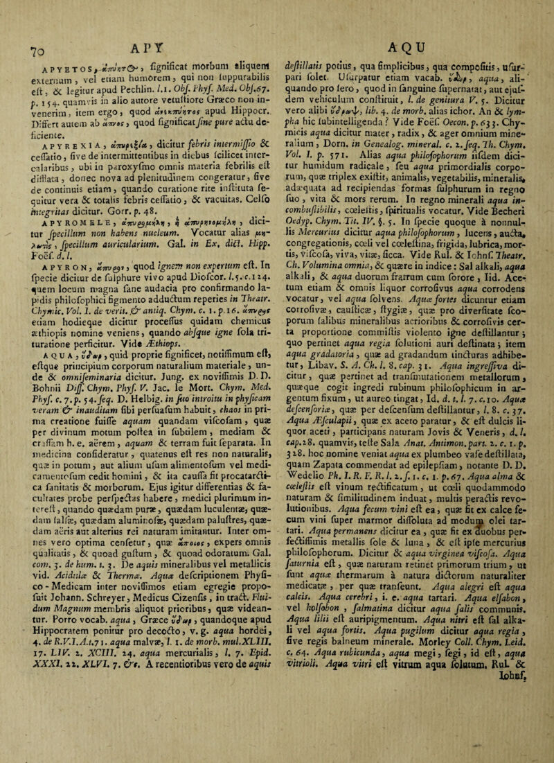 a p y e t o s j fignificat morbum sliqueni externum , vel etiam humorem, qui non luppurabilis elt , Si legitur apud Pechlin. /.i. Obf. Phyf. Med. ObJ.67. p. j quamvis in alio autore vetultiore Graeco non in¬ venerim , item ergo, quod apud Hippocr. Differt autem ab »Tn»s , quod fignificat[ne pire adu de¬ liciente. t , apyrexu, uTtvfiii* j dicitur febris inter miffio & ceffatio, five de intermittentibus in diebus Icilicet inter¬ calaribus j ubi in paroxyfmo omnis materia febrilis elt difflata, donec nova ad plenitudinem congeratur, Uve de continuis etiam, quando curatione rite inllituta fe- quitur vera & totalis febris ceffatio, & vacuitas. Celfo integritas dicitur. Gorr. p. 48. APYROMELE) , q ci7ruftv\V6^ytXri , dici- tur fpecillum non habens nucleum. Vocatur alias a*»j- is i fpecillum auricularium. Gal. in Ex, diCt. Hipp. Foef. d. I. apyron, Zmyi , quod ignem non expertum elt. In fpecie dicitur dc fulphure vivo apud Diofcor. /.y.c. 114. quem locum magna fane audacia pro confirmando la- p;dis philofophici figmento addudum reperies in Theatr. Chymic. Vol. 1. de verit. ,& antiq. Chym. c. i.p.16. etiam hodieque dicitur proceffus quidam chemicus aethiopis nomine veniens, quando abfque igne fola tri¬ turatione perficitur. Vide JEthiops. aqua, vle/f , quid proprie fignificet, notiffimum eft, eltque principium corporum naturalium materiale , un¬ de & omnijeminaria dicitur. Jung. ex noviffimis D. D. Bohnii DiJ]'. Chym. Phyf V. Jac. le Mort. Chym. Med. Phyf c. 7.p. 54.feq. D. Helbig. in fito introitu in phyftcam veram & inauditam fibi perfualum habuit, chaos in pri¬ ma creatione fuiffe aquam quandam vifcofam , quae per divinum motum pollea in lubtilem, mediam & cnffamh.e. aerem, aquam & terram fuit feparata. In medicina confideratur, quatenus ell res non naturalis, quee in potum, aut alium ufum alimentofum vel medi- camentofum cedit homini, & ita cauffa fit procatardi- ca fanitatis & morborum. Ejus igitur differentias & fa¬ cultates probe perfpedas habere , medici plurimum in- tereft, quando quasdam purae, quaedam luculentae, quae¬ dam falfie, quaedam aluminofte, quaedam paluftres, quae¬ dam aeris aut alterius rei naturam imitantur. Inter om¬ nes vero optima cenfetur, quae xTroies, expers omnis qualitatis, & quoad guftum , 8c quoad odoratum. Gal. com. 3. de hum. 1. 3. De aquis mineralibus vel metaliicis vid. Acidnlce Si Thermce. Aquis deferiptionem Phy fi¬ co - Medicam inter noviffimos etiam egregie propo- fuit Johann. Schreyer, Medicus Cizenfis, in trad. Flui¬ dum Magnum membris aliquot prioribus, quae videan¬ tur. Porro vocab. aqua , Graece , quandoque apud Hippocratem ponitur pro decodo, v. g. aqua hordei, 4. de R.V.l.A.t.71 • aqua malvae, l. i .de morb. mul.XLlII. 17. L1V. 2. XCUJ. 24. aqua mercurialis, /. 7. Epid. XXXI. 12. XLVI. 7. &t. A recentioribus vero de aquis dejiillatis potius, qua fimplicibus, qua compofitis, ufiir- pari folet. Ufurpatur etiam vacab. vJhf» aqua, ali-' quando pro Iero, quod in fanguine fupernatat, aut ejul- dem vehiculum conftituit, l. de genitura V. y. Dicitur vero alibi vJynf/, lib. 4. de morb. alias icbor. An Si lym¬ pha hic lubintelligenda ? Vide Foef Oecon.p. <<33. Chy- micis aqua dicitur mater, radix, Si ager omnium mine¬ ralium , Dorn. in Genealog. mineral. c. i.feq.lh. Chym. Vol. 1. p. 571. Alias aqua philofophorum iifdem dici¬ tur humidum radicale, leu aqua primordialis corpo¬ rum, quae triplex exillit, animalis, vegetabilis, mineralis* adaequata ad. recipiendas formas fulphurum in regno fuo , vita Si mors rerum. In regno minerali aqua in- combuflibilis, coeleiris, fpiritualis vocatur. Vide Becheri Oedyp. Chym. Tit. IV. §.5. In fpecie quoque k nonnul¬ lis Mercurius dicitur aqua philofophorum , lucens, auda* congregationis, coeli vel coeleltina, frigida, lubrica, mor¬ tis, vifeofa, viva, vitae, ficca. Vide Rui. & IohnC Theatr. Ch. Volumina omnia, & quaere in indice: Sal alkali, aqua alkali, & aqua duorum fratrum cum forore , Iid. Acer tum etiam Si omnis liquor corrofivus aqua corrodens vocatur, vel aqua folvens. Aqua fortes dicuntur etiam corrofivae, caulticae, ftygiae, quae pro diverfitate fco- porum falibus mineralibus acrioribus Sc corrofivis cer¬ ta proportione commiftis violento igne deftillantur j quo pertinet aqua regia folutioni auri deftinata j item aqua gradatoria, quae ad gradandum tinduras adhibe¬ tur , Libav. S. A. Ch. I. 8. cap. 3 1. Aqua ingreffiva di¬ citur , quae pertinet ad tranffnutationem metallorum , quaeque cogit ingredi rubinum philolophicum in ar¬ gentum fixum , ut aureo tingat, Id. d. 1.i 7. c.io. Aqua dtfcenforia, quae per defcenfum deftillantur, /. 8. c. 37. Aqua JEfculapii, quae ex aceto paratur, Sc eft dulcis li¬ quor aceti, participans naturam Jovis & Veneris, d„ /. cap.iS. quamvis, telte Sala Anat. Antimon.part. 2. c. r. p. 3 28. hoc nomine veniat aqua ex plumbeo vafe deftillata, quam Zapata commendat ad epilepfiam, notante D. D. Wedelio Ph. 1. R. F. R. I. 2./. 1. c, 1. p. 67. Aqua alma Sc ccdeflis eft vinum redificatum, ut coeli quodammodo naturam Si fimilitudinem induat, multis peradis revo¬ lutionibus. Aqua fecum vini eft ea, quae fit ex calce fe¬ cum vini fuper marmor diffoluta ad modum olei tar- tari. Aqua permanens dicitur ea , quae fit ex duobus per- fediffimis metallis fole Si luna , Si elt ipfe mercurius philofophorum. Dicitur 8c aqua virginea vifeofa. Aqua faturnia eft, quae naturam retinet primorum trium, ut funt aqua thermarum a natura didorum naturaliter medicatae , per quae tranfeunt. Aqua alegri eft aqua calcis. Aqua cerebri, i. c. aqua tartari. Aqua elfabon , vel holfobon , falmatina dicitur aqua falis communis. Aqua lilii eft auripigmentum. Aqua nitri eft fal alka¬ li vel aqua fortis. Aqua pugilum dicitur aqua regia, five regis balneum minerale. Morley Coli Chym. Leid. c. 64. Aqua rubicunda, aqua megi, legi, id eft, aqua vitrioli. Aqua vitri elt vitrum aqua foiutum, RuL & Iohof.