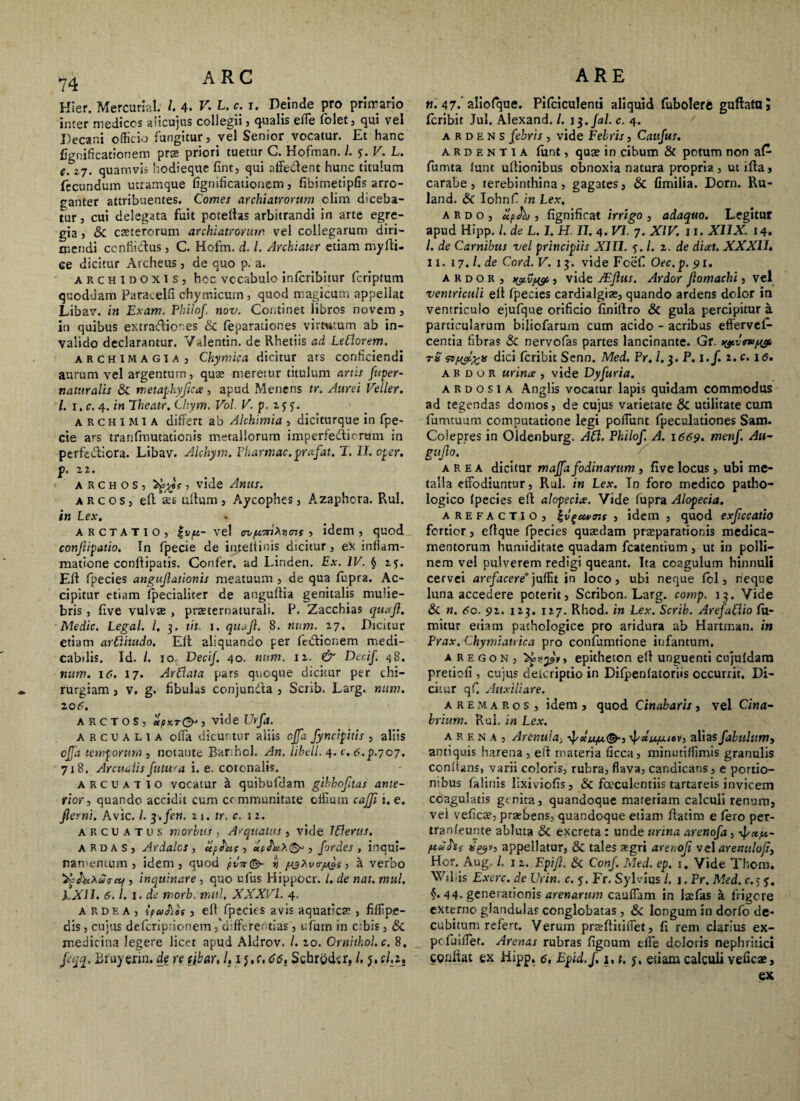 Hier. Mercurial. I 4- V. L. c. i. Deinde pro primario inter medices aiicujus coliegii , qualis effe folet, qui vel Decani officio fungitur, vel Senior vocatur. Et hanc fignificationem prae priori tuetur C. Hofman. /. y. V. L. e. 27. quamvis hodieque fint, qui aifedtent hunc titulum fecundum ucramque fignificationem, fibimetipfis arro¬ ganter attribuentes. Comes archiatrorum clim diceba¬ tur , cui delegata fuit pctellas arbitrandi in arte egre¬ gia , & eseterorum archiatrorum vel collegarum diri¬ mendi conflictus , C. Hofm. d. L Archiater etiam myfti- Ge dicitur Archeus, de quo p. a. ARCHlDOXis, hoc vccabulo inferibitur feriptum quoddam Paracelfi chyrr.icum, quod magicum appellat Libav. in Exam. Phiiof. nov. Continet libros novem , in quibus extrario nes <5c feparationes virtutum ab in¬ valido declarantur. Vslentin. de Rhetiis ad LeClorem. archImagia, Chymica dicitur ars conficiendi aurum vel argentum, quae meretur titulum artis fuper- naturalis & metaphyflca, apud Menens tr. Aurei Veller. I. i.c. 4. in Theatr. Chym. Vol. V. p. 233. ARCHIMIA differt ab Alchimia , diciturque in fpe- cie ars tranfmutationis metallorum imperfedicram in perferiora. Libav. Alchym. Pharmac.prafat. T. II. oper. p. 22. A R c h o s , , vide Anus. arcos, eft aes ullum, Aycophes, Azaphora. Rui. in Lex. arctatio, |v^4— vel nymi^ens , idem, quod conjlipatio. In fpecie de inteltinis dicitur, ex inflam¬ matione conftipatis. Confer, ad Linden. Ex. IV. } 25. Eft fpecies anguflationis meatuum , de qua fupr3. Ac¬ cipitur etiam fpecialiter de anguftia genitalis mulie¬ bris , five vulvae , praeternaturali. P. Zacchias quafl. Medie. Legal. I. 3. tit 1. qiuji. 8. num. 27. Dicitur etiam arditudo. Elt aliquando per fedlionem medi¬ cabilis. Id. /. 10. DeciJ. 40. num. 12. & Decif. <58. num. 16. 17. ArClata pars quoque dicitur per chi¬ rurgiam , v. g. fibulas conjundta , Scrib. Larg. num. 206. ARCTOS, «VrO , vide Urfa. arcualia offa dicuntur aliis cjja fyncipitis , aliis offa temporum, notante Barthol. An. libell. 4. c. 6.p.yoj. 718. Arenulis futura i. e. coronalis. arcuat 10 vocatur a quibufdam gihhofltas ante¬ rior , quando accidit cum communitate oiliuin cajji 1. e. flem!. Avie. /. 3./en. 21. tr. c. 12. arcuatus morbus , Aequatus , vide LClerus. ardas, Ardalos , upeu; , «p , fordes , inqui¬ namentum, idem, quod pvTi©- lj yy* vcryys, a verbo , inquinare, quo ufus Hippocr. I. de nat. mul. EXII. 6.1. 1. de morb. mul. XXXVI. 4. ardea, ipafits , elt fpecies avis aquatica?, fiffipe- dis, cujus deferiprionem, differentias , ufum in cibis, & medicina legere licet apud Aldrov. L 20. Crnhhol.c. 8. jeqq. Bruyerin. de re tjbar, l, 1 j.c, C6, SchrocLr, i. 5. tl.z. «. 47- aliofque. Pifciculenti aliquid fubolere guttata? feribit Jul. Alexand. /. 13. fal. c. 4. ardens febris , vide Febris, Cattfus. ardentia funt, quae in cibum & potum non a£ fumta funt ultionibus obnoxia natura propria , ut ifta, carabe, terebinthina, gagates, & Omilia. Dorn. Ru- land. & Iohnf in Lex, ardo, , fignificat irrigo , adaquo. Legitur apud Hipp. /. de L. I. H. II. 4. VI. 7. XIV. 11. XIIX. 14. /. de Carnibus vel principiis XIII. 3. /. 2. de dicet. XXXII, 11. 17.1. de Cord. V. 13. vide Fcef Oec.p. 91. ardor, , vide JEftus. Ardor flomachi, vel ventriculi eft fpecies cardialgite, quando ardens dolor in ventriculo ejufque orificio finiftro & gula percipitur a particularum biliofarum cum acido - acribus efferves¬ centia fibras & nervofas partes lancinante. Gr. wcavyg. tS wh&xis dici feribit Senn. Med. P r. 1.3. P. l.f. 2. c. 16. ardor urinae , vide Dyfuria. A R d o s i a Anglis vocatur lapis quidam commodus ad tegendas domos, de cujus varietate & utilitate cum fumtuum computatione legi poffunt fpeculationes Sam. Coiepres in Oldenburg. ACI. Phiiof. A. 1669. menf. Au- gnflo. area dicitur maffa fodinarum , live locus , ubi me¬ talla effodiuntur, Rui. in Lex. In foro medico patho¬ logico fpecies eft alopeciae. Vide fupra Alopecia. A RE FACTIO , g v^euunt , idem , quod exflccatio fortior, ettque fpecies quaedam praeparationis medica¬ mentorum humiditate quadam fcatentium, ut in polii— nem vel pulverem redigi queant. Ita coagulum hinnuli cervei arefacere’ juffit in loco, ubi neque fol, neque luna accedere poterit, Scribon. Larg. comp. 13. Vide & n. 60. 92. 123. 127. Rhod. in Lex. Scrib. ArefaCiio ffu- mitur etiam pathologice pro aridura ab Hartman. in Prax. Chymiatrica pro confumtione infantum. a r e g o n , 'Zfevpy, epitheton ett unguenti cujufdam pretiofi, cujus deferiptio in Difpenfatoriis occurrit. Di¬ citur qf. Auxiliare. a r e m a r o s , idem , quod Cinabaris, vel Cina- brium. Rui. in Lex. arena , Arenula^ 'f&u/xto r, alias fabulum, antiquis harena , eft materia ficca, minutiffimis granulis coniians, varii coloris, rubra, flava, candicans, e portio¬ nibus falinis lixivioffs, & foeculentiis tartareis invicem coagulatis genit?., quandoque materiam calculi renum, vel veficae, praebens, quandoque etiam ftatim e fero per- tranfeunte abluta & excreta: unde urina arenofa, f/xy- yu ■hs x&v-* appellatur, & tales aegri arenofi vel arenulofi, Hor, Aug. L 1 2. Epifl. & Conf. Med. ep. 1. Vide Thonr. Wdfis Exerc. de Urin. c. 5, Fr. Sylvius l. j. Pr. Med. c.5 §• 44- generationis arenarum cauffam in laefas a frigere externo glandulas conglobatas, &c longum in dorfo de¬ cubitum refert. Verum praiftitiflet, fi rem clarius ex- pefuiffet. Arenas rubras fignum elfe doloris nephritici conliat ex Hipp, 6, Epid.f, 1.1. j. etiam calculi veficae, ex
