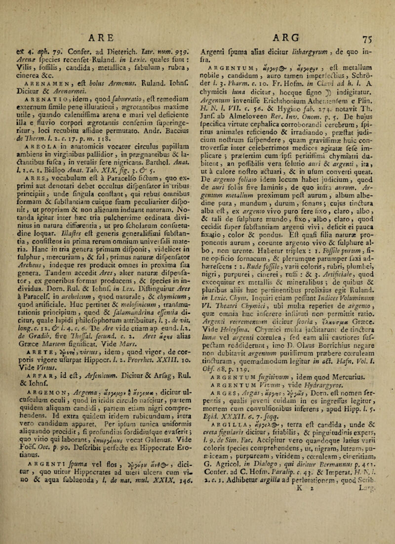ARE eS 4- aph. 79'. Confer, ad Dieterich. Jatr. nitmi 939. Arem fpecies recenlet Ruland. in Lexic. quales funt: Vilis, fofiilis, candida, metallica, fabulum, rubra, cinerea &c. arenamen, efi: bolus Armenus. Ruland. IohnC Dicitur & Arenarmei. arenatio, idem, quod faburratio, efl remedium externum limile pene illutaticni, tegrotantibus maxime utile , quando calentifiima arena e mari vel deficiente illa e fluvio corpori aegrotantis confertim fuperinge- rltur, loci recubitu aflidue permutato. Andr. Baccius de Therm. /. 2. c. 17. p. m. 118. areola in anatomicis vocatur circulus papillam ambiens in virginibus pallidior, in praegnantibus & la¬ bantibus fufca , in vetulis fere nigricans. Barthol. Anat. l.i.c. 1. Bidloo Anat. Tab, XIX. jig. 3. & ares., vocabulum eft a Paracelfo libum, quo ex¬ primi aut denotari debet occultus difpenfator inrribus principiis, unde fingula confiant, qui rebus omnibus formam 3c fubllantiam cuique fluam peculiariter difpo- nit, ut propriam Sc non alienam induant naturaui. No¬ tanda igitur inter haec tria pulcherrime ordinata divi¬ nitus in natura differentia, ut pro fcholarum confuetu- dine loquar. Iliajles eft generis generaliilimi fubftan- tia , confiftens in prima rerum omnium univerfali mate¬ ria. Hanc in tria genera primum difponit, videlicet in lulphur , mercurium , & fal, primus naturae difpenfator Archeus, indeque res producit omnes in proxima faa genera. Tandem accedit Ares, alter naturae dilpenfa- tor , ex generibus formas producens, & fpecies in in¬ dividua. Dorn. Rui. & Iohnfi in Lex. Diftinguitur Ares a Paracelfi in archeicum , quod naturale , & chymicum , quod artificiale. Huc pertinet & melojmicum , tranlmu- tationis principium , quod 8c falamandrina ejjentia di¬ citur, quale lapidi philofophorum attribuitur, l.$.de vit. lotig. c. ii. & l. 4. c. 6. De Are vide etiam ap eund. I. z. de Gradib. five IheJJal. fecund. c. 2. Ares u^s alias Graece Martem fignificat. Vide Mars. arete, , virtus, idem, quod vigor, de cor¬ poris vigore ufurpat Hippocr. I. 2. Prorrhet. XXIII. 10. Vide Virtus. a r fa r , id eff, Arfenicum. Dicitur & Arfag, Rui. & Ichnf. argemon, Argenta , cipytpug* * atpysyic , dicitur ul- cufculum oculi, quod in iridis circulo nafcitur, partem quidem aliquam canduli, partem etiam nigri compre¬ hendens. Id extra quidem iridem rubicundum, intra vero candidum apparet. Per iplum tunica uniformis aliquando procidit, fi profundius fbrdidiulque evalerit 5 quo vitio qui laborant, i7mpye,uys vocat Galenus. Vide Foefi Oec. p 90. Defcribit perfcbe ex Hippocrate E10- tianus. argenti fpuma vel flos, ^yvpis ctvi^ , dici¬ tur , quo utitur Hippocrates ad uteri ulcera cum vi¬ no & aqua fubluenda, /. de nat. mul. XXIX. 146. ARG 75 Argenti fpuma alias dicitur lithargyrum , de quo in¬ ita. argentum, upyjf&> , apyvy* , efi metallum nobile , candidum , auro tamen imperfebius, Schro- der /, i.Pkarm. c. 10. Fr. Hofm. in Ciavi ad h. I. A chymicis luna dicitur, hocque figno J) indigitatur. Argentum invenifle Erichthonium Ather.isnfem e Plin. H. N. I. VII. c. j<5. & Hygino fab. 274. notavit Th. Janfi ab Almeloveen Rer. Inv. Onom. p. 5. De hujus fpecifica virtute cephalica corroborandi cerebrum, fpi- ritus animales reficiendo & irradiando, praeftat judi¬ cium nofirum fufpendere , quam graviflimae huic con- troverfiae inter celeberrimos medices agitatas fele im¬ plicare ; praelertim cum ipfi perttiflimi chymiatri du¬ bitent , an poflibilis vera folutio auri & argenti , ita, ut a calore noftro abuari, & in ufum converti queat. De argento foliato idem locum habet judicium , quod de auri foliis five laminis, de quo infra aurum. Ar¬ gentum metallum proximum pofi aurum, album albe- dine pura , mundum , durum , fonans; cujus tinbura alba efi, ex argento \ ivo puro fere fixo, claro, albo, & tali de fuiphure mundo, fixo, albo, claro, quod cecidit fuper fubftantiam argenti vivi, deficit ei pauca fixatio, color & pondus. Efi quali filia naturae pro¬ ponentis aurum , coeunte argento vivo &c fuiphure al¬ bo , non urente. Habetur triplex : r. FoJJilepurum, fi¬ ne opificio fornacum , & plerumque parumper laxi ad- haerefeens : 2. Rude foffile, varii coloris, rubri, plumbei, nigri, purpurei, cinerei, rufii : & 3. Artificiale, quod excoquitur ex metallis & mineralibus 5 de quibus & pluribus aliis huc pertinentibus prolixius egit Ruland. in Lexic. Chym. Inquiri etiam pellunt Indices Voluminum VI. Theatri Chymtci, ubi multa reperies de argento, quae omnia huc inferere infiituti non permittit ratio. Argenti recrementum dicitur fcoria, iXKvtrptct Graece. Vide Helcyfma. Chymici multa jabitarunt de tinbura Iunx vel argenti coerulea , fea eam alii cautiores luf- pebam reddiderunt, imo D. Olaus Borrichius negare non dubitavit argentum puiifllroum praebere coeruleam tinburam, quemadmodum legitur in a£l. Hafn. Vol.I. Obf. 68. p. 129. argentum fugitivum , idem quod Mercurius. argentum Vivum , vide Hydrargyros. a r g e s , Argas, u,py»i?, 'ifyd?, Dorn. eft nomen fer- pe ntis , qualis juveni cuidam in os ingrefius legitur, mortem cum convulfionibus inferens, apud Hipp. /. Epid. XXXII. 6. 7-feqq. argilla, c:py-iX^, terra efi candida, unde & creta figularis dicitur, friabilis, & pinguetudinis expers, /. 9. deSim. Fac. Accipttur vero quandoque latius varii coloris Ipecies comprehendens, ut, nigram, luteam, pu¬ miceam , purpuream , viridem , coeruleam , cineritiam, G. Agricol. in Dialogo, qui dicitur Bermanntts p. 4f 1. Confer, ad C. Hofrn. Paralip. c. 43. & Imperat. H. K !. i.c.i. Adhibetur argilla ad perlutationrm , quod Scrib. K 2 Lcg,