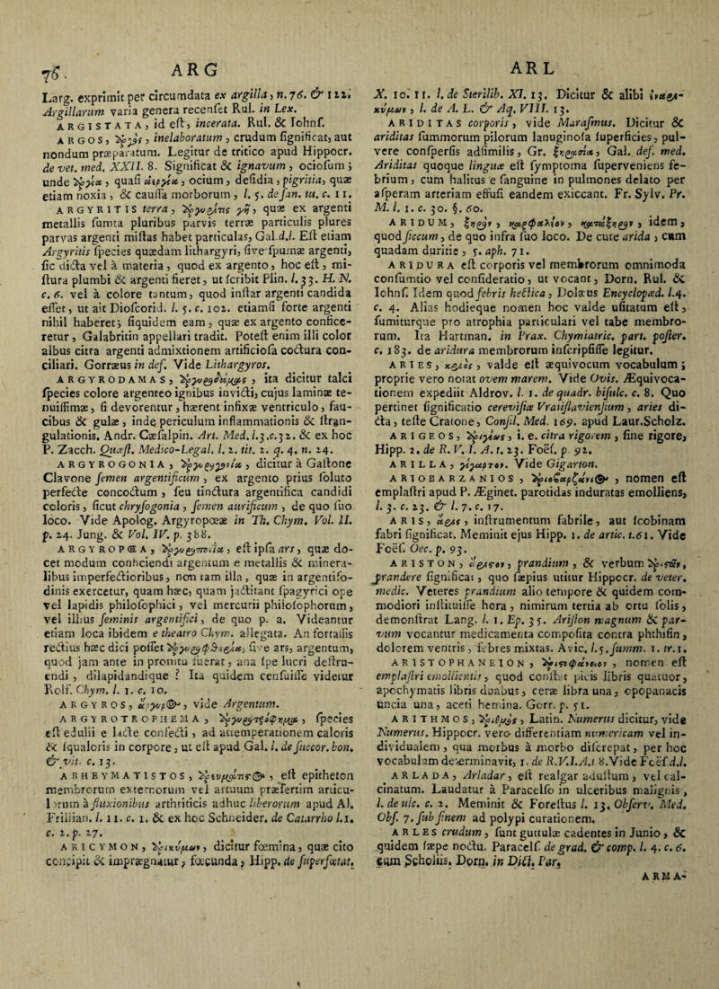 ARL yfi. AR G Larg. exprimit per circumdata ex argilla, n. 76. & 111'. Argillarum varia genera recenfet Rui. in Lex. argistata, id eft, incerata. Rui. & Iohnf. argos, 3 inelaboratum , crudum fignificat, aut nondum praeparatum. Legitur de tritico apud Hippocr. de vet. med. XXII. 8. Significat Si ignavum , ociofum ; unde tyyl* ■> > ocium, defidia , pigritia, quae etiam noxia , Si cauda morborum , /. 5. defan. tu. c. 11. argyritis terra, ^yvsJve y%, quae ex argenti metallis fumta pluribus parvis terrae particulis plures parvas argenti miftas habet particulas, Gal.d./. Eli etiam Argyritis fpecies quaedam lithargyri, fivefpumae argenti, fic dida vel a materia , quod ex argento, hoc eft, mi- ftura plumbi Si argenti fieret, ut fcribit Plin. /. 33. H. K c.fi. vel a colore tantum, quod inftar argenti candida edet, ut ait Diofcorid. /. 5. c. 101. etiamfi forte argenti nihil haberet j fiquidem eam, quae ex argento confice¬ retur , Galabritin appellari tradit. Poteft enim illi color albus citra argenti admixtionem artificiofa codura con¬ ciliari. Gorraeus in def. Vide Lithargyros. argyrodamaS) , ita dicitur talci fpecies colore argenteo ignibus invidi, cujus laminae te- nuidimae, fi devorentur, haerent infixae ventriculo, fau¬ cibus Si gulas, inde periculum inflammationis & ftrgn- gulationis. Andr. Caefalpin. An. Med, I.3.C.31. & ex hoc P. Zacch. Quxfl. Medico-Legal. 1.1. tit. z. q. 4. n. 14. argyrogonia, '2vy<, , dicitur a Gatlone Clavone femen argentificum , ex argento prius foluto perfede concodum , feu tindura argentifica candidi coloris, ficut chryfogonia , femen aurificum , de quo luo loco. Vide Apolog. Argyropoeae in Th. Chym. Vol. II. р. 24. Jung. Si Vol. IV. p. 388. argyropea, 'bgyu&mitx, eft ipfa ars, quas do¬ cet modum conficiendi argentum e metallis Si minera¬ libus imperfedioribus, non tam illa , quae in argentifo¬ dinis exercetur, quam haec, quam jaditant fpagyrici ope vel lapidis philofophici, vel mercurii phiiolophorum, vel iil:us feminis argentifici, de quo p. a. Videantur etiam loca ibidem e theatro Chym. allegata. Anfortaifis redius haec dici polfet '^yvytpSseJmc, fi re ars, argentum, quod jam ante in promtu fuerat, ana Ipe lucri deftru- endi , dilapidandique l Ita quidem cenfuiife videtur Rolf. Chym. I. 1. c. 10. argyros, xsyvp<&’, vide Argentum. ARGYROTROPIIEMA, 'Apyvyoqiqr.ppa. , fpecies eft edulii e l tde confedi, ad attemperationem caloris Si Iqualoris in corpore, ut ell apud Gal. l.defuccor.bon. &vit. c. 13. arheymatistos, > elt epitheton membrorum externorum vel artuum praefertim anicu- 1 irum a fluxionibus arthriticis adhuc liberorum apud Al. Friliian. /. 11. c. 1. Si ex hoc Schneider. de Catarrho l.i. с. z.p. 27. aricymon, 'ifiKvftui, dicitur femina, quae cito ccnftpit Si impraegnatur, fecunda , Hipp. de fuperfletat. X. 10.' n. l.de Sterilib. XI. 13. Dicitur Si alibi iict&t- xv/uuv, l. de A. L. & Aq, VIII. 13. ariditas corporis, vide Marafmus. Dicitur & ariditas fummorum pilorum lanuginola luperficies, pul¬ vere confperfis adfimilis, Gr. , Gal. def. med. Ariditas quoque linguce eft fymptoma fuperveniens fe¬ brium , cum halitus e fanguine in pulmones delato per afperam arteriam efiufi eandem exiccant. Fr. Sylv. Pr. M. I. 1. c. 30. §. 60. aridum, £>,£9» , i i», idem, quod ficcum, de quo infra fuo loco. De cute arida , cum quadam duritie , j. aph. 71. aridura eft corporis vel membrorum omnimoda confumtio vel confideratio, ut vocant, Dorn. Rui. Si Iohnf. Idem quod febris hetlica, Dolatus Encyclopced. L 4. c. 4. Alias hodieque nomen hoc valde ufitatum elt, fumiturque pro atrophia particulari vel tabe membro¬ rum. Ita Hartinan. in Prax. Chymiatric. part. pofier. c. 183. de aridura membrorum infcripfifle legitur. aries, x.p/.U , valde eft aequivocum vocabulum i proprie vero notat ovem marem. Vide Ovis. jEquivoca- tionem expediit Aldrov. /. 1. de quadr. bifulc. c. 8. Quo pertinet fignificatio cerevifix Vraiiflavienjium, aries di- <fta, tefte Cratone, Confli. Med. 169. apud Laur.Scholz. A r 1 g e o s , 'Xfiylus, i. e. citra rigorem , fine rigore, Hipp. 2 . de R. V. 1. A. t. 23. Foef. p 91. A R I L L A , ytyxpren. Vide Gigarton. ariobarzanios , , nomen eft emplaflri apud P. Aginet, parotidas induratas emolliens, /. 3. c. 23. & l. 7. c. 17. aris, *e/s , inftrumentum fabrile, aut Icobinam fabri fignificat. Meminit ejus Hipp. 1. de artic. t.61. Vide Foef. Oec. p. 93. Ariston, prandium, 8c verbum jirandere fignificat, quo faepius utitur Hippccr. de veter, medie. Veteres prandium alio tempore & quidem com¬ modiori inftituilfe hora, nimirum tertia ab ortu folis, demonftrat Lang. I. 1. Ep. 3 5. Arijlon magnum Si par- vum vocantur medicamenta compofita contra phthifin, dolorem ventris , febres mixtas. Avie. I.^.fumm. 1. tr. 1. AR1STOPHANEION, >»ifz<pxreiov , nomen eft emplaflri emollientis, quod conftat picis libris quatuor, apochymatis libris duabus, cerae librauna, cpopanacis uncia una, aceti hemina. Gcrr. p. 51. Arithmos, 'ipAuifs , Latin. Numerus dicitur, vide Numerus. Hippocr. vero differentiam nvmericam vel in- dividualem, qua morbus a morbo diferepat, per hoc vocabulum deverminavit, 1. de R.V.I.A.t 8.Vide Fcef d.l. a R l a d A , Arladar , elt realgar aUultum , vel cal- cinatum. Laudatur a Paracelfo in ulceribus malignis, l. de uic. c. 2. Meminit & Foreftus /. 13. Obferv. Med. Obf. 7. fub finem ad polypi curationem. a R L e s crudum, funt guttulae cadentes in Junio , & quidem faepe noftu. Paracelf de gr ad. & comp. I. 4. c. 6. eum Schoiiis. Dorn, in Diti, Par» ARMA-