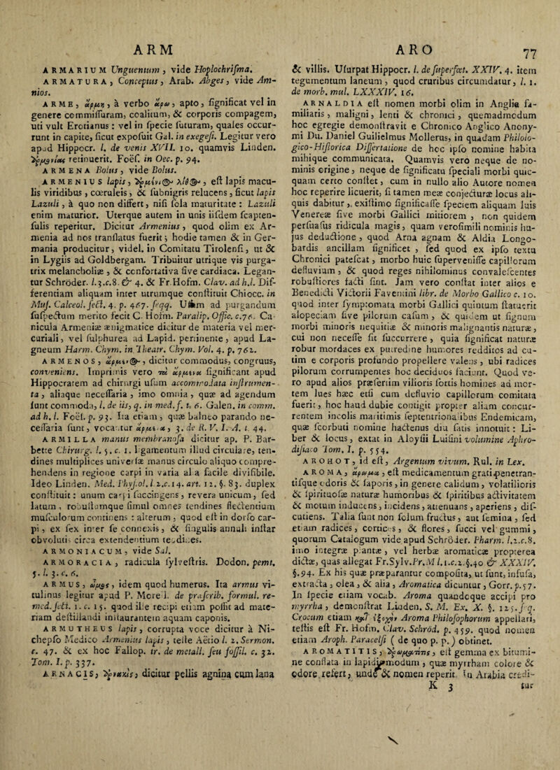 ARMARIUM Unguentum , vide Ploplochrijma. armatura, Conceptus, Arab. Abges, vide Am- nios. arme, up/u>j, a verbo upu> apto, fignificat vel in genere ccmmiffuram, coalitum, & corporis compagem, uti vult Erctianus : vel in fpecie futuram, quales occur¬ runt in capite, ficut expofuit Gal. in exegefi. Legitur vero apud Hippocr. /. de venis XVII. io. quamvis Linden. ^ysueis retinuerit. Foef. in Oec. p. 94. A R M E N A Bolus , vide Bolus. armenius lapis, \l8<& , eft lapis macu¬ lis viridibus, coeruleis, Si fubnigris relucens, ficut lapis Lazuli, k quo non differt, nifi fcla maturitate : Lazttli enim maturior. Uterque autem in unis iifdem fcapten- fulis repetitur. Dicitur Armenius, quod olim ex Ar¬ menia ad nos tranilatus fuerit i hodie tamen & in Ger¬ mania producitur, videl. in Comitatu Tirolenfi, ut & in Lygiis ad Goldbergam. Tribuitur utrique vis purga¬ trix melancholias , 6c ccnfortativa five cardiaca. Legan¬ tur Schroder. l.^.c.%.& 4. & Fr.Hofm. Clav. ad h.l. Dif¬ ferentiam aliquam inter utrumque confiituit Chiocc. in MuJ. Calceol.fecl. 4. p. 4^7. feqq. Uf*m ad purgandum fufpedum merito fecit C- Horm. Paralip, Qfjic. c.-je. Ca¬ nicula Armenias aeuigmatice dicitur de materia vel met- curiali, vel lulphurea ad Lapid. pertinente, apud La- gneum Harm. Chym. in Iheatr. Chym. Vol. 4. p. 761. A R M e N o s , uppt»®-, dicitur commodus, congruus, conveniens. Imprimis vero 7k eep/uttu fignificant apud Hippocratem ad chirurgi ufum accommodata injlrumen- ta, aliaque neceffaria , imo omnia, qua? ad agendum lunt commoda, /. de iis, q. in med.f. t, 6. Galen. in comtn. ad h.l. Foef p. 93. Ita etiam, quae balneo parando ne- ceiTaria funt, vocantur uppu-x, 3. de R. V. I. A. t. 44. armilla manus membranosa dicitur ap. P. Bar- bette Chirurg. !.<>.€. j. 1 gamentum illud circulare, ten¬ dines multiplices univetIse manus circulo aliquo compre¬ hendens in regione carpi in varia al a facile divifibile. Ideo Linden. Med. Fhyjwl. l.z.c.14. art. iz.§. 83. duplex confiituit: unum ca<-pi fuccingens, revera unicum, fed latum , robuitumque fimul omnes tendines fiedentium mulculorum continens : alterum , quod elt in dorfo car¬ pi , ex fex imer fe connexis, Si fiaguiis annuit inltar obvoluti; circa extendentium tendines. ARMONIACUM, vide Sdl. armoracia, radicula lylveftris. Dodon. pemt. J -l.i.c.6. armus, afjys, idem quod humerus. Ita armus vi¬ tulinus legitur apud P. Mere i. de praferib. formul. re- med.Jeti. i.c. 15. quod ille recipi etiam pollit ad mate¬ riam defiiilandi initaurantein aquam caponis. armutheus lapis, corrupta voce dicitur a Ni- cheplo Medico Armenius lapis , teile Aetio /. z. Sermon. c. 47. Si ex hoc f allop. tr. de metall. feu fojjil. c. 31. Tom. I.p. 337. arna cis, Sfnoilf) dicitur pellis agnina cum lana Si villis. Ulurpat Hippocr. I. de fuperfcet. XXIV, 4. item tegumentum laneum , quod cruribus circumdatur, l. 1. de morb. mul. LXXXIV, 16. arnaldia elt nomen morbi olim in Anglia fa¬ miliaris , maligni, lenti Si chronici, quemadmodum hoc egregie demonllravit e Chronico Anglico Anony- mi Du. Daniel Guilielmus Mollerus, in quatiam Philolo- gico-Hifiorica Dijjertatione de hoc ipfo nomine habita mihique communicata. Quamvis vero neque de no¬ minis origine , neque de fignificatu fpeciali morbi quic- quam certo conltet, cum in nullo alio Autore nomen hoc reperire licuerit, fi tamen mea? conjedurae locus ali¬ quis dabitur ,. exiliimo fignificaffe fpeciem aliquam luis Venereas five morbi Gallici mitiorem , non quidem perfuafus ridicula magis, quam verofimili nominis hu¬ jus dedudione, quod Arna agnam Si Aldia Lonoo- bardis ancillam iignificet , fed quod ex ipfo textu Chronici patefeat, morbo huic fuperveniffe capillorum defluvium, Si quod reges nihilominus convalefcentes robufliores fadi fint. Jam vero confiat inter alios e Benedidi Vidorii Favemini libr. de Morbo Gallico c. 10. quod inter lymptomata morbi Gallici quintum fiatucrit alopeciam five pilorum cafum, Si quidem ut fignum morbi minoris nequitia & minoris malignantis naturae, cui non necefle fit fuccurrere , quia fignificat naturas robur mordaces ex putredine humores redditos ad cu- tim e corporis profundo propellere valens , ubi radices pilorum corrumpentes hoc deciduos faciunt. Quod ve¬ ro apud alios prsefertim vilioris fortis homines ad mor¬ tem lues hasc etfi cum defluvio capillorum comitata fuerit, hoc haud dubie contigit propter alium concur¬ rentem incolis maritimis feptentrsonalibus Endemicam, quae fcorbuti nomine hadenus diu fatis innotuit: Li¬ ber Si locus, extat in Aloyfii Luifini volumine Aphro- dijiaco lom.l. p. 554. arohot, id ell, Argentum vivum. Rui. in Lex. aroma, up&uct, e fi medicamentum grati^enetran- tifque odoris Si laporis, in genere calidum, volatilioris Si fpirituofas naturas humoribus Si Ipiritibus adivitatem Si motum inducens, incidens, attenuans, aperiens, dif- cutiens. Taba funt non felum fructus, aut femina , led etiam radices , corcic«-s, Si flores, fucci vel gummi, quorum Catalogum vide apud Schroder. Pharm. l.z.c.%. imo integras piantre , vel herbae aromaticae prepterea didae, quas allegat Fr.Sylv.Pr.M l.i.c.z.§.yo & XXXIV. §.P4. Ex his quae praeparantur compofita, ut funt, infufa, extrada , olea, Si alia , Aromatica dicuntur , Gorr. p. <j 7. Jn Ipecie etiam vocab. Aroma quandoque accipi pro myrrha, deracnfirat Linden. 5. M. Ex. X. §. 125.j-q. Crocum etiam ^.7' Aroma Philofophorum appellari, teltis eft Fr. Hofm. Clav. Schrod. p. 459. quod nomen etiam Aroph. Paracelfi ( de quo p. p.) obtinet. aromatitis, 'idpupwn-ns, elt gemma ex bitumi¬ ne conflata in lapidjpniodum , qu3s myrrham colore Si odore. refert, unde Si nomen reperit In Arabia credi- K 3 tur