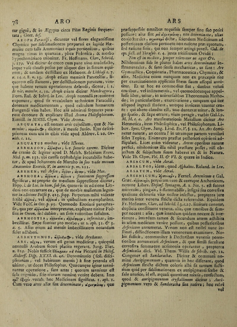 yo ARO tur gigni, & in Mgypto circa Pifas Reginis frequen¬ tata , Gorr. def. aroph Paracelji, dicuntur vel flores elegantiflime Chymice per fubiimationem praparati ex lapide Hae- ntatite cum lalis Ammoniaci a quis portionibus, quibus magna virtus in quartana, plica Pclcnica, & morbo hypochondriaco tribuitur. Fr. Hoffmann. Clar\ Schrad. p'. i7y. Vel dicitur de croco cum pane vino madefado, inque vale claufo pofico per aliquot dies in fimum equi¬ num, Sc tandem dellillato ex Helmont. de Luhiaji c. 7. n. 14. c. 8. n. 2.3. Aroph etiam meminit Paracelfus, li¬ quorem effe llatuens, per deftillationem paratum, vim¬ que habere renum operationem delendi, dicens, /. 2. de vir. memhr. c. 10. Aroph etiam dicitur Mandragora , Porn. Rui. & Iohnl. in Lex. Aroph nonnulli jeeentiores exponunt, quod fit vocabulum technicum Paracelii, denotans medicamentum , quod calculum humanum frangendi vim habet. Hoc alii admirati fequaces puta¬ runt denotare & explicare illud Aroma Philofophorum. Etmiill. in MMSS. Chym, Vide Aroma. arquata, eft nomen avis cujufdam , quae & AVt- ntenius, jv<<^ , dicitur, a menfe Junio. Ejus defcri- ptionem cum ulu in cibis vide apud Aldrov. /. 10. Or- nith. c. 11. arquatus morbus , vide IClerus. arkhaboNj ccfpuQav, i. e. futuris carens. Dicitur de cranio 6c legitur apud D. Melch. Sebizium Exerc. Med.p.m. 132. ubi caufla cephalalgite incurabilis habe¬ tur , &c apud Johannem de Muralto in fuo vade mecum Anatomico Exercit. V. in annexis p. m. 111. arrhen, vel Arfen, ctpptj», dpw, vide Mas. arrhoea , uppoix , ecppottj , fluxionem Juppreffam fignificac, ac proprie de menfium fuppreffione dicitur, Hipp. /. de Loc. in hom.fubjin. quamvis in editione Lin- deni non occurrant ea, quae de morbis mulierum legun¬ tur in editione Foefii p. 42 j.feqq. Perperam mihi videtar Icribi dppoitj, vel dppotd , in quibufdam exemplaribus. Vide Foef. in Oec.p. 95. Quomodo Erotiani paraphra- fis, qua per dppcvncu/ interpretatur, explicare nititur Foe¬ tius in Oecon. ied dubito , an tatis rationibus fuffultus. arrhostia, dppai&M,, dppd^sgff,, infirmitas, im¬ becillitas. Saepe fumitur pro morbo, ut z. aph. 3 1. & 3. a. j. Alias etiam ad mentis imbecillitatem notandam fblet adhiberi. arrhythmus, dpp-j&pt(&‘, vide Arythmtts. ars, 7t£vjj , verum elt genus medicinae, quicquid nonnulli Arabum fecuti placita regerant. Jung. Piet. «. 829. Nobis tufficit '(dnKe/tr.i 7-b $hx Piccarti in Philof. Altdorff. Difp. XXXI. th. 46. Denominatio (fcil. difci- plinarum , vel habituum mentis) £ fine petenda eft ultimo, ut docet Philofophus. Qusecunque igitur termi¬ nantur operatione , funt artes : quotum terminus eft fola cognitio , fcientiarum nomine venire debent. Imo .vocab. hoc Medicinam fignificat. 1. aph. 1. Cum vero artes alia; fint determinatee, desrptitccj, quae ARS prsfuppofuis omnibus requifitis femper fine fuo potiri po/Tunr: aliae fint /uy u&i<rft{vccf, non determinata, alias conjecturales , dtda;, (ciendum Medicinam ad pofteriorem clalfem pertinere non ratione prae- eptorum, fed ratione finis, qui non femper attingi potelt. Gal. de opt.fetf. ad Lhrajyb. c. 4. juxta trmifimum Ovidii: Aon ejl in medico , Jemper relevetur ut ager &c. Nihilominus fub le plure,s habet artes determinatas in- ftrumentales, & fano leniit mechanicas , ut funt: Ars Gymnaftica , Coquinaria, Pharmaceutica, Chymica, & alia;. Medicina etiam nunquam non ex praeceptis rite per exercitationem applicatis finem fuum affequi anni¬ titur. Et ut hoc eo commodius fiat , duobus veluti cruribus, vel inftrumentis, vel quomodocunque appel- laiTe libet, utitur, in univerfalibus Theorematis Metho¬ do; in particularibus, exercitatione , tanquam qui iter aliquod ingredi ltudent, utroque invicem utuntur cru¬ re : qui altero claudus eft, uno duntaxat utitur, & lon¬ go fpatio, & fiepe errans, viam peragit, verbis Gal./.9. M. M. c. 6. Ars tranfmutationis Metallum dicitur Ars Hermetica , item Philofephica , vel Philofophorum. Li- bav. Sytu. Chym. Jung. Lind. Ex. V. §, 12. An Ars domi- netur naturae, an centra ? in utramque partem ventilari fblet Topice. Enimvero prseftat pofteriori opinioni ad- ftipulari. Licet enim videatur, Artem operibus naturae perfici, nihilominus illa nihil praeltare poffet, nifi ob- jedum & fubjedum fuum haberet ex & in Natura. Vide Ih. Chym. Vol. II. & VI. & quaere in Indice. arsacum, vide Acrai. arsaltos, idem , quod Afpkaltos. Ruland. in Lex. A R s a T u M , vide Acrai. arsenicum, 3^<nv/)(fv, Fernel. Arrenicum e Gal. Graec. dppiperperam vero & corrupte Archenicum, notante Libav. Defenf. Syntagm. A. z. Not. 5. eft fuccus mineralis, pinguis, inflammabilis, infigni fua corrcfiva qualitate deleteria vitae ncftrae infeftus, propterea jure merito inter venena ftride dicta referendus. Equidem Fr, Hofmann. Clav. aaSchrod. l.$.c.z7. limitare conatur, duplicia conftituens venena, alia, quae omnibus & fem¬ per necent: aiia , quae interdum quidem nocent & inte¬ rimunt , interdum tamen & fecundum artem adhibita in ufum medicum venire pefliint, quibus poltericribus - Arfer.icttm annumerat. Verum non eft nollri nunc in- ftituti, diftindionem illam venenorum examinare. No¬ bis fufticit, communiter a Poderibus venenis poten- tioribus annumerari Arfenicum , & quae fimili facultate corrofiva fummaque acrimonia operantur , propterea Arfenicalia dici. Vid. Thom. Willis de febrib. cap. 1 2. Congener eft Sandarachce. Dicitur & communi no¬ mine Auripigmentum, quamvis in hoc differant, quod Arfenicum ftride didum coloris albi fit tantum fadi- tium quid per fubiimationem ex auripigmenti (cobe & fale anatice, id eft, atquali quantitate mixtis , confedum, quod 8c auripigmentum clryflallimtm dicitur ; Auri¬ pigmentum vero 6c Sandaracha fint nativa; hoc rubri vel