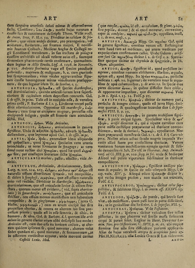Cum fanguine arteriofo delati mixtas & effervefcenteS fada. Ciariffime, i'ms'«)&(&-, morbi hujus naturam e caullis fu is & curationem defcripfit Thom. Willis traCl. de Anim. Brut. P. II. c. 14. Dividitur in calidam 8c fri¬ gidam , quae etiam nodofia dicitur, pro praerogativa, vel acidarum , fluidarum , aut fixarum majori. E noviifi- mis Joanues Cclbath, Medicus Anglus Sc Collegii re¬ gii Londinenf. membrum , in fuo tra&atu de podagra caudam arthritidis ad alcali referre aufus eft, fuamque fententiam phaenomenis certis confirmare, quemadmo¬ dum legitur in Aflis Erudit. Lipf. A. 1698. in Xovemkr. p. ?z?. Arthritis fcorbutica vaga eft fpecies peculiaris arthritidis , majorem Sc malignam , h. e. cum graviori¬ bus fymptomatibus, vires vitales aggravantibus ftipa- tam cauflae heterogeneae mixtae vitiofitatem praefuppo- nens, de qua legatur idem Tr. de Scorhut. c. j. ARTHRODiA, , eft fpecies diarthrofeos, vel dearticulationis, quando articuli cavum leve fuperfi- ciarium Sc capitulum etiam depreflum concurrit. Gal. I. de ojfib. in prine. Talis eft in occipitis ode, Sc vertebra prima colli, P. Barbette d. I. c. 3. Lindenus vocari pofie dixit adarticulationem. Opponitur illi enarthrojis , ivup- Spcorts j cum finus os excipiens magnus, procedus olfis excipiendi infignis, qualis eft femoris cum acetabulo ifchii. Ibid. arthron, upSpov. Vide Articulus. arthrosis, apSpurit, articulationem in genere fignificat. Unde Sc adjediv. adverb. ^Sputes defeendunt, quae leguntur apud Gal. I. de offib. in pr. art ia, tu, ^>71» , generaliter idem aliquando eft quibufdam , quod ^7; fpeciatim vero arteria bronchialis , ut notat Erotianus in fynagoge ; at vero fimul notat redius dici quod hae quafi aiyni- tyi fint, per enallagen literarum didae ^medut. articularis morbus, palfio, affedio, vide Ar¬ thritis. articulus. Articulatio, Articulamentum, Scrib. Larg. n. Z06. ZI4. ttpSpwV) avrBiirie ocpQptar eft naturalis olfium diverlorum fyntaxis, vel compolitio, & differt a fymphyji, (7i/«<pJ(r«, quae eft oflium naturalis unio vel coalitio. Dividitur in diarthrojin, ^fipSpairi*, dearticulationem, quse eft articulatio laxior & olfium ftru- dura , quorum motus eft evidens, ( vid. fupra abarticit- latio ) in fiynarthrofin , ovvdpSpumr, quas eft articulatio ftridior, ceu olfium motum manifeftum non habentium compofitio j Sc in ginglymum , ylyyXvpjyr, (juxta C. Hofm. yryyXva-p^v , ) cum os unum excipit fuo ficu procedum alterius, Sc contra os alterum luo finu pro- cedum prioris i qualis eft in ode femoris, Sc tibia, in humero , Sc ulna. Gal. & Barbett. d.l. quorum ille arti¬ culum in genere clarius etiam alibi defcripfit hoc modo: Articulus eft, cum duo eda ita invicem coeunt, ut alte¬ rum quidem ipforum fit , quod movetur , alterum velut fedes quasdam ei, quod movetur, Sc firmamentum >jit in oftiorum cardinibus apparet, unde moventi cavitas Cajlelli Lexic, Mei, ( quae eotyle, 1, id eft, acetabulum, & glene, yxdm, live pupilla, dicitur) Sc ei quod movetur, convexitas, caput 6c condylus , njt<px>.h ^ r^AaO; appellata, ineft, /. 1. de mot. mufe. c. 9. artifex, hpiujpydf Hipp. Gr. Te^rtTyji Gal. quid in genere figmficet, omnibus netum eft. Rellringitur vero haud raro ad medicum, qui artem medicam per experientiam confirmatam callet. Unde,Galeno, artifi¬ cem fieri Gr. •n^rajijve/^ dicitur l. z. de Crif. c. 9. Specia¬ liter quoque dicitur de chymicis Sc fpagyricis, in lh. Chym. aliquoties. A R t I o s , xpi, fignificat id , quod perfettum in¬ tegrum , omnibus numeris ablolutum, illatfum, aequale, aptum eft , apud Hipp. Ita 'fy-dus ttexeau/r-tv», perfede judicata 1. aph. zo. leguntur; de vertebris inter fe aequa¬ libus Sc apte cohaerentibus, 3. de artic.19. In fpecie dies pares dicuntur upnet, in quibus difficiles fiunt crifes, Sc opponuntur imparibus , qute dicuntur mejeswj. Vide 3. in 1. Epid. t. 13. 14. Foefi p. 9?. artiphyes, >^7UpvKf, dicitur de numero pari i perfedo Sc integro critico, qualis eft juxta Hipp. deci¬ mus quartus , Sc quadragefimus fecundus dies l. defiepti- mefiri VIII. 8. 9. 10. artiscus, upjis-K(&>) in genere trochifcum figni¬ ficat , h. panis exigui figura. Specialiter vero Sc , artifici dicuntur ii, qui e viperae carnibus cum pane miliis codlifque praeparantur ad theriacae compo- fitionem, unde Sc theriaci, %&<*>($(> appellantur. Mo¬ dum praeparandi monftravit Gal. 1.11. de S. F. § Caro vi¬ pera. Noftro etiam adhuc feculo magnis impenfis Ve¬ neriis allati fuere pro confedione theriacae. Verum vanitatem horum trochifcorum egregie aperuit Sc foli- de demonftravit Joh. Zwolf. in Pharmac. Aug. Animad- verfi. ad Cl. XII. p. m. zo9,fieqq. infiol. unde Sc hodieque Alcool vel pulvis viptrarmn fubftituitur in theriaese compofitione. artistomon, , fignificat undique pla¬ num Sc aequale; in fpecie de telis ufurpavit Hipp. I. de cap. vuln. XIV. 3. Aiioqui etiam >£775«,u(&- dicitur is, qui verba integre profert , non mutila aut truncata, Foefi d. I. artiypochros, ^>71 , dicitur co’orfiup- pallidus , Sc fubluteus Hipp. /. de intern. ajf. XXXVI. 13. Fcefi d. I. artizoos, ^77^0-, de pueris, qui brevis funt vita, ob moleftiam , quam paffi funt in partu difficiliori, ita, ut in genitalibus diu haefitrint. I. defiuperfixt. VII. ?. artocreas, ^■nxfiac. Vide Pajhstum. artopta, ^3 7T 7i -m , dicitur vafculum five tellus pifiorius, in quo placenta vel fimdis maffa farinacea coqui & parari folet. Legitur in Henr. Deventer Lu- min. Nov.pro Obfietricant. C. XVII. p. m. 6\. ubi tropice foemins fine ulla fere difficultate parienti applicavit. Alias de hujus vocabuli artnpta 6C artopticius panis ap. Plin.H.AU.xS.c.n. alia Lexica Grx.caSc Lat. videantur. L arto-